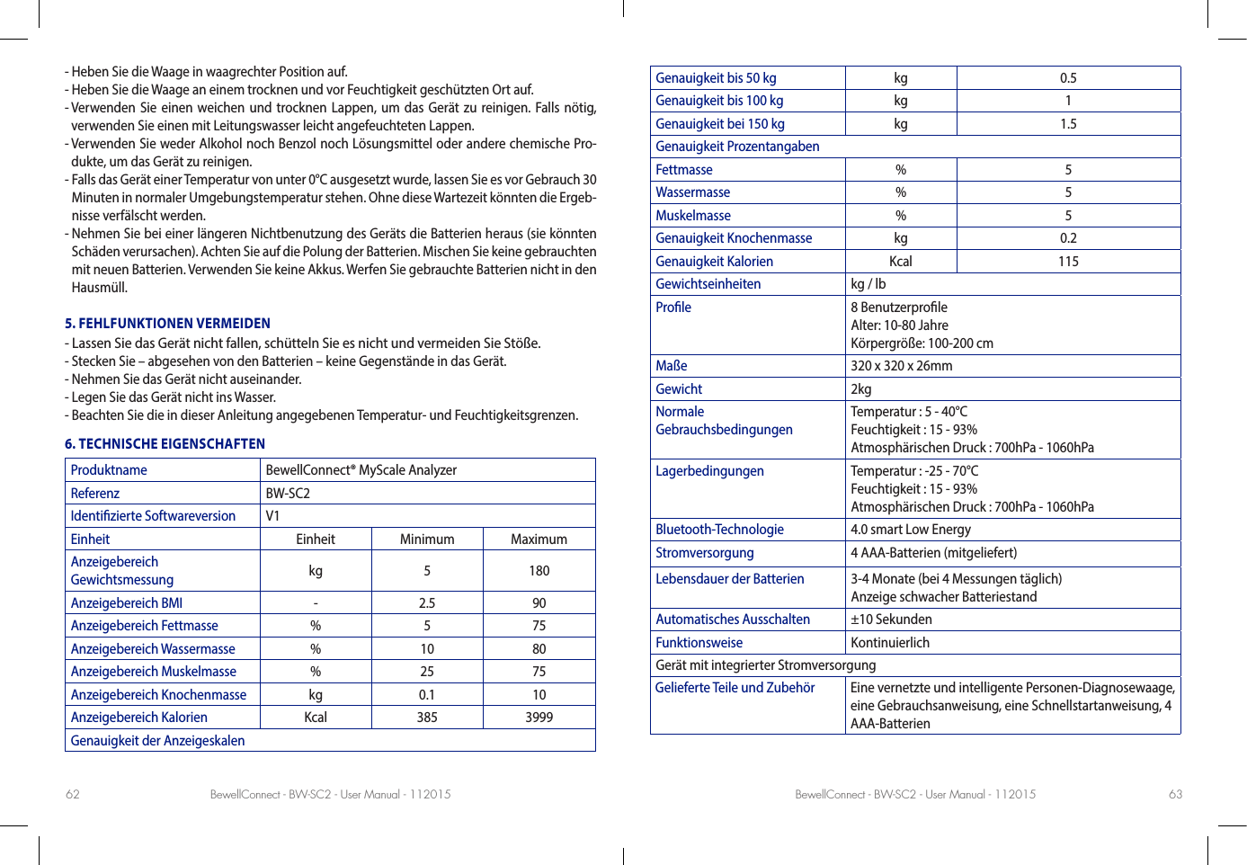 BewellConnect - BW-SC2 - User Manual - 112015 BewellConnect - BW-SC2 - User Manual - 11201562 63- Heben Sie die Waage in waagrechter Position auf.- Heben Sie die Waage an einem trocknen und vor Feuchtigkeit geschützten Ort auf.-  Verwenden Sie einen weichen und trocknen Lappen, um das Gerät zu reinigen. Falls nötig, verwenden Sie einen mit Leitungswasser leicht angefeuchteten Lappen.-  Verwenden Sie weder Alkohol noch Benzol noch Lösungsmittel oder andere chemische Pro-dukte, um das Gerät zu reinigen.-  Falls das Gerät einer Temperatur von unter 0°C ausgesetzt wurde, lassen Sie es vor Gebrauch 30 Minuten in normaler Umgebungstemperatur stehen. Ohne diese Wartezeit könnten die Ergeb-nisse verfälscht werden.-  Nehmen Sie bei einer längeren Nichtbenutzung des Geräts die Batterien heraus (sie könnten Schäden verursachen). Achten Sie auf die Polung der Batterien. Mischen Sie keine gebrauchten mit neuen Batterien. Verwenden Sie keine Akkus. Werfen Sie gebrauchte Batterien nicht in den Hausmüll.5. FEHLFUNKTIONEN VERMEIDEN- Lassen Sie das Gerät nicht fallen, schütteln Sie es nicht und vermeiden Sie Stöße.- Stecken Sie – abgesehen von den Batterien – keine Gegenstände in das Gerät.- Nehmen Sie das Gerät nicht auseinander.- Legen Sie das Gerät nicht ins Wasser. - Beachten Sie die in dieser Anleitung angegebenen Temperatur- und Feuchtigkeitsgrenzen.6. TECHNISCHE EIGENSCHAFTENProduktname BewellConnect® MyScale AnalyzerReferenz BW-SC2Identizierte Softwareversion V1Einheit Einheit Minimum MaximumAnzeigebereich  Gewichtsmessung kg 5 180Anzeigebereich BMI - 2.5 90Anzeigebereich Fettmasse % 5 75Anzeigebereich Wassermasse % 10 80Anzeigebereich Muskelmasse % 25 75Anzeigebereich Knochenmasse kg 0.1 10Anzeigebereich Kalorien Kcal 385 3999Genauigkeit der AnzeigeskalenGenauigkeit bis 50 kg kg 0.5Genauigkeit bis 100 kg kg 1Genauigkeit bei 150 kg kg 1.5Genauigkeit ProzentangabenFettmasse % 5Wassermasse % 5Muskelmasse % 5Genauigkeit Knochenmasse kg 0.2Genauigkeit Kalorien Kcal 115Gewichtseinheiten kg / lbProle 8 Benutzerprole Alter: 10-80 Jahre Körpergröße: 100-200 cmMaße 320 x 320 x 26mmGewicht 2kgNormale  GebrauchsbedingungenTemperatur : 5 - 40°C  Feuchtigkeit : 15 - 93% Atmosphärischen Druck : 700hPa - 1060hPaLagerbedingungen Temperatur : -25 - 70°C  Feuchtigkeit : 15 - 93% Atmosphärischen Druck : 700hPa - 1060hPaBluetooth-Technologie 4.0 smart Low EnergyStromversorgung 4 AAA-Batterien (mitgeliefert)Lebensdauer der Batterien 3-4 Monate (bei 4 Messungen täglich) Anzeige schwacher BatteriestandAutomatisches Ausschalten ±10 SekundenFunktionsweise Kontinuierlich Gerät mit integrierter StromversorgungGelieferte Teile und Zubehör Eine vernetzte und intelligente Personen-Diagnosewaage, eine Gebrauchsanweisung, eine Schnellstartanweisung, 4 AAA-Batterien