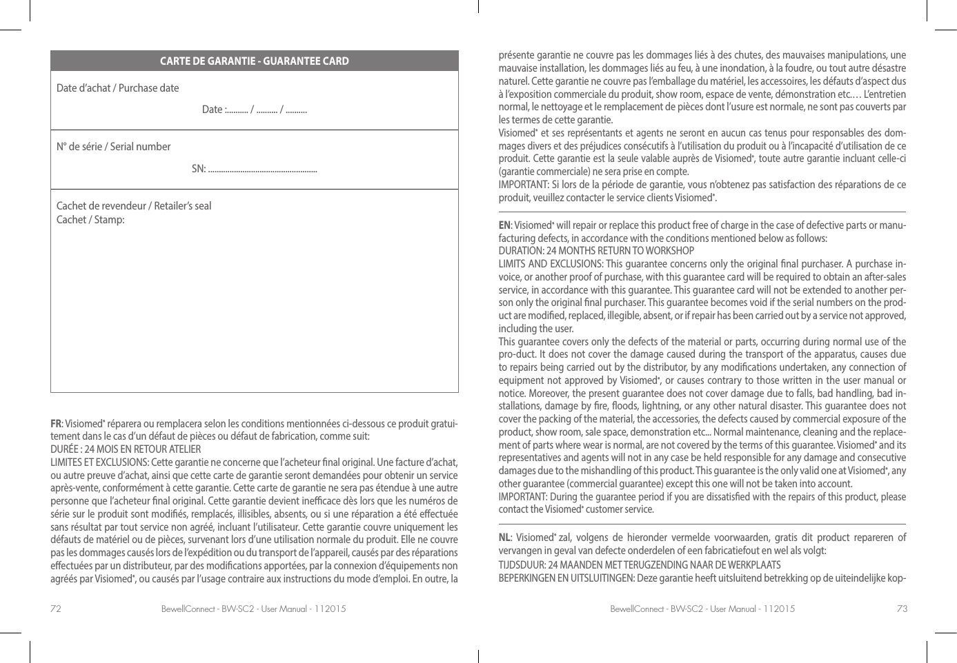 BewellConnect - BW-SC2 - User Manual - 112015 BewellConnect - BW-SC2 - User Manual - 11201572 73présente garantie ne couvre pas les dommages liés à des chutes, des mauvaises manipulations, une mauvaise installation, les dommages liés au feu, à une inondation, à la foudre, ou tout autre désastre naturel. Cette garantie ne couvre pas l’emballage du matériel, les accessoires, les défauts d’aspect dus à l’exposition commerciale du produit, show room, espace de vente, démonstration etc.… L’entretien normal, le nettoyage et le remplacement de pièces dont l’usure est normale, ne sont pas couverts par les termes de cette garantie.Visiomed® et ses représentants et agents ne seront en aucun cas tenus pour responsables des dom-mages divers et des préjudices consécutifs à l’utilisation du produit ou à l’incapacité d’utilisation de ce produit. Cette garantie est la seule valable auprès de Visiomed®, toute autre garantie incluant celle-ci (garantie commerciale) ne sera prise en compte.IMPORTANT: Si lors de la période de garantie, vous n’obtenez pas satisfaction des réparations de ce produit, veuillez contacter le service clients Visiomed®.EN: Visiomed® will repair or replace this product free of charge in the case of defective parts or manu-facturing defects, in accordance with the conditions mentioned below as follows:DURATION: 24 MONTHS RETURN TO WORKSHOPLIMITS AND EXCLUSIONS: This guarantee concerns only the original nal purchaser. A purchase in-voice, or another proof of purchase, with this guarantee card will be required to obtain an after-sales service, in accordance with this guarantee. This guarantee card will not be extended to another per-son only the original nal purchaser. This guarantee becomes void if the serial numbers on the prod-uct are modied, replaced, illegible, absent, or if repair has been carried out by a service not approved, including the user.This guarantee covers only the defects of the material or parts, occurring during normal use of the pro-duct. It does not cover the damage caused during the transport of the apparatus, causes due to repairs being carried out by the distributor, by any modications undertaken, any connection of equipment not approved by Visiomed®, or causes contrary to those written in the user manual or notice. Moreover, the present guarantee does not cover damage due to falls, bad handling, bad in-stallations, damage by re, oods, lightning, or any other natural disaster. This guarantee does not cover the packing of the material, the accessories, the defects caused by commercial exposure of the product, show room, sale space, demonstration etc... Normal maintenance, cleaning and the replace-ment of parts where wear is normal, are not covered by the terms of this guarantee. Visiomed® and its representatives and agents will not in any case be held responsible for any damage and consecutive damages due to the mishandling of this product. This guarantee is the only valid one at Visiomed®, any other guarantee (commercial guarantee) except this one will not be taken into account.IMPORTANT: During the guarantee period if you are dissatised with the repairs of this product, please contact the Visiomed® customer service.NL: Visiomed®  zal, volgens de hieronder vermelde voorwaarden, gratis dit product repareren of vervangen in geval van defecte onderdelen of een fabricatiefout en wel als volgt: TIJDSDUUR: 24 MAANDEN MET TERUGZENDING NAAR DE WERKPLAATS BEPERKINGEN EN UITSLUITINGEN: Deze garantie heeft uitsluitend betrekking op de uiteindelijke kop-CARTE DE GARANTIE - GUARANTEE CARDDate d’achat / Purchase date Date :.......... / .......... / ..........N° de série / Serial numberSN: ...................................................Cachet de revendeur / Retailer’s seal  Cachet / Stamp:FR: Visiomed® réparera ou remplacera selon les conditions mentionnées ci-dessous ce produit gratui-tement dans le cas d’un défaut de pièces ou défaut de fabrication, comme suit:DURÉE : 24 MOIS EN RETOUR ATELIERLIMITES ET EXCLUSIONS: Cette garantie ne concerne que l’acheteur nal original. Une facture d’achat, ou autre preuve d’achat, ainsi que cette carte de garantie seront demandées pour obtenir un service après-vente, conformément à cette garantie. Cette carte de garantie ne sera pas étendue à une autre personne que l’acheteur nal original. Cette garantie devient inecace dès lors que les numéros de série sur le produit sont modiés, remplacés, illisibles, absents, ou si une réparation a été eectuée sans résultat par tout service non agréé, incluant l’utilisateur. Cette garantie couvre uniquement les défauts de matériel ou de pièces, survenant lors d’une utilisation normale du produit. Elle ne couvre pas les dommages causés lors de l’expédition ou du transport de l’appareil, causés par des réparations eectuées par un distributeur, par des modications apportées, par la connexion d’équipements non agréés par Visiomed®, ou causés par l’usage contraire aux instructions du mode d’emploi. En outre, la 