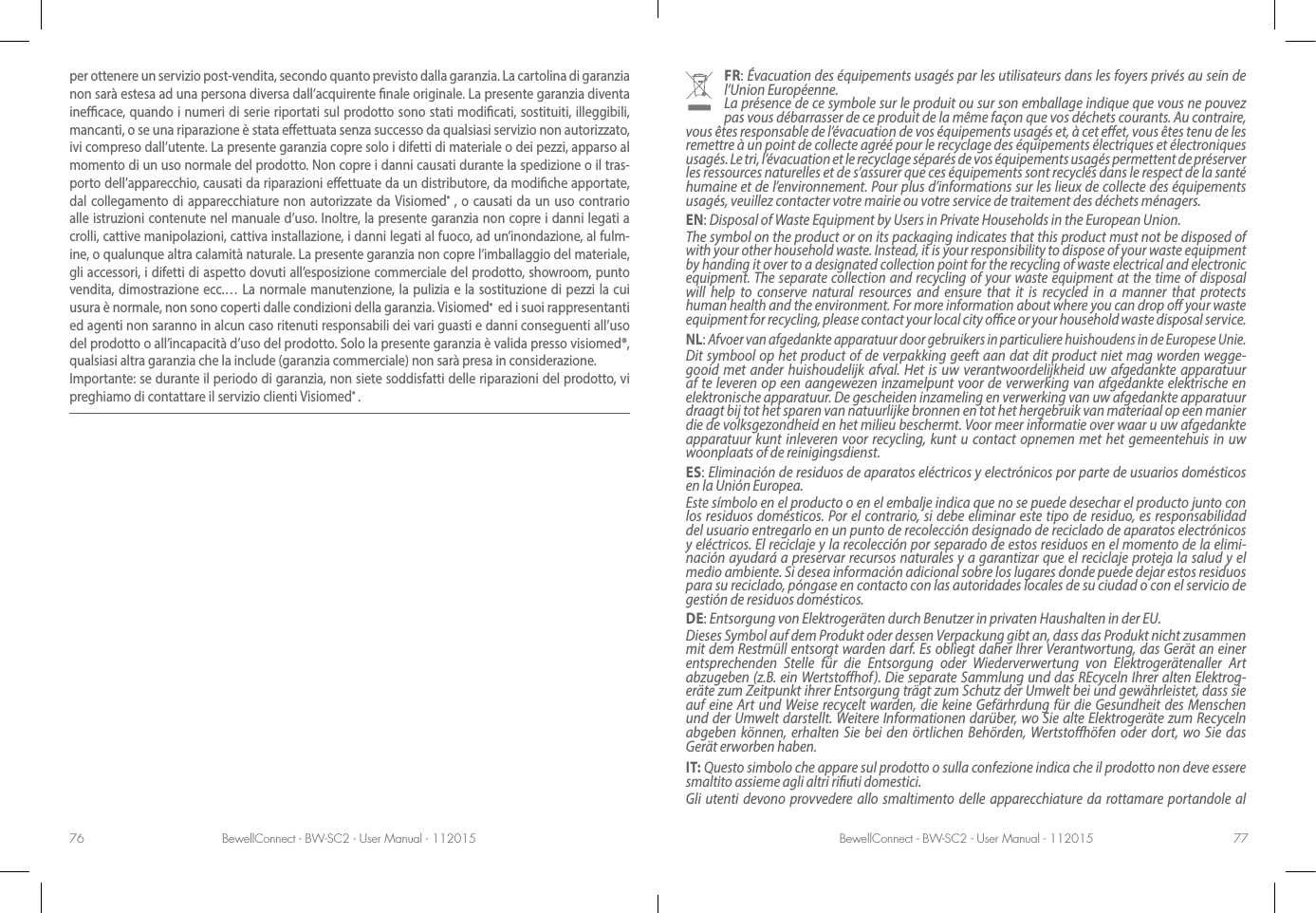 BewellConnect - BW-SC2 - User Manual - 112015 BewellConnect - BW-SC2 - User Manual - 11201576 77FR: Évacuation des équipements usagés par les utilisateurs dans les foyers privés au sein de l’Union Européenne.La présence de ce symbole sur le produit ou sur son emballage indique que vous ne pouvez pas vous débarrasser de ce produit de la même façon que vos déchets courants. Au contraire, vous êtes responsable de l’évacuation de vos équipements usagés et, à cet eet, vous êtes tenu de les remettre à un point de collecte agréé pour le recyclage des équipements électriques et électroniques usagés. Le tri, l’évacuation et le recyclage séparés de vos équipements usagés permettent de préserver les ressources naturelles et de s’assurer que ces équipements sont recyclés dans le respect de la santé humaine et de l’environnement. Pour plus d’informations sur les lieux de collecte des équipements usagés, veuillez contacter votre mairie ou votre service de traitement des déchets ménagers.EN: Disposal of Waste Equipment by Users in Private Households in the European Union.The symbol on the product or on its packaging indicates that this product must not be disposed of with your other household waste. Instead, it is your responsibility to dispose of your waste equipment by handing it over to a designated collection point for the recycling of waste electrical and electronic equipment. The separate collection and recycling of your waste equipment at the time of disposal will help to conserve natural resources and ensure that it is recycled in a manner that protects human health and the environment. For more information about where you can drop o your waste equipment for recycling, please contact your local city oce or your household waste disposal service.NL: Afvoer van afgedankte apparatuur door gebruikers in particuliere huishoudens in de Europese Unie.Dit symbool op het product of de verpakking geeft aan dat dit product niet mag worden wegge-gooid met ander huishoudelijk afval. Het is uw verantwoordelijkheid uw afgedankte apparatuur af te leveren op een aangewezen inzamelpunt voor de verwerking van afgedankte elektrische en elektronische apparatuur. De gescheiden inzameling en verwerking van uw afgedankte apparatuur draagt bij tot het sparen van natuurlijke bronnen en tot het hergebruik van materiaal op een manier die de volksgezondheid en het milieu beschermt. Voor meer informatie over waar u uw afgedankte apparatuur kunt inleveren voor recycling, kunt u contact opnemen met het gemeentehuis in uw woonplaats of de reinigingsdienst.ES: Eliminación de residuos de aparatos eléctricos y electrónicos por parte de usuarios domésticos en la Unión Europea.Este símbolo en el producto o en el embalje indica que no se puede desechar el producto junto con los residuos domésticos. Por el contrario, si debe eliminar este tipo de residuo, es responsabilidad del usuario entregarlo en un punto de recolección designado de reciclado de aparatos electrónicos y eléctricos. El reciclaje y la recolección por separado de estos residuos en el momento de la elimi-nación ayudará a preservar recursos naturales y a garantizar que el reciclaje proteja la salud y el medio ambiente. Si desea información adicional sobre los lugares donde puede dejar estos residuos para su reciclado, póngase en contacto con las autoridades locales de su ciudad o con el servicio de gestión de residuos domésticos.DE: Entsorgung von Elektrogeräten durch Benutzer in privaten Haushalten in der EU.Dieses Symbol auf dem Produkt oder dessen Verpackung gibt an, dass das Produkt nicht zusammen mit dem Restmüll entsorgt warden darf. Es obliegt daher Ihrer Verantwortung, das Gerät an einer entsprechenden Stelle für die Entsorgung oder Wiederverwertung von Elektrogerätenaller Art abzugeben (z.B. ein Wertstohof). Die separate Sammlung und das REcyceln Ihrer alten Elektrog-eräte zum Zeitpunkt ihrer Entsorgung trägt zum Schutz der Umwelt bei und gewährleistet, dass sie auf eine Art und Weise recycelt warden, die keine Gefärhrdung für die Gesundheit des Menschen und der Umwelt darstellt. Weitere Informationen darüber, wo Sie alte Elektrogeräte zum Recyceln abgeben können, erhalten Sie bei den örtlichen Behörden, Wertstohöfen oder dort, wo Sie das Gerät erworben haben.IT: Questo simbolo che appare sul prodotto o sulla confezione indica che il prodotto non deve essere smaltito assieme agli altri riuti domestici. Gli utenti devono provvedere allo smaltimento delle apparecchiature da rottamare portandole al per ottenere un servizio post-vendita, secondo quanto previsto dalla garanzia. La cartolina di garanzia non sarà estesa ad una persona diversa dall’acquirente nale originale. La presente garanzia diventa inecace, quando i numeri di serie riportati sul prodotto sono stati modicati, sostituiti, illeggibili, mancanti, o se una riparazione è stata eettuata senza successo da qualsiasi servizio non autorizzato, ivi compreso dall’utente. La presente garanzia copre solo i difetti di materiale o dei pezzi, apparso al momento di un uso normale del prodotto. Non copre i danni causati durante la spedizione o il tras-porto dell’apparecchio, causati da riparazioni eettuate da un distributore, da modiche apportate, dal collegamento di apparecchiature non autorizzate da Visiomed® , o causati da un uso contrario alle istruzioni contenute nel manuale d’uso. Inoltre, la presente garanzia non copre i danni legati a crolli, cattive manipolazioni, cattiva installazione, i danni legati al fuoco, ad un’inondazione, al fulm-ine, o qualunque altra calamità naturale. La presente garanzia non copre l’imballaggio del materiale, gli accessori, i difetti di aspetto dovuti all’esposizione commerciale del prodotto, showroom, punto vendita, dimostrazione ecc.… La normale manutenzione, la pulizia e la sostituzione di pezzi la cui usura è normale, non sono coperti dalle condizioni della garanzia. Visiomed®  ed i suoi rappresentanti ed agenti non saranno in alcun caso ritenuti responsabili dei vari guasti e danni conseguenti all’uso del prodotto o all’incapacità d’uso del prodotto. Solo la presente garanzia è valida presso visiomed®, qualsiasi altra garanzia che la include (garanzia commerciale) non sarà presa in considerazione.Importante: se durante il periodo di garanzia, non siete soddisfatti delle riparazioni del prodotto, vi preghiamo di contattare il servizio clienti Visiomed® .