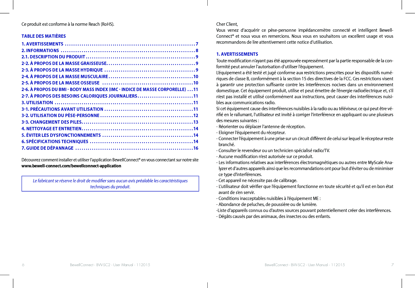 BewellConnect - BW-SC2 - User Manual - 112015 BewellConnect - BW-SC2 - User Manual - 1120156 7Ce produit est conforme à la norme Reach (RoHS).TABLE DES MATIÈRESDécouvrez comment installer et utiliser l’application BewellConnect® en vous connectant sur notre site www.bewell-connect.com/bewellconnect-applicationLe fabricant se réserve le droit de modier sans aucun avis préalable les caractéristiques  techniques du produit.Cher Client, Vous venez d’acquérir ce pèse-personne impédancemètre connecté et intelligent Bewell-Connect® et nous vous en remercions. Nous vous en souhaitons un excellent usage et vous recommandons de lire attentivement cette notice d’utilisation.1. AVERTISSEMENTSToute modication n’ayant pas été approuvée expressément par la partie responsable de la con-formité peut annuler l’autorisation d’utiliser l’équipement.L’équipement a été testé et jugé conforme aux restrictions prescrites pour les dispositifs numé-riques de classe B, conformément à la section 15 des directives de la FCC. Ces restrictions visent à garantir une protection susante contre les interférences nocives dans un environnement domestique. Cet équipement produit, utilise et peut émettre de l’énergie radioélectrique et, s’il n’est pas installé et utilisé conformément aux instructions, peut causer des interférences nuisi-bles aux communications radio.Si cet équipement cause des interférences nuisibles à la radio ou au téléviseur, ce qui peut être vé-rié en le rallumant, l’utilisateur est invité à corriger l’interférence en appliquant ou une plusieurs des mesures suivantes :- Réorienter ou déplacer l’antenne de réception.- Eloigner l’équipement du récepteur.-  Connecter l’équipement à une prise sur un circuit diérent de celui sur lequel le récepteur reste branché.- Consulter le revendeur ou un technicien spécialisé radio/TV.- Aucune modication n’est autorisée sur ce produit.-  Les informations relatives aux interférences électromagnétiques ou autres entre MyScale Ana-lyzer et d’autres appareils ainsi que les recommandations ont pour but d’éviter ou de minimiser ce type d’interférences.- Cet appareil ne nécessite pas de calibrage.-  L’utilisateur doit vérier que l’équipement fonctionne en toute sécurité et qu’il est en bon état avant de s’en servir.- Conditions inacceptables nuisibles à l’équipement ME :- Abondance de peluches, de poussière ou de lumière.-Liste d’appareils connus ou d’autres sources pouvant potentiellement créer des interférences.- Dégâts causés par des animaux, des insectes ou des enfants.1. AVERTISSEMENTS  ...............................................................72. INFORMATIONS  .................................................................82.1. DESCRIPTION DU PRODUIT .....................................................922. À PROPOS DE LA MASSE GRAISSEUSE ...........................................923. À PROPOS DE LA MASSE HYDRIQUE  ............................................924. À PROPOS DE LA MASSE MUSCULAIRE .........................................1025. À PROPOS DE LA MASSE OSSEUSE   ............................................1026. À PROPOS DU BMI  BODY MASS INDEX IMC  INDICE DE MASSE CORPORELLE ...1127. À PROPOS DES BESOINS CALORIQUES JOURNALIERS ...........................113. UTILISATION  ...................................................................1131. PRÉCAUTIONS AVANT UTILISATION ...........................................1132. UTILISATION DU PÈSEPERSONNE .............................................1233. CHANGEMENT DES PILES ......................................................134. NETTOYAGE ET ENTRETIEN ......................................................145. ÉVITER LES DYSFONCTIONNEMENTS ............................................146. SPÉCIFICATIONS TECHNIQUES ..................................................147. GUIDE DE DÉPANNAGE  .........................................................16