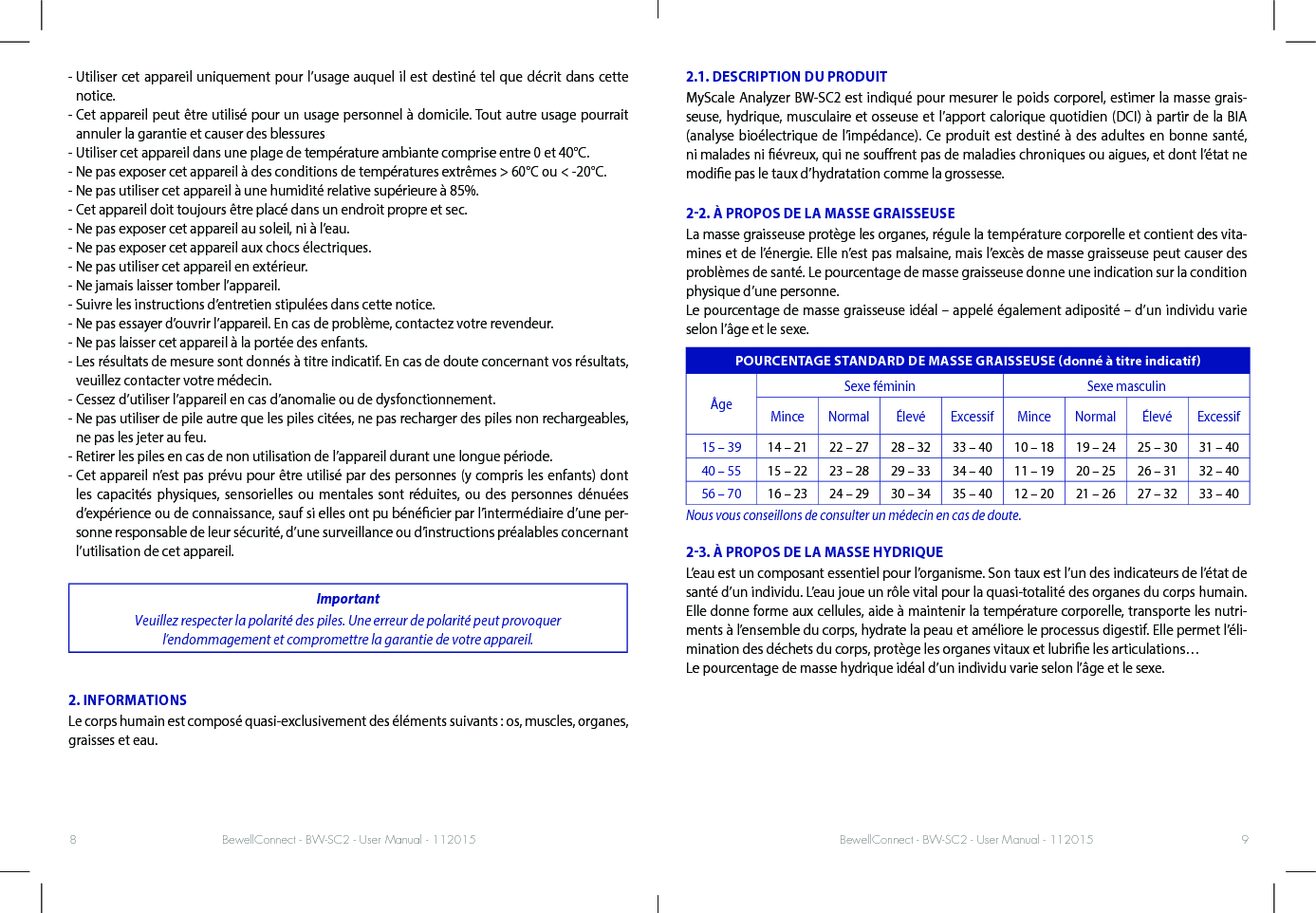 BewellConnect - BW-SC2 - User Manual - 112015 BewellConnect - BW-SC2 - User Manual - 1120158 9-  Utiliser cet appareil uniquement pour l’usage auquel il est destiné tel que décrit dans cette notice.-  Cet appareil peut être utilisé pour un usage personnel à domicile. Tout autre usage pourrait annuler la garantie et causer des blessures-  Utiliser cet appareil dans une plage de température ambiante comprise entre 0 et 40°C.-  Ne pas exposer cet appareil à des conditions de températures extrêmes &gt; 60°C ou &lt; -20°C.-  Ne pas utiliser cet appareil à une humidité relative supérieure à 85%.-  Cet appareil doit toujours être placé dans un endroit propre et sec.-  Ne pas exposer cet appareil au soleil, ni à l’eau.-  Ne pas exposer cet appareil aux chocs électriques.-  Ne pas utiliser cet appareil en extérieur.-  Ne jamais laisser tomber l’appareil.- Suivre les instructions d’entretien stipulées dans cette notice.-  Ne pas essayer d’ouvrir l’appareil. En cas de problème, contactez votre revendeur.-  Ne pas laisser cet appareil à la portée des enfants.-  Les résultats de mesure sont donnés à titre indicatif. En cas de doute concernant vos résultats, veuillez contacter votre médecin.-  Cessez d’utiliser l’appareil en cas d’anomalie ou de dysfonctionnement.-  Ne pas utiliser de pile autre que les piles citées, ne pas recharger des piles non rechargeables, ne pas les jeter au feu.-  Retirer les piles en cas de non utilisation de l’appareil durant une longue période.-  Cet appareil n’est pas prévu pour être utilisé par des personnes (y compris les enfants) dont les capacités physiques, sensorielles ou mentales sont réduites, ou des personnes dénuées d’expérience ou de connaissance, sauf si elles ont pu bénécier par l’intermédiaire d’une per-sonne responsable de leur sécurité, d’une surveillance ou d’instructions préalables concernant l’utilisation de cet appareil.ImportantVeuillez respecter la polarité des piles. Une erreur de polarité peut provoquer l’endommagement et compromettre la garantie de votre appareil.2. INFORMATIONSLe corps humain est composé quasi-exclusivement des éléments suivants : os, muscles, organes, graisses et eau.2.1. DESCRIPTION DU PRODUITMyScale Analyzer BW-SC2 est indiqué pour mesurer le poids corporel, estimer la masse grais-seuse, hydrique, musculaire et osseuse et l’apport calorique quotidien (DCI) à partir de la BIA (analyse bioélectrique de l’impédance). Ce produit est destiné à des adultes en bonne santé, ni malades ni évreux, qui ne sourent pas de maladies chroniques ou aigues, et dont l’état ne modie pas le taux d’hydratation comme la grossesse. 22. À PROPOS DE LA MASSE GRAISSEUSELa masse graisseuse protège les organes, régule la température corporelle et contient des vita-mines et de l’énergie. Elle n’est pas malsaine, mais l’excès de masse graisseuse peut causer des problèmes de santé. Le pourcentage de masse graisseuse donne une indication sur la condition physique d’une personne. Le pourcentage de masse graisseuse idéal – appelé également adiposité – d’un individu varie selon l’âge et le sexe.POURCENTAGE STANDARD DE MASSE GRAISSEUSE donné à titre indicatifÂgeSexe féminin Sexe masculinMince Normal Élevé Excessif Mince Normal Élevé Excessif15 – 39 14 – 21 22 – 27 28 – 32 33 – 40 10 – 18 19 – 24 25 – 30 31 – 4040 – 55 15 – 22 23 – 28 29 – 33 34 – 40 11 – 19 20 – 25 26 – 31 32 – 4056 – 70 16 – 23 24 – 29 30 – 34 35 – 40 12 – 20 21 – 26 27 – 32 33 – 40Nous vous conseillons de consulter un médecin en cas de doute.23. À PROPOS DE LA MASSE HYDRIQUEL’eau est un composant essentiel pour l’organisme. Son taux est l’un des indicateurs de l’état de santé d’un individu. L’eau joue un rôle vital pour la quasi-totalité des organes du corps humain. Elle donne forme aux cellules, aide à maintenir la température corporelle, transporte les nutri-ments à l’ensemble du corps, hydrate la peau et améliore le processus digestif. Elle permet l’éli-mination des déchets du corps, protège les organes vitaux et lubrie les articulations…Le pourcentage de masse hydrique idéal d’un individu varie selon l’âge et le sexe. 