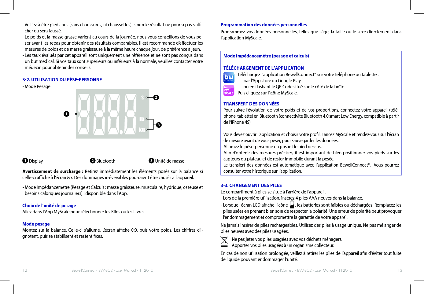 BewellConnect - BW-SC2 - User Manual - 112015 BewellConnect - BW-SC2 - User Manual - 11201512 13-  Veillez à être pieds nus (sans chaussures, ni chaussettes), sinon le résultat ne pourra pas s’a-cher ou sera faussé. -  Le poids et la masse grasse varient au cours de la journée, nous vous conseillons de vous pe-ser avant les repas pour obtenir des résultats comparables. Il est recommandé d’eectuer les mesures de poids et de masse graisseuse à la même heure chaque jour, de préférence à jeun. -  Les taux évalués par cet appareil sont uniquement une référence et ne sont pas conçus dans un but médical. Si vos taux sont supérieurs ou inférieurs à la normale, veuillez contacter votre médecin pour obtenir des conseils.32. UTILISATION DU PÈSEPERSONNE-  Mode Pesage1 Display                         2 Bluetooth               3 Unité de masseAvertissement de surcharge : Retirez immédiatement les éléments posés sur la balance si celle-ci ache à l’écran Err. Des dommages irréversibles pourraient être causés à l’appareil. -  Mode Impédancemètre (Pesage et Calculs : masse graisseuse, musculaire, hydrique, osseuse et besoins caloriques journaliers) : disponible dans l’App.Choix de l’unité de pesage Allez dans l’App MyScale pour sélectionner les Kilos ou les Livres.Mode pesageMontez sur la balance. Celle-ci s’allume. L’écran ache 0:0, puis votre poids. Les chires cli-gnotent, puis se stabilisent et restent xes. Programmation des données personnellesProgrammez vos données personnelles, telles que l’âge, la taille ou le sexe directement dans l’application MyScale. Mode impédancemètre (pesage et calculs)TÉLÉCHARGEMENT DE L’APPLICATIONTéléchargez l’application BewellConnect® sur votre téléphone ou tablette :- par l’App store ou Google Play - ou en ashant le QR Code situé sur le côté de la boîte.Puis cliquez sur l’icône MyScale.TRANSFERT DES DONNÉESPour suivre l’évolution de votre poids et de vos proportions, connectez votre appareil (télé-phone, tablette) en Bluetooth (connectivité Bluetooth 4.0 smart Low Energy, compatible à partir de l’iPhone 4S).Vous devez ouvrir l’application et choisir votre prol. Lancez MyScale et rendez-vous sur l’écran de mesure avant de vous peser, pour sauvegarder les données.Allumez le pèse-personne en posant le pied dessus.An d’obtenir des mesures précises, il est important de bien positionner vos pieds sur les capteurs du plateau et de rester immobile durant la pesée.Le transfert des données est automatique avec l’application BewellConnect®.  Vous pourrez consulter votre historique sur l’application. 33. CHANGEMENT DES PILESLe compartiment à piles se situe à l’arrière de l’appareil. - Lors de la première utilisation, insérez 4 piles AAA neuves dans la balance. -  Lorsque l’écran LCD ache l’icône    , les batteries sont faibles ou déchargées. Remplacez les piles usées en prenant bien soin de respecter la polarité. Une erreur de polarité peut provoquer l’endommagement et compromettre la garantie de votre appareil. Ne jamais insérer de piles rechargeables. Utilisez des piles à usage unique. Ne pas mélanger de piles neuves avec des piles usagées. Ne pas jeter vos piles usagées avec vos déchets ménagers.Apporter vos piles usagées à un organisme collecteur.En cas de non utilisation prolongée, veillez à retirer les piles de l’appareil an d’éviter tout fuite de liquide pouvant endommager l’unité. 123