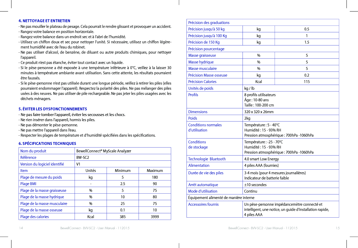 BewellConnect - BW-SC2 - User Manual - 112015 BewellConnect - BW-SC2 - User Manual - 11201514 154. NETTOYAGE ET ENTRETIEN- Ne pas mouiller le plateau de pesage. Cela pourrait le rendre glissant et provoquer un accident. - Rangez votre balance en position horizontale. - Rangez votre balance dans un endroit sec et à l’abri de l’humidité.-  Utilisez un chion doux et sec pour nettoyer l’unité. Si nécessaire, utilisez un chion légère-ment humidié avec de l’eau du robinet. -  Ne pas utiliser d’alcool, de benzène, de diluant ou autre produits chimiques, pour nettoyer l’appareil.- Ce produit n’est pas étanche, éviter tout contact avec un liquide.-  Si le pèse-personne a été exposée à une température inférieure à 0°C, veillez à la laisser 30 minutes à température ambiante avant utilisation. Sans cette attente, les résultats pourraient être faussés. -  Si le pèse-personne n’est pas utilisée durant une longue période, veillez à retirer les piles (elles pourraient endommager l’appareil). Respectez la polarité des piles. Ne pas mélanger des piles usées à des neuves. Ne pas utiliser de pile rechargeable. Ne pas jeter les piles usagées avec les déchets ménagers. 5. ÉVITER LES DYSFONCTIONNEMENTS- Ne pas faire tomber l’appareil, éviter les secousses et les chocs. - Ne rien insérer dans l’appareil, hormis les piles.- Ne pas démonter le pèse-personne. - Ne pas mettre l’appareil dans l’eau.-  Respecter les plages de température et d’humidité spéciées dans les spécications.6. SPÉCIFICATIONS TECHNIQUESNom du produit BewellConnect® MyScale AnalyzerRéférence BW-SC2Version du logiciel identié V1Item Unités Minimum MaximumPlage de mesure du poids kg 5 180Plage BMI - 2.5 90Plage de la masse graisseuse % 5 75Plage de la masse hydrique % 10 80Plage de la masse musculaire % 25 75Plage de la masse osseuse kg 0.1 10Plage des calories Kcal 385 3999Précision des graduationsPrécision jusqu’à 50 kg kg 0.5Précision jusqu’à 100 Kg kg 1Précision de 150 Kg kg 1.5Précision pourcentageMasse graisseuse % 5Masse hydrique % 5Masse musculaire % 5Précision Masse osseuse kg 0.2Précision Calories Kcal 115Unités de poids kg / lbProls 8 prols utilisateurs Âge : 10-80 ans Taille : 100-200 cmDimensions 320 x 320 x 26mmPoids 2kgConditions normales  d’utilisationTempérature : 5 - 40°C  Humidité : 15 - 93% RHPression atmosphérique : 700hPa -1060hPaConditions  de stockageTempérature : -25 - 70°C  Humidité : 15 - 93% RHPression atmosphérique : 700hPa -1060hPaTechnologie  Bluetooth 4.0 smart Low EnergyAlimentation 4 piles AAA (fournies)Durée de vie des piles 3-4 mois (pour 4 mesures journalières) Indicateur de batterie faibleArrêt automatique ±10 secondesMode d’utilisation ContinuÉquipement alimenté de manière interneAccessoires fournis Un pèse-personne impédancemètre connecté et intelligent, une notice, un guide d’installation rapide, 4 piles AAA