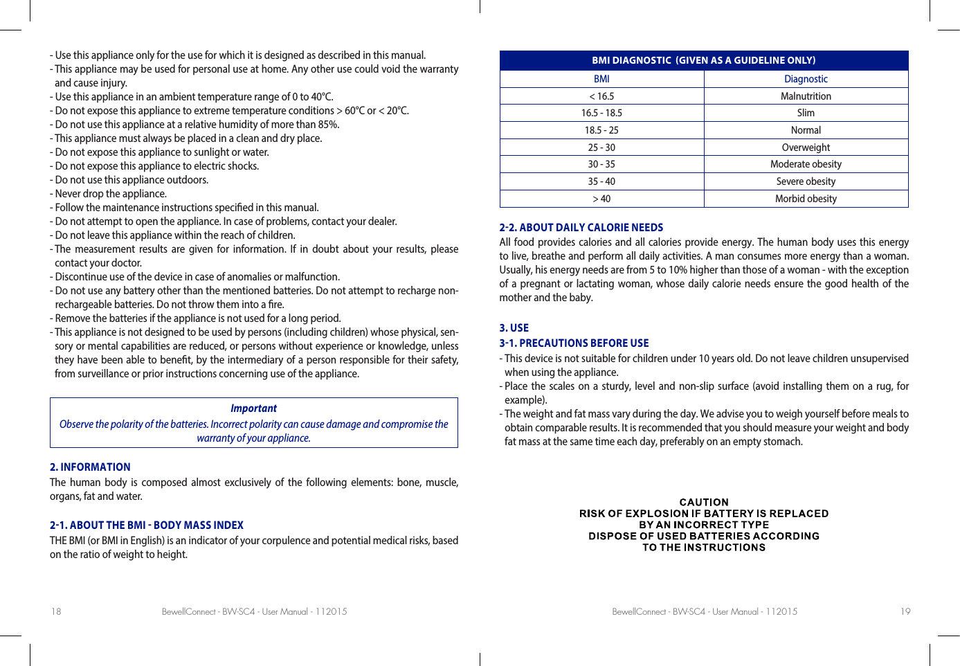 BewellConnect - BW-SC4 - User Manual - 112015 BewellConnect - BW-SC4 - User Manual - 11201518 19- Use this appliance only for the use for which it is designed as described in this manual.-  This appliance may be used for personal use at home. Any other use could void the warranty and cause injury.- Use this appliance in an ambient temperature range of 0 to 40°C.- Do not expose this appliance to extreme temperature conditions &gt; 60°C or &lt; 20°C.- Do not use this appliance at a relative humidity of more than 85%.- This appliance must always be placed in a clean and dry place.- Do not expose this appliance to sunlight or water.- Do not expose this appliance to electric shocks.- Do not use this appliance outdoors.- Never drop the appliance.- Follow the maintenance instructions specied in this manual.- Do not attempt to open the appliance. In case of problems, contact your dealer.- Do not leave this appliance within the reach of children.-  The measurement results are given for information. If in doubt about your results, please contact your doctor.- Discontinue use of the device in case of anomalies or malfunction.-  Do not use any battery other than the mentioned batteries. Do not attempt to recharge non-rechargeable batteries. Do not throw them into a re.- Remove the batteries if the appliance is not used for a long period.-  This appliance is not designed to be used by persons (including children) whose physical, sen-sory or mental capabilities are reduced, or persons without experience or knowledge, unless they have been able to benet, by the intermediary of a person responsible for their safety, from surveillance or prior instructions concerning use of the appliance.ImportantObserve the polarity of the batteries. Incorrect polarity can cause damage and compromise the warranty of your appliance.2. INFORMATIONThe human body is composed almost exclusively of the following elements: bone, muscle,  organs, fat and water.21. ABOUT THE BMI  BODY MASS INDEXTHE BMI (or BMI in English) is an indicator of your corpulence and potential medical risks, based on the ratio of weight to height.BMI DIAGNOSTIC  GIVEN AS A GUIDELINE ONLYBMI Diagnostic&lt; 16.5 Malnutrition16.5 - 18.5 Slim18.5 - 25 Normal25 - 30 Overweight30 - 35 Moderate obesity35 - 40 Severe obesity&gt; 40 Morbid obesity22. ABOUT DAILY CALORIE NEEDSAll food provides calories and all calories provide energy. The human body uses this energy to live, breathe and perform all daily activities. A man consumes more energy than a woman. Usually, his energy needs are from 5 to 10% higher than those of a woman - with the exception of a pregnant or lactating woman, whose daily calorie needs ensure the good health of the mother and the baby. 3. USE31. PRECAUTIONS BEFORE USE-  This device is not suitable for children under 10 years old. Do not leave children unsupervised when using the appliance. -  Place the scales on a sturdy, level and non-slip surface (avoid installing them on a rug, for example). -  The weight and fat mass vary during the day. We advise you to weigh yourself before meals to obtain comparable results. It is recommended that you should measure your weight and body fat mass at the same time each day, preferably on an empty stomach. 