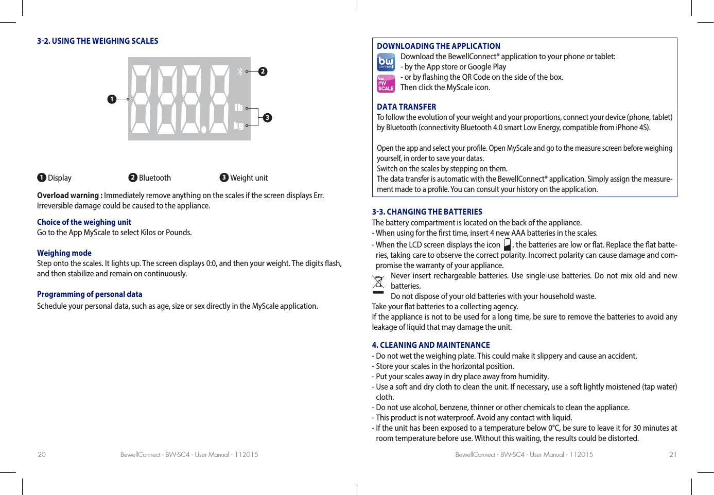 BewellConnect - BW-SC4 - User Manual - 112015 BewellConnect - BW-SC4 - User Manual - 11201520 2132. USING THE WEIGHING SCALES1 Display 2 Bluetooth  3 Weight unitOverload warning : Immediately remove anything on the scales if the screen displays Err. Irreversible damage could be caused to the appliance. Choice of the weighing unit Go to the App MyScale to select Kilos or Pounds.Weighing modeStep onto the scales. It lights up. The screen displays 0:0, and then your weight. The digits ash, and then stabilize and remain on continuously.Programming of personal dataSchedule your personal data, such as age, size or sex directly in the MyScale application.DOWNLOADING THE APPLICATIONDownload the BewellConnect® application to your phone or tablet:- by the App store or Google Play- or by ashing the QR Code on the side of the box.Then click the MyScale icon.DATA TRANSFERTo follow the evolution of your weight and your proportions, connect your device (phone, tablet) by Bluetooth (connectivity Bluetooth 4.0 smart Low Energy, compatible from iPhone 4S). Open the app and select your prole. Open MyScale and go to the measure screen before weighing yourself, in order to save your datas.Switch on the scales by stepping on them.The data transfer is automatic with the BewellConnect® application. Simply assign the measure-ment made to a prole. You can consult your history on the application. 33. CHANGING THE BATTERIESThe battery compartment is located on the back of the appliance. - When using for the rst time, insert 4 new AAA batteries in the scales. -  When the LCD screen displays the icon    , the batteries are low or at. Replace the at batte-ries, taking care to observe the correct polarity. Incorrect polarity can cause damage and com-promise the warranty of your appliance. Never insert rechargeable batteries. Use single-use batteries. Do not mix old and new batteries. Do not dispose of your old batteries with your household waste.Take your at batteries to a collecting agency.If the appliance is not to be used for a long time, be sure to remove the batteries to avoid any leakage of liquid that may damage the unit. 4. CLEANING AND MAINTENANCE- Do not wet the weighing plate. This could make it slippery and cause an accident. - Store your scales in the horizontal position. - Put your scales away in dry place away from humidity.-  Use a soft and dry cloth to clean the unit. If necessary, use a soft lightly moistened (tap water) cloth. - Do not use alcohol, benzene, thinner or other chemicals to clean the appliance.- This product is not waterproof. Avoid any contact with liquid.-  If the unit has been exposed to a temperature below 0°C, be sure to leave it for 30 minutes at room temperature before use. Without this waiting, the results could be distorted. 123