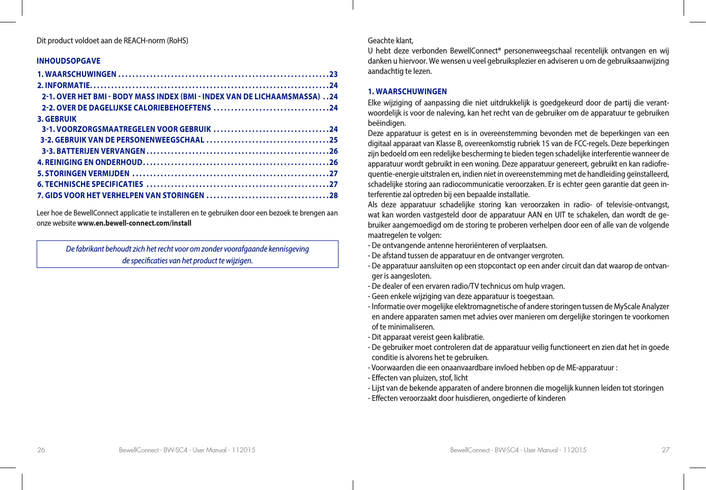 BewellConnect - BW-SC4 - User Manual - 112015 BewellConnect - BW-SC4 - User Manual - 11201526 27Dit product voldoet aan de REACH-norm (RoHS)INHOUDSOPGAVELeer hoe de BewellConnect applicatie te installeren en te gebruiken door een bezoek te brengen aan onze website www.en.bewell-connect.com/installDe fabrikant behoudt zich het recht voor om zonder voorafgaande kennisgeving de specicaties van het product te wijzigen.Geachte klant,U hebt deze verbonden BewellConnect® personenweegschaal recentelijk ontvangen en wij danken u hiervoor. We wensen u veel gebruiksplezier en adviseren u om de gebruiksaanwijzing aandachtig te lezen.1. WAARSCHUWINGENElke wijziging of aanpassing die niet uitdrukkelijk is goedgekeurd door de partij die verant-woordelijk is voor de naleving, kan het recht van de gebruiker om de apparatuur te gebruiken beëindigen. Deze apparatuur is getest en is in overeenstemming bevonden met de beperkingen van een digitaal apparaat van Klasse B, overeenkomstig rubriek 15 van de FCC-regels. Deze beperkingen zijn bedoeld om een redelijke bescherming te bieden tegen schadelijke interferentie wanneer de apparatuur wordt gebruikt in een woning. Deze apparatuur genereert, gebruikt en kan radiofre-quentie-energie uitstralen en, indien niet in overeenstemming met de handleiding geïnstalleerd, schadelijke storing aan radiocommunicatie veroorzaken. Er is echter geen garantie dat geen in-terferentie zal optreden bij een bepaalde installatie.Als deze apparatuur schadelijke storing kan veroorzaken in radio- of televisie-ontvangst, wat kan worden vastgesteld door de apparatuur AAN en UIT te schakelen, dan wordt de ge-bruiker aangemoedigd om de storing te proberen verhelpen door een of alle van de volgende maatregelen te volgen:- De ontvangende antenne heroriënteren of verplaatsen.- De afstand tussen de apparatuur en de ontvanger vergroten.-  De apparatuur aansluiten op een stopcontact op een ander circuit dan dat waarop de ontvan-ger is aangesloten.- De dealer of een ervaren radio/TV technicus om hulp vragen.- Geen enkele wijziging van deze apparatuur is toegestaan.-  Informatie over mogelijke elektromagnetische of andere storingen tussen de MyScale Analyzer en andere apparaten samen met advies over manieren om dergelijke storingen te voorkomen of te minimaliseren.- Dit apparaat vereist geen kalibratie.-  De gebruiker moet controleren dat de apparatuur veilig functioneert en zien dat het in goede conditie is alvorens het te gebruiken.- Voorwaarden die een onaanvaardbare invloed hebben op de ME-apparatuur :- Eecten van pluizen, stof, licht- Lijst van de bekende apparaten of andere bronnen die mogelijk kunnen leiden tot storingen- Eecten veroorzaakt door huisdieren, ongedierte of kinderen1. WAARSCHUWINGEN ............................................................232. INFORMATIE ....................................................................24   21. OVER HET BMI  BODY MASS INDEX BMI  INDEX VAN DE LICHAAMSMASSA ..24   22. OVER DE DAGELIJKSE CALORIEBEHOEFTENS .................................243. GEBRUIK    31. VOORZORGSMAATREGELEN VOOR GEBRUIK .................................24  32. GEBRUIK VAN DE PERSONENWEEGSCHAAL ...................................25   33. BATTERIJEN VERVANGEN ....................................................264. REINIGING EN ONDERHOUD .....................................................265. STORINGEN VERMIJDEN  ........................................................276. TECHNISCHE SPECIFICATIES  ....................................................277. GIDS VOOR HET VERHELPEN VAN STORINGEN ...................................28