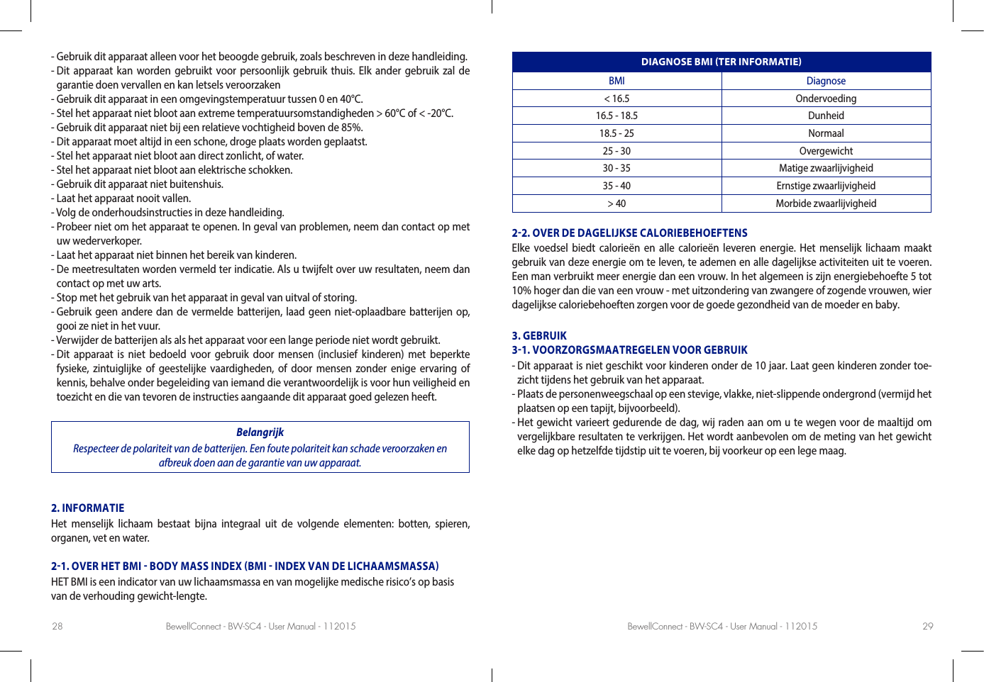 BewellConnect - BW-SC4 - User Manual - 112015 BewellConnect - BW-SC4 - User Manual - 11201528 29- Gebruik dit apparaat alleen voor het beoogde gebruik, zoals beschreven in deze handleiding.-  Dit apparaat kan worden gebruikt voor persoonlijk gebruik thuis. Elk ander gebruik zal de garantie doen vervallen en kan letsels veroorzaken- Gebruik dit apparaat in een omgevingstemperatuur tussen 0 en 40°C.- Stel het apparaat niet bloot aan extreme temperatuursomstandigheden &gt; 60°C of &lt; -20°C.- Gebruik dit apparaat niet bij een relatieve vochtigheid boven de 85%.- Dit apparaat moet altijd in een schone, droge plaats worden geplaatst.- Stel het apparaat niet bloot aan direct zonlicht, of water.- Stel het apparaat niet bloot aan elektrische schokken.- Gebruik dit apparaat niet buitenshuis.- Laat het apparaat nooit vallen.- Volg de onderhoudsinstructies in deze handleiding.-  Probeer niet om het apparaat te openen. In geval van problemen, neem dan contact op met uw wederverkoper.- Laat het apparaat niet binnen het bereik van kinderen.-  De meetresultaten worden vermeld ter indicatie. Als u twijfelt over uw resultaten, neem dan contact op met uw arts.- Stop met het gebruik van het apparaat in geval van uitval of storing.-  Gebruik geen andere dan de vermelde batterijen, laad geen niet-oplaadbare batterijen op, gooi ze niet in het vuur.- Verwijder de batterijen als als het apparaat voor een lange periode niet wordt gebruikt.-  Dit apparaat is niet bedoeld voor gebruik door mensen (inclusief kinderen) met beperkte fysieke, zintuiglijke of geestelijke vaardigheden, of door mensen zonder enige ervaring of kennis, behalve onder begeleiding van iemand die verantwoordelijk is voor hun veiligheid en toezicht en die van tevoren de instructies aangaande dit apparaat goed gelezen heeft.BelangrijkRespecteer de polariteit van de batterijen. Een foute polariteit kan schade veroorzaken en afbreuk doen aan de garantie van uw apparaat.2. INFORMATIEHet menselijk lichaam bestaat bijna integraal uit de volgende elementen: botten, spieren,  organen, vet en water.21. OVER HET BMI  BODY MASS INDEX BMI  INDEX VAN DE LICHAAMSMASSAHET BMI is een indicator van uw lichaamsmassa en van mogelijke medische risico’s op basis van de verhouding gewicht-lengte.DIAGNOSE BMI TER INFORMATIEBMI Diagnose&lt; 16.5 Ondervoeding16.5 - 18.5 Dunheid18.5 - 25 Normaal25 - 30 Overgewicht30 - 35 Matige zwaarlijvigheid35 - 40 Ernstige zwaarlijvigheid&gt; 40 Morbide zwaarlijvigheid22. OVER DE DAGELIJKSE CALORIEBEHOEFTENSElke voedsel biedt calorieën en alle calorieën leveren energie. Het menselijk lichaam maakt gebruik van deze energie om te leven, te ademen en alle dagelijkse activiteiten uit te voeren. Een man verbruikt meer energie dan een vrouw. In het algemeen is zijn energiebehoefte 5 tot 10% hoger dan die van een vrouw - met uitzondering van zwangere of zogende vrouwen, wier dagelijkse caloriebehoeften zorgen voor de goede gezondheid van de moeder en baby. 3. GEBRUIK 31. VOORZORGSMAATREGELEN VOOR GEBRUIK-  Dit apparaat is niet geschikt voor kinderen onder de 10 jaar. Laat geen kinderen zonder toe-zicht tijdens het gebruik van het apparaat. -  Plaats de personenweegschaal op een stevige, vlakke, niet-slippende ondergrond (vermijd het plaatsen op een tapijt, bijvoorbeeld). -  Het gewicht varieert gedurende de dag, wij raden aan om u te wegen voor de maaltijd om vergelijkbare resultaten te verkrijgen. Het wordt aanbevolen om de meting van het gewicht elke dag op hetzelfde tijdstip uit te voeren, bij voorkeur op een lege maag. 