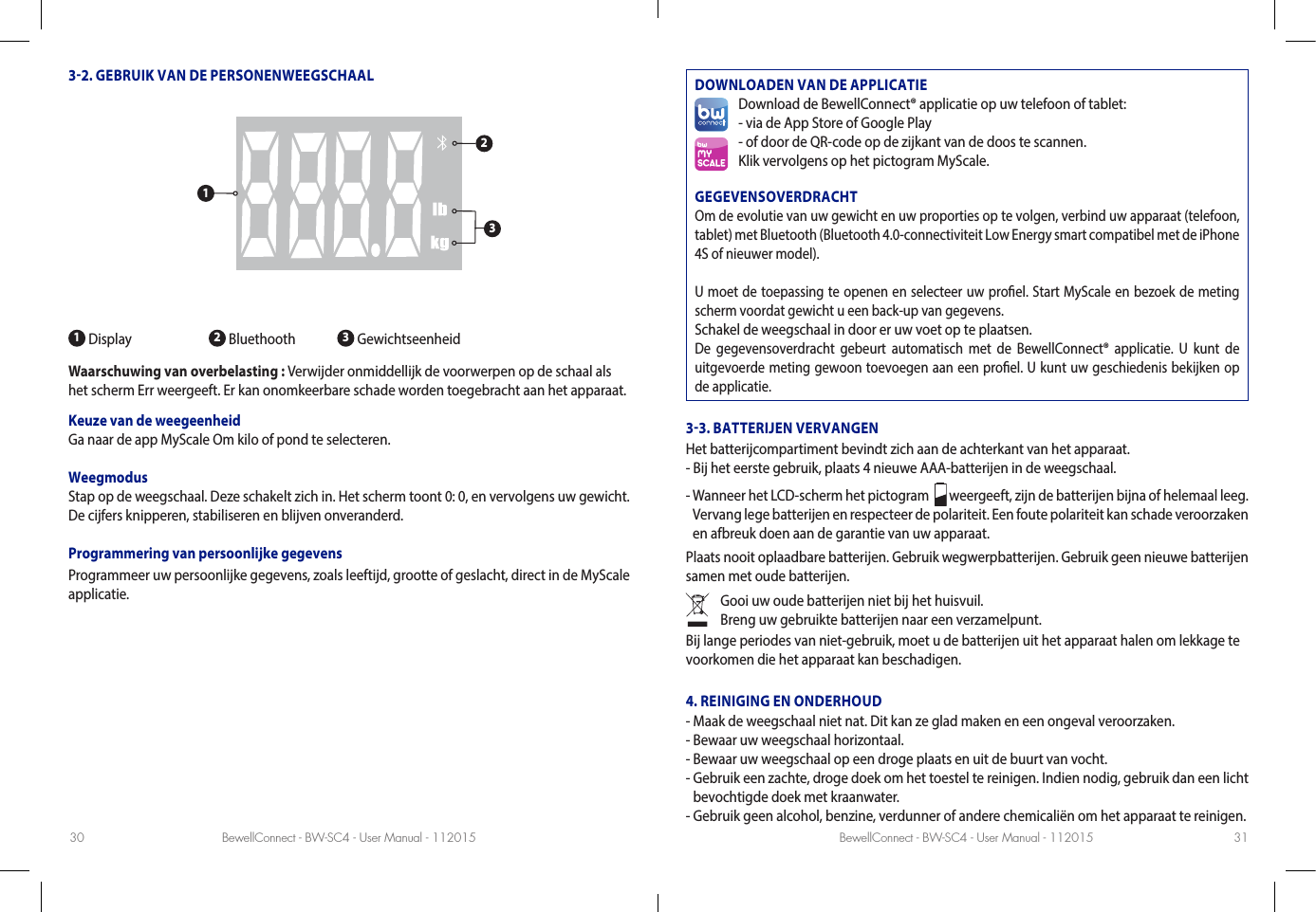 BewellConnect - BW-SC4 - User Manual - 112015 BewellConnect - BW-SC4 - User Manual - 11201530 3132. GEBRUIK VAN DE PERSONENWEEGSCHAAL1 Display 2 Bluethooth  3 GewichtseenheidWaarschuwing van overbelasting : Verwijder onmiddellijk de voorwerpen op de schaal als het scherm Err weergeeft. Er kan onomkeerbare schade worden toegebracht aan het apparaat. Keuze van de weegeenheidGa naar de app MyScale Om kilo of pond te selecteren. WeegmodusStap op de weegschaal. Deze schakelt zich in. Het scherm toont 0: 0, en vervolgens uw gewicht. De cijfers knipperen, stabiliseren en blijven onveranderd.Programmering van persoonlijke gegevensProgrammeer uw persoonlijke gegevens, zoals leeftijd, grootte of geslacht, direct in de MyScale applicatie.DOWNLOADEN VAN DE APPLICATIEDownload de BewellConnect® applicatie op uw telefoon of tablet:- via de App Store of Google Play- of door de QR-code op de zijkant van de doos te scannen.Klik vervolgens op het pictogram MyScale.GEGEVENSOVERDRACHTOm de evolutie van uw gewicht en uw proporties op te volgen, verbind uw apparaat (telefoon, tablet) met Bluetooth (Bluetooth 4.0-connectiviteit Low Energy smart compatibel met de iPhone 4S of nieuwer model).U moet de toepassing te openen en selecteer uw proel. Start MyScale en bezoek de meting scherm voordat gewicht u een back-up van gegevens.Schakel de weegschaal in door er uw voet op te plaatsen.De gegevensoverdracht gebeurt automatisch met de BewellConnect® applicatie. U kunt de uitgevoerde meting gewoon toevoegen aan een proel. U kunt uw geschiedenis bekijken op de applicatie.33. BATTERIJEN VERVANGENHet batterijcompartiment bevindt zich aan de achterkant van het apparaat. - Bij het eerste gebruik, plaats 4 nieuwe AAA-batterijen in de weegschaal. -  Wanneer het LCD-scherm het pictogram    weergeeft, zijn de batterijen bijna of helemaal leeg.Vervang lege batterijen en respecteer de polariteit. Een foute polariteit kan schade veroorzaken en afbreuk doen aan de garantie van uw apparaat. Plaats nooit oplaadbare batterijen. Gebruik wegwerpbatterijen. Gebruik geen nieuwe batterijen samen met oude batterijen. Gooi uw oude batterijen niet bij het huisvuil.Breng uw gebruikte batterijen naar een verzamelpunt.Bij lange periodes van niet-gebruik, moet u de batterijen uit het apparaat halen om lekkage te voorkomen die het apparaat kan beschadigen. 4. REINIGING EN ONDERHOUD- Maak de weegschaal niet nat. Dit kan ze glad maken en een ongeval veroorzaken. - Bewaar uw weegschaal horizontaal. - Bewaar uw weegschaal op een droge plaats en uit de buurt van vocht.-  Gebruik een zachte, droge doek om het toestel te reinigen. Indien nodig, gebruik dan een licht bevochtigde doek met kraanwater. - Gebruik geen alcohol, benzine, verdunner of andere chemicaliën om het apparaat te reinigen.123