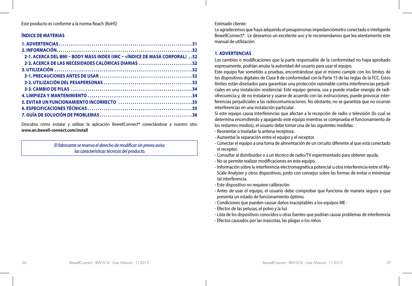 BewellConnect - BW-SC4 - User Manual - 112015 BewellConnect - BW-SC4 - User Manual - 11201536 37Este producto es conforme a la norma Reach (RoHS)ÍNDICE DE MATERIASDescubra cómo instalar y utilizar la aplicación BewellConnect® conectándose a nuestro sitio   www.en.bewell-connect.com/installEl fabricante se reserva el derecho de modicar sin previo aviso  las características técnicas del producto.Estimado cliente:Le agradecemos que haya adquirido el pesapersonas impedanciómetro conectado e inteligente BewellConnect®.  Le deseamos un excelente uso y le recomendamos que lea atentamente este manual de utilización. 1. ADVERTENCIASLos cambios o modicaciones que la parte responsable de la conformidad no haya aprobado expresamente, podrían anular la autoridad del usuario para usar el equipo.Este equipo fue sometido a pruebas, encontrándose que el mismo cumple con los límites de los dispositivos digitales de Clase B de conformidad con la Parte 15 de las reglas de la FCC. Estos límites están diseñados para garantizar una protección razonable contra interferencias perjudi-ciales en una instalación residencial. Este equipo genera, usa y puede irradiar energía de radi-ofrecuencia y, de no instalarse y usarse de acuerdo con las instrucciones, puede provocar inter-ferencias perjudiciales a las radiocomunicaciones. No obstante, no se garantiza que no ocurran interferencias en una instalación particular.Si este equipo causa interferencias que afectan a la recepción de radio o televisión (lo cual se determina encendiendo y apagando este equipo mientras se comprueba el funcionamiento de los restantes medios), el usuario debe tomar una de las siguientes medidas:- Reorientar o trasladar la antena receptora.- Aumentar la separación entre el equipo y el receptor.-  Conectar el equipo a una toma de alimentación de un circuito diferente al que está conectado el receptor.- Consultar al distribuidor o a un técnico de radio/TV experimentado para obtener ayuda.- No se permite realizar modicaciones en este equipo.-  Información sobre la interferencia electromagnética potencial u otra interferencia entre el My-Scale Analyzer y otros dispositivos, junto con consejos sobre las formas de evitar o minimizar tal interferencia.- Este dispositivo no requiere calibración.-  Antes de usar el equipo, el usuario debe comprobar que funciona de manera segura y que presenta un estado de funcionamiento óptimo.- Condiciones que pueden causar daños inaceptables a los equipos ME :- Efectos de las pelusas, el polvo y la luz- Lista de los dispositivos conocidos u otras fuentes que podrían causar problemas de interferencia- Efectos causados por las mascotas, las plagas o los niños1. ADVERTENCIAS .................................................................312. INFORMACIÓN ..................................................................32   21. ACERCA DEL BMI  BODY MASS INDEX IMC  +ÍNDICE DE MASA CORPORAL  ..32   22. ACERCA DE LAS NECESIDADES CALÓRICAS DIARIAS ..........................323. UTILIZACIÓN ...................................................................32   31. PRECAUCIONES ANTES DE USAR .............................................32   32. UTILIZACIÓN DEL PESAPERSONAS ...........................................33   33. CAMBIO DE PILAS  ...........................................................344. LIMPIEZA Y MANTENIMIENTO ...................................................345. EVITAR UN FUNCIONAMIENTO INCORRECTO  ....................................356. ESPECIFICACIONES TÉCNICAS ...................................................357. GUÍA DE SOLUCIÓN DE PROBLEMAS .............................................36