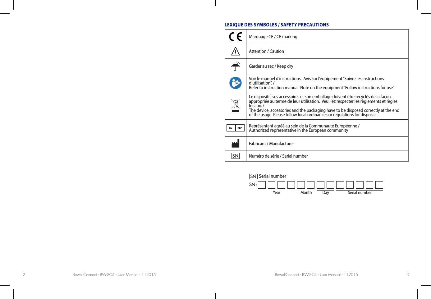 BewellConnect - BW-SC4 - User Manual - 112015 BewellConnect - BW-SC4 - User Manual - 1120152 3LEXIQUE DES SYMBOLES / SAFETY PRECAUTIONSMarquage CE / CE markingAttention / CautionGarder au sec / Keep dryVoir le manuel d’instructions.  Avis sur l’équipement “Suivre les instructions d’utilisation”. / Refer to instruction manual. Note on the equipment “Follow instructions for use”.Le dispositif, ses accessoires et son emballage doivent être recyclés de la façon  appropriée au terme de leur utilisation.  Veuillez respecter les règlements et règles locaux. /  The device, accessories and the packaging have to be disposed correctly at the end  of the usage. Please follow local ordinances or regulations for disposal.EC REPReprésentant agréé au sein de la Communauté Européenne /  Authorized representative in the European communityFabricant / ManufacturerSNNuméro de série / Serial numberYear Month DaySerial numberSNSN :Serial number