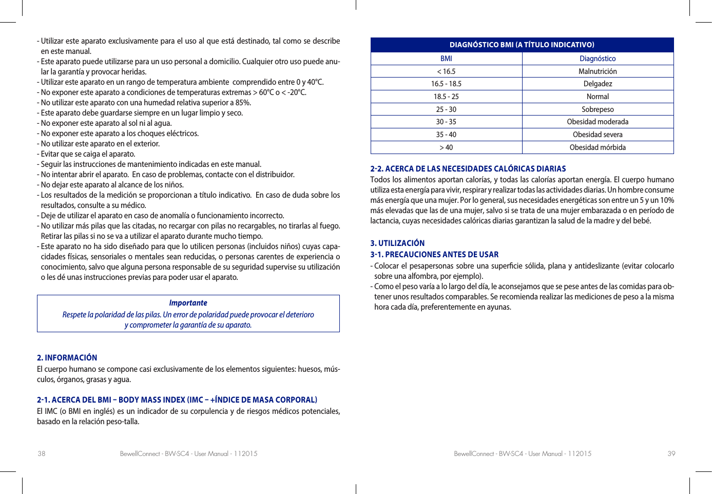 BewellConnect - BW-SC4 - User Manual - 112015 BewellConnect - BW-SC4 - User Manual - 11201538 39-  Utilizar este aparato exclusivamente para el uso al que está destinado, tal como se describe en este manual.  -  Este aparato puede utilizarse para un uso personal a domicilio. Cualquier otro uso puede anu-lar la garantía y provocar heridas.  - Utilizar este aparato en un rango de temperatura ambiente  comprendido entre 0 y 40°C. - No exponer este aparato a condiciones de temperaturas extremas &gt; 60°C o &lt; -20°C.   - No utilizar este aparato con una humedad relativa superior a 85%. - Este aparato debe guardarse siempre en un lugar limpio y seco. - No exponer este aparato al sol ni al agua. - No exponer este aparato a los choques eléctricos. - No utilizar este aparato en el exterior. - Evitar que se caiga el aparato.- Seguir las instrucciones de mantenimiento indicadas en este manual. - No intentar abrir el aparato.  En caso de problemas, contacte con el distribuidor. - No dejar este aparato al alcance de los niños. -  Los resultados de la medición se proporcionan a título indicativo.  En caso de duda sobre los resultados, consulte a su médico. - Deje de utilizar el aparato en caso de anomalía o funcionamiento incorrecto. -  No utilizar más pilas que las citadas, no recargar con pilas no recargables, no tirarlas al fuego. Retirar las pilas si no se va a utilizar el aparato durante mucho tiempo. -  Este aparato no ha sido diseñado para que lo utilicen personas (incluidos niños) cuyas capa-cidades físicas, sensoriales o mentales sean reducidas, o personas carentes de experiencia o conocimiento, salvo que alguna persona responsable de su seguridad supervise su utilización o les dé unas instrucciones previas para poder usar el aparato.ImportanteRespete la polaridad de las pilas. Un error de polaridad puede provocar el deterioro  y comprometer la garantía de su aparato. 2. INFORMACIÓNEl cuerpo humano se compone casi exclusivamente de los elementos siguientes: huesos, mús-culos, órganos, grasas y agua.21. ACERCA DEL BMI  BODY MASS INDEX IMC  +ÍNDICE DE MASA CORPORALEl IMC (o BMI en inglés) es un indicador de su corpulencia y de riesgos médicos potenciales, basado en la relación peso-talla.DIAGNÓSTICO BMI A TÍTULO INDICATIVOBMI Diagnóstico&lt; 16.5 Malnutrición16.5 - 18.5 Delgadez18.5 - 25 Normal25 - 30 Sobrepeso30 - 35 Obesidad moderada35 - 40 Obesidad severa&gt; 40 Obesidad mórbida22. ACERCA DE LAS NECESIDADES CALÓRICAS DIARIASTodos los alimentos aportan calorías, y todas las calorías aportan energía. El cuerpo humano utiliza esta energía para vivir, respirar y realizar todas las actividades diarias. Un hombre consume más energía que una mujer. Por lo general, sus necesidades energéticas son entre un 5 y un 10% más elevadas que las de una mujer, salvo si se trata de una mujer embarazada o en período de lactancia, cuyas necesidades calóricas diarias garantizan la salud de la madre y del bebé. 3. UTILIZACIÓN31. PRECAUCIONES ANTES DE USAR-  Colocar el pesapersonas sobre una supercie sólida, plana y antideslizante (evitar colocarlo sobre una alfombra, por ejemplo).  -  Como el peso varía a lo largo del día, le aconsejamos que se pese antes de las comidas para ob-tener unos resultados comparables. Se recomienda realizar las mediciones de peso a la misma hora cada día, preferentemente en ayunas. 