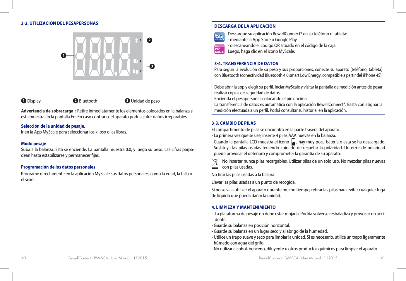 BewellConnect - BW-SC4 - User Manual - 112015 BewellConnect - BW-SC4 - User Manual - 11201540 4132. UTILIZACIÓN DEL PESAPERSONAS1 Display 2 Bluetooth  3 Unidad de peso Advertencia de sobrecarga  : Retire inmediatamente los elementos colocados en la balanza si esta muestra en la pantalla Err. En caso contrario, el aparato podría sufrir daños irreparables.  Selección de la unidad de pesaje. Ir en la App MyScale para seleccionar los kiloso o las libras.Modo pesajeSuba a la balanza. Esta se enciende. La pantalla muestra 0:0, y luego su peso. Las cifras parpa-dean hasta estabilizarse y permanecer jas.Programación de los datos personalesPrograme directamente en la aplicación MyScale sus datos personales, como la edad, la talla o el sexo.DESCARGA DE LA APLICACIÓNDescargue su aplicación BewellConnect® en su teléfono o tableta:- mediante la App Store o Google Play.- o escaneando el código QR situado en el código de la caja.Luego, haga clic en el icono MyScale.34. TRANSFERENCIA DE DATOSPara seguir la evolución de su peso y sus proporciones, conecte su aparato (teléfono, tableta) con Bluetooth (conectividad Bluetooth 4.0 smart Low Energy, compatible a partir del iPhone 4S).Debe abrir la app y elegir su perl. Inciar MyScale y visitar la pantalla de medición antes de pesar realizar copias de seguridad de datos.Encienda el pesapersonas colocando el pie encima.La transferencia de datos es automática con la aplicación BewellConnect®. Basta con asignar la medición efectuada a un perl. Podrá consultar su historial en la aplicación.33. CAMBIO DE PILASEl compartimento de pilas se encuentra en la parte trasera del aparato. - La primera vez que se use, inserte 4 pilas AAA nuevas en la balanza. -  Cuando la pantalla LCD muestra el icono    , hay muy poca batería o esta se ha descargado. Sustituya las pilas usadas teniendo cuidado de respetar la polaridad. Un error de polaridad puede provocar el deterioro y comprometer la garantía de su aparato. No insertar nunca pilas recargables. Utilizar pilas de un solo uso. No mezclar pilas nuevas con pilas usadas. No tirar las pilas usadas a la basura.Llevar las pilas usadas a un punto de recogida.Si no se va a utilizar el aparato durante mucho tiempo, retirar las pilas para evitar cualquier fuga de líquido que pueda dañar la unidad.4. LIMPIEZA Y MANTENIMIENTO-   La plataforma de pesaje no debe estar mojada. Podría volverse resbaladiza y provocar un acci-dente. - Guarde su balanza en posición horizontal. - Guarde su balanza en un lugar seco y al abrigo de la humedad.-  Utilice un trapo suave y seco para limpiar la unidad. Si es necesario, utilice un trapo ligeramente húmedo con agua del grifo. - No utilizar alcohol, benceno, diluyente u otros productos químicos para limpiar el aparato.123