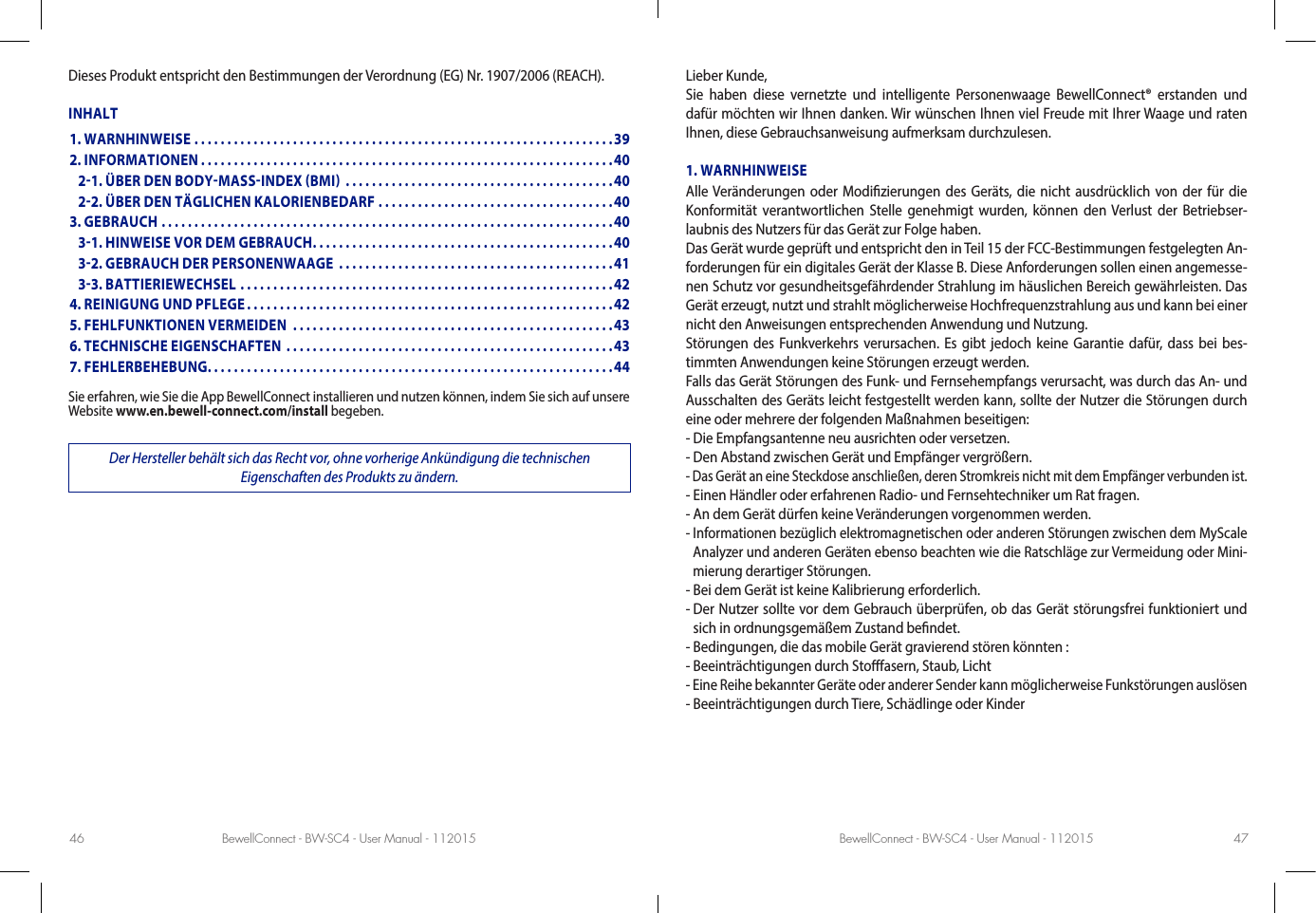 BewellConnect - BW-SC4 - User Manual - 112015 BewellConnect - BW-SC4 - User Manual - 11201546 47Dieses Produkt entspricht den Bestimmungen der Verordnung (EG) Nr. 1907/2006 (REACH).INHALTSie erfahren, wie Sie die App BewellConnect installieren und nutzen können, indem Sie sich auf unsere Website www.en.bewell-connect.com/install begeben.Der Hersteller behält sich das Recht vor, ohne vorherige Ankündigung die technischen  Eigenschaften des Produkts zu ändern.Lieber Kunde,Sie haben diese vernetzte und intelligente Personenwaage BewellConnect® erstanden und dafür möchten wir Ihnen danken. Wir wünschen Ihnen viel Freude mit Ihrer Waage und raten Ihnen, diese Gebrauchsanweisung aufmerksam durchzulesen.1. WARNHINWEISEAlle Veränderungen oder Modizierungen des Geräts, die nicht ausdrücklich von der für die Konformität verantwortlichen Stelle genehmigt wurden, können den Verlust der Betriebser-laubnis des Nutzers für das Gerät zur Folge haben. Das Gerät wurde geprüft und entspricht den in Teil 15 der FCC-Bestimmungen festgelegten An-forderungen für ein digitales Gerät der Klasse B. Diese Anforderungen sollen einen angemesse-nen Schutz vor gesundheitsgefährdender Strahlung im häuslichen Bereich gewährleisten. Das Gerät erzeugt, nutzt und strahlt möglicherweise Hochfrequenzstrahlung aus und kann bei einer nicht den Anweisungen entsprechenden Anwendung und Nutzung.Störungen des Funkverkehrs verursachen. Es gibt jedoch keine Garantie dafür, dass bei bes-timmten Anwendungen keine Störungen erzeugt werden.Falls das Gerät Störungen des Funk- und Fernsehempfangs verursacht, was durch das An- und Ausschalten des Geräts leicht festgestellt werden kann, sollte der Nutzer die Störungen durch eine oder mehrere der folgenden Maßnahmen beseitigen:- Die Empfangsantenne neu ausrichten oder versetzen.- Den Abstand zwischen Gerät und Empfänger vergrößern.- Das Gerät an eine Steckdose anschließen, deren Stromkreis nicht mit dem Empfänger verbunden ist.- Einen Händler oder erfahrenen Radio- und Fernsehtechniker um Rat fragen.- An dem Gerät dürfen keine Veränderungen vorgenommen werden.-  Informationen bezüglich elektromagnetischen oder anderen Störungen zwischen dem MyScale Analyzer und anderen Geräten ebenso beachten wie die Ratschläge zur Vermeidung oder Mini-mierung derartiger Störungen.- Bei dem Gerät ist keine Kalibrierung erforderlich.-  Der Nutzer sollte vor dem Gebrauch überprüfen, ob das Gerät störungsfrei funktioniert und sich in ordnungsgemäßem Zustand bendet.- Bedingungen, die das mobile Gerät gravierend stören könnten :- Beeinträchtigungen durch Stofasern, Staub, Licht - Eine Reihe bekannter Geräte oder anderer Sender kann möglicherweise Funkstörungen auslösen- Beeinträchtigungen durch Tiere, Schädlinge oder Kinder1. WARNHINWEISE ................................................................392. INFORMATIONEN ...............................................................40   21. ÜBER DEN BODYMASSINDEX BMI  .........................................40   22. ÜBER DEN TÄGLICHEN KALORIENBEDARF ....................................403. GEBRAUCH .....................................................................40   31. HINWEISE VOR DEM GEBRAUCH ..............................................40   32. GEBRAUCH DER PERSONENWAAGE  ..........................................41   33. BATTIERIEWECHSEL .........................................................424. REINIGUNG UND PFLEGE ........................................................425. FEHLFUNKTIONEN VERMEIDEN  .................................................436. TECHNISCHE EIGENSCHAFTEN  ..................................................437. FEHLERBEHEBUNG. . . . . . . . . . . . . . . . . . . . . . . . . . . . . . . . . . . . . . . . . . . . . . . . . . . . . . . . . . . . . .44