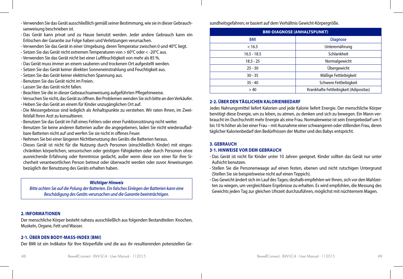 BewellConnect - BW-SC4 - User Manual - 112015 BewellConnect - BW-SC4 - User Manual - 11201548 49-  Verwenden Sie das Gerät ausschließlich gemäß seiner Bestimmung, wie sie in dieser Gebrauch-sanweisung beschrieben ist.-  Das Gerät kann privat und zu Hause benutzt werden. Jeder andere Gebrauch kann ein  Erlöschen der Garantie zur Folge haben und Verletzungen verursachen.- Verwenden Sie das Gerät in einer Umgebung, deren Temperatur zwischen 0 und 40°C liegt.- Setzen Sie das Gerät nicht extremen Temperaturen von &gt; 60°C oder &lt; -20°C aus.- Verwenden Sie das Gerät nicht bei einer Luftfeuchtigkeit von mehr als 85 %.- Das Gerät muss immer an einem sauberen und trockenen Ort aufgestellt werden.- Setzen Sie das Gerät keiner direkten Sonneneinstrahlung und Feuchtigkeit aus.- Setzen Sie das Gerät keiner elektrischen Spannung aus.- Benutzen Sie das Gerät nicht im Freien.- Lassen Sie das Gerät nicht fallen.- Beachten Sie die in dieser Gebrauchsanweisung aufgeführten Pegehinweise.-  Versuchen Sie nicht, das Gerät zu önen. Bei Problemen wenden Sie sich bitte an den Verkäufer.- Heben Sie das Gerät an einem für Kinder unzugänglichen Ort auf.-  Die Messergebnisse sind lediglich als Anhaltspunkte zu verstehen. Wir raten Ihnen, im Zwei-felsfall Ihren Arzt zu konsultieren.- Benutzen Sie das Gerät im Fall eines Fehlers oder einer Funktionsstörung nicht weiter.-  Benutzen Sie keine anderen Batterien außer die angegebenen, laden Sie nicht wiederauad-bare Batterien nicht auf und werfen Sie sie nicht in oenes Feuer.- Nehmen Sie bei einer längeren Nichtbenutzung des Geräts die Batterien heraus.-  Dieses Gerät ist nicht für die Nutzung durch Personen (einschließlich Kinder) mit einges-chränkten körperlichen, sensorischen oder geistigen Fähigkeiten oder durch Personen ohne ausreichende Erfahrung oder Kenntnisse gedacht, außer wenn diese von einer für ihre Si-cherheit verantwortlichen Person betreut oder überwacht werden oder zuvor Anweisungen bezüglich der Benutzung des Geräts erhalten haben.Wichtiger Hinweis Bitte achten Sie auf die Polung der Batterien. Ein falsches Einlegen der Batterien kann eine Beschädigung des Geräts verursachen und die Garantie beeinträchtigen.2. INFORMATIONENDer menschliche Körper besteht nahezu ausschließlich aus folgenden Bestandteilen: Knochen, Muskeln, Organe, Fett und Wasser.21. ÜBER DEN BODYMASSINDEX BMIDer BMI ist ein Indikator für Ihre Körperfülle und die aus ihr resultierenden potenziellen Ge-sundheitsgefahren; er basiert auf dem Verhältnis Gewicht-Körpergröße.BMIDIAGNOSE ANHALTSPUNKTBMI Diagnose&lt; 16.5 Unterernährung16.5 - 18.5 Schlankheit18.5 - 25 Normalgewicht25 - 30 Übergewicht30 - 35 Mäßige Fettleibigkeit35 - 40 Schwere Fettleibigkeit&gt; 40 Krankhafte Fettleibigkeit (Adipositas)22. ÜBER DEN TÄGLICHEN KALORIENBEDARFJedes Nahrungsmittel liefert Kalorien und jede Kalorie liefert Energie. Der menschliche Körper benötigt diese Energie, um zu leben, zu atmen, zu denken und sich zu bewegen. Ein Mann ver-braucht im Durchschnitt mehr Energie als eine Frau. Normalerweise ist sein Energiebedarf um 5 bis 10 % höher als bei einer Frau – mit Ausnahme einer schwangeren oder stillenden Frau, deren täglicher Kalorienbedarf den Bedürfnissen der Mutter und des Babys entspricht. 3. GEBRAUCH31. HINWEISE VOR DEM GEBRAUCH-  Das Gerät ist nicht für Kinder unter 10 Jahren geeignet. Kinder sollten das Gerät nur unter Aufsicht benutzen.-  Stellen Sie die Personenwaage auf einen festen, ebenen und nicht rutschigen Untergrund (Stellen Sie sie beispielsweise nicht auf einen Teppich).-  Das Gewicht ändert sich im Lauf des Tages; deshalb empfehlen wir Ihnen, sich vor den Mahlzei-ten zu wiegen, um vergleichbare Ergebnisse zu erhalten. Es wird empfohlen, die Messung des Gewichts jeden Tag zur gleichen Uhrzeit durchzuführen, möglichst mit nüchternem Magen.