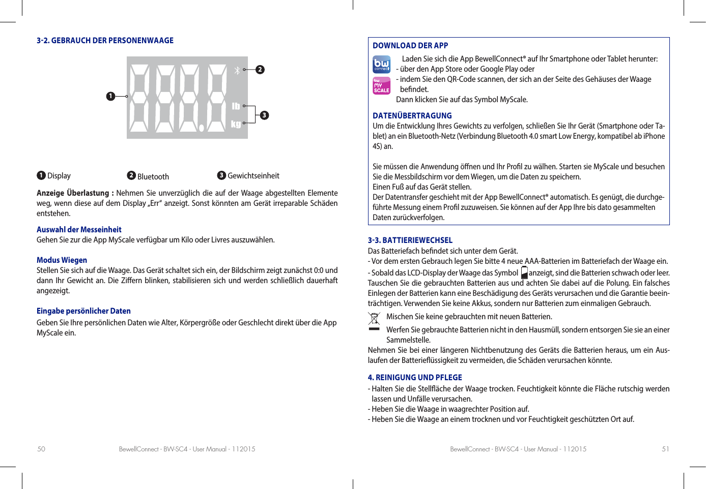 BewellConnect - BW-SC4 - User Manual - 112015 BewellConnect - BW-SC4 - User Manual - 11201550 5132. GEBRAUCH DER PERSONENWAAGE1 Display 2 Bluetooth  3 GewichtseinheitAnzeige Überlastung : Nehmen Sie unverzüglich die auf der Waage abgestellten Elemente weg, wenn diese auf dem Display „Err“ anzeigt. Sonst könnten am Gerät irreparable Schäden entstehen.Auswahl der Messeinheit Gehen Sie zur die App MyScale verfügbar um Kilo oder Livres auszuwählen.Modus WiegenStellen Sie sich auf die Waage. Das Gerät schaltet sich ein, der Bildschirm zeigt zunächst 0:0 und dann Ihr Gewicht an. Die Ziern blinken, stabilisieren sich und werden schließlich dauerhaft angezeigt.Eingabe persönlicher DatenGeben Sie Ihre persönlichen Daten wie Alter, Körpergröße oder Geschlecht direkt über die App MyScale ein.DOWNLOAD DER APPLaden Sie sich die App BewellConnect® auf Ihr Smartphone oder Tablet herunter:- über den App Store oder Google Play oder-  indem Sie den QR-Code scannen, der sich an der Seite des Gehäuses der Waage  bendet.Dann klicken Sie auf das Symbol MyScale.DATENÜBERTRAGUNGUm die Entwicklung Ihres Gewichts zu verfolgen, schließen Sie Ihr Gerät (Smartphone oder Ta-blet) an ein Bluetooth-Netz (Verbindung Bluetooth 4.0 smart Low Energy, kompatibel ab iPhone 4S) an.Sie müssen die Anwendung önen und Ihr Prol zu wälhen. Starten sie MyScale und besuchen Sie die Messbildschirm vor dem Wiegen, um die Daten zu speichern.Einen Fuß auf das Gerät stellen.Der Datentransfer geschieht mit der App BewellConnect® automatisch. Es genügt, die durchge-führte Messung einem Prol zuzuweisen. Sie können auf der App Ihre bis dato gesammelten Daten zurückverfolgen.33. BATTIERIEWECHSELDas Batteriefach bendet sich unter dem Gerät.- Vor dem ersten Gebrauch legen Sie bitte 4 neue AAA-Batterien im Batteriefach der Waage ein.- Sobald das LCD-Display der Waage das Symbol    anzeigt, sind die Batterien schwach oder leer. Tauschen Sie die gebrauchten Batterien aus und achten Sie dabei auf die Polung. Ein falsches Einlegen der Batterien kann eine Beschädigung des Geräts verursachen und die Garantie beein-trächtigen. Verwenden Sie keine Akkus, sondern nur Batterien zum einmaligen Gebrauch. Mischen Sie keine gebrauchten mit neuen Batterien.   Werfen Sie gebrauchte Batterien nicht in den Hausmüll, sondern entsorgen Sie sie an einer Sammelstelle.Nehmen Sie bei einer längeren Nichtbenutzung des Geräts die Batterien heraus, um ein Aus-laufen der Batterieüssigkeit zu vermeiden, die Schäden verursachen könnte.4. REINIGUNG UND PFLEGE-  Halten Sie die Stelläche der Waage trocken. Feuchtigkeit könnte die Fläche rutschig werden lassen und Unfälle verursachen.- Heben Sie die Waage in waagrechter Position auf.- Heben Sie die Waage an einem trocknen und vor Feuchtigkeit geschützten Ort auf.123