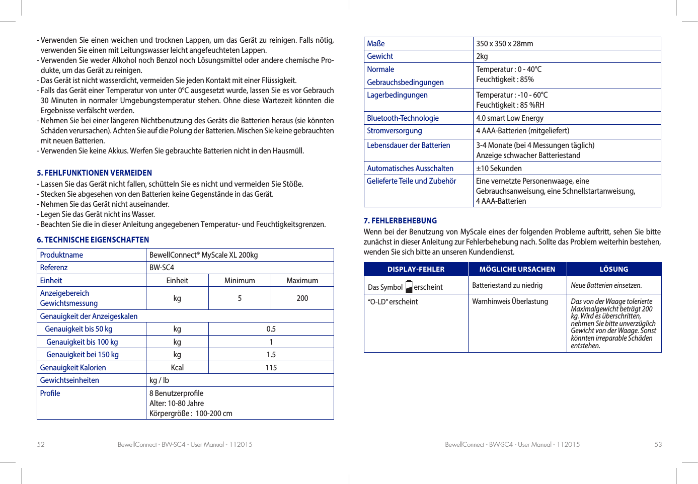 BewellConnect - BW-SC4 - User Manual - 112015 BewellConnect - BW-SC4 - User Manual - 11201552 53-  Verwenden Sie einen weichen und trocknen Lappen, um das Gerät zu reinigen. Falls nötig, verwenden Sie einen mit Leitungswasser leicht angefeuchteten Lappen.-  Verwenden Sie weder Alkohol noch Benzol noch Lösungsmittel oder andere chemische Pro-dukte, um das Gerät zu reinigen.- Das Gerät ist nicht wasserdicht, vermeiden Sie jeden Kontakt mit einer Flüssigkeit.-  Falls das Gerät einer Temperatur von unter 0°C ausgesetzt wurde, lassen Sie es vor Gebrauch 30 Minuten in normaler Umgebungstemperatur stehen. Ohne diese Wartezeit könnten die Ergebnisse verfälscht werden.-  Nehmen Sie bei einer längeren Nichtbenutzung des Geräts die Batterien heraus (sie könnten Schäden verursachen). Achten Sie auf die Polung der Batterien. Mischen Sie keine gebrauchten mit neuen Batterien. - Verwenden Sie keine Akkus. Werfen Sie gebrauchte Batterien nicht in den Hausmüll.5. FEHLFUNKTIONEN VERMEIDEN- Lassen Sie das Gerät nicht fallen, schütteln Sie es nicht und vermeiden Sie Stöße.- Stecken Sie abgesehen von den Batterien keine Gegenstände in das Gerät.- Nehmen Sie das Gerät nicht auseinander.- Legen Sie das Gerät nicht ins Wasser.- Beachten Sie die in dieser Anleitung angegebenen Temperatur- und Feuchtigkeitsgrenzen.6. TECHNISCHE EIGENSCHAFTENProduktname BewellConnect® MyScale XL 200kgReferenz BW-SC4Einheit Einheit Minimum MaximumAnzeigebereich  Gewichtsmessung kg 5 200Genauigkeit der Anzeigeskalen   Genauigkeit bis 50 kg kg 0.5    Genauigkeit bis 100 kg kg 1    Genauigkeit bei 150 kg kg 1.5Genauigkeit Kalorien Kcal 115Gewichtseinheiten kg / lb Prole 8 Benutzerprole Alter: 10-80 Jahre Körpergröße :  100-200 cmMaße 350 x 350 x 28mmGewicht 2kgNormale GebrauchsbedingungenTemperatur : 0 - 40°C  Feuchtigkeit : 85%Lagerbedingungen Temperatur : -10 - 60°C  Feuchtigkeit : 85 %RHBluetooth-Technologie 4.0 smart Low EnergyStromversorgung 4 AAA-Batterien (mitgeliefert)Lebensdauer der Batterien 3-4 Monate (bei 4 Messungen täglich) Anzeige schwacher BatteriestandAutomatisches Ausschalten ±10 SekundenGelieferte Teile und Zubehör Eine vernetzte Personenwaage, eine  Gebrauchsanweisung, eine Schnellstartanweisung,  4 AAA-Batterien7. FEHLERBEHEBUNGWenn bei der Benutzung von MyScale eines der folgenden Probleme auftritt, sehen Sie bitte zunächst in dieser Anleitung zur Fehlerbehebung nach. Sollte das Problem weiterhin bestehen, wenden Sie sich bitte an unseren Kundendienst. DISPLAYFEHLER MÖGLICHE URSACHEN LÖSUNGDas Symbol    erscheint Batteriestand zu niedrig Neue Batterien einsetzen.“O-LD” erscheint Warnhinweis Überlastung Das von der Waage tolerierte Maximalgewicht beträgt 200 kg. Wird es überschritten, nehmen Sie bitte unverzüglich Gewicht von der Waage. Sonst könnten irreparable Schäden entstehen.