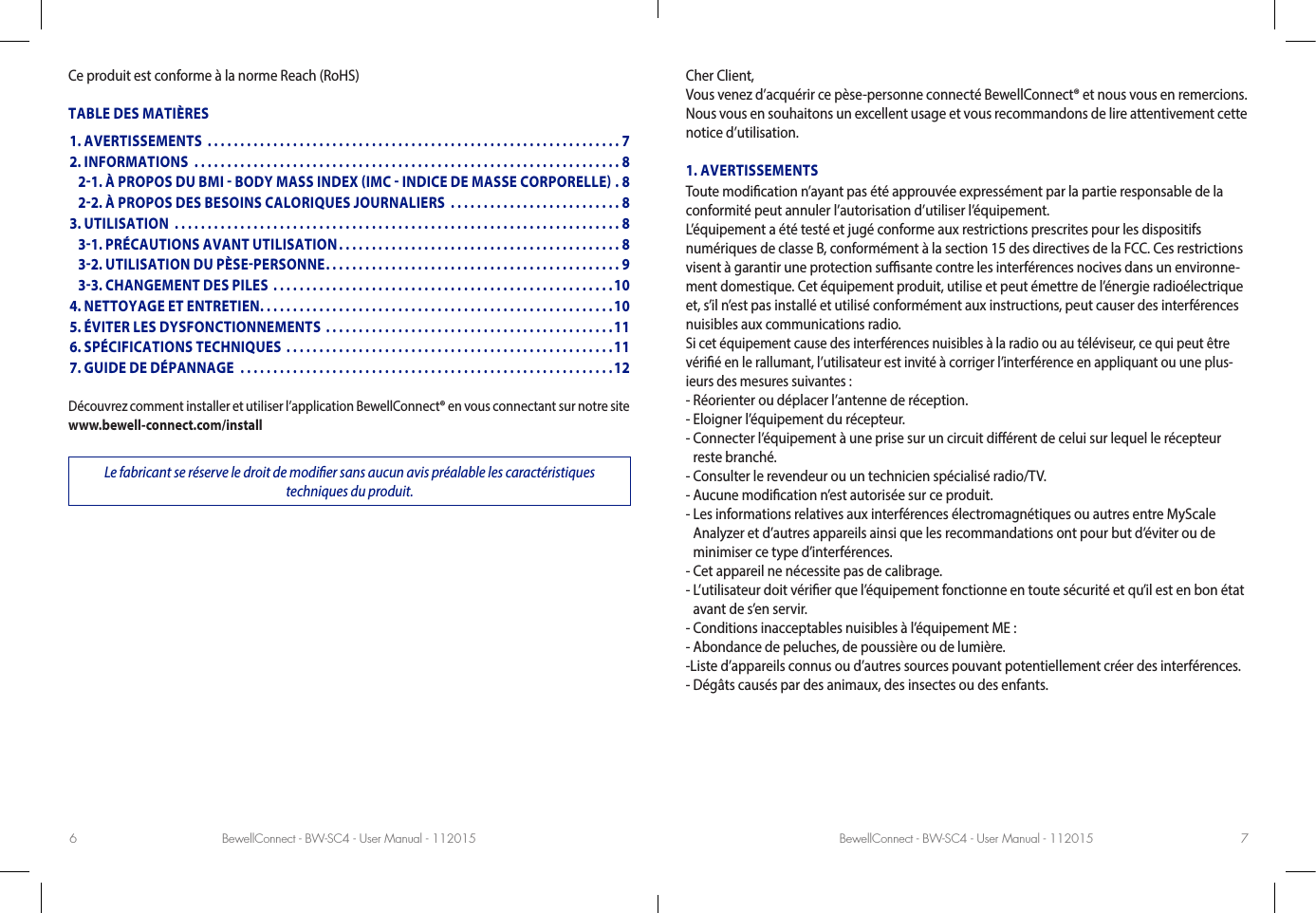 BewellConnect - BW-SC4 - User Manual - 112015 BewellConnect - BW-SC4 - User Manual - 1120156 7Ce produit est conforme à la norme Reach (RoHS)TABLE DES MATIÈRESDécouvrez comment installer et utiliser l’application BewellConnect® en vous connectant sur notre site www.bewell-connect.com/installLe fabricant se réserve le droit de modier sans aucun avis préalable les caractéristiques  techniques du produit.Cher Client, Vous venez d’acquérir ce pèse-personne connecté BewellConnect® et nous vous en remercions. Nous vous en souhaitons un excellent usage et vous recommandons de lire attentivement cette notice d’utilisation.1. AVERTISSEMENTSToute modication n’ayant pas été approuvée expressément par la partie responsable de la conformité peut annuler l’autorisation d’utiliser l’équipement.L’équipement a été testé et jugé conforme aux restrictions prescrites pour les dispositifs numériques de classe B, conformément à la section 15 des directives de la FCC. Ces restrictions visent à garantir une protection susante contre les interférences nocives dans un environne-ment domestique. Cet équipement produit, utilise et peut émettre de l’énergie radioélectrique et, s’il n’est pas installé et utilisé conformément aux instructions, peut causer des interférences nuisibles aux communications radio.Si cet équipement cause des interférences nuisibles à la radio ou au téléviseur, ce qui peut être vérié en le rallumant, l’utilisateur est invité à corriger l’interférence en appliquant ou une plus-ieurs des mesures suivantes :- Réorienter ou déplacer l’antenne de réception.- Eloigner l’équipement du récepteur.-  Connecter l’équipement à une prise sur un circuit diérent de celui sur lequel le récepteur reste branché.- Consulter le revendeur ou un technicien spécialisé radio/TV.- Aucune modication n’est autorisée sur ce produit.-  Les informations relatives aux interférences électromagnétiques ou autres entre MyScale Analyzer et d’autres appareils ainsi que les recommandations ont pour but d’éviter ou de minimiser ce type d’interférences.- Cet appareil ne nécessite pas de calibrage.-  L’utilisateur doit vérier que l’équipement fonctionne en toute sécurité et qu’il est en bon état avant de s’en servir.- Conditions inacceptables nuisibles à l’équipement ME :- Abondance de peluches, de poussière ou de lumière.-Liste d’appareils connus ou d’autres sources pouvant potentiellement créer des interférences.- Dégâts causés par des animaux, des insectes ou des enfants.1. AVERTISSEMENTS  ...............................................................72. INFORMATIONS  .................................................................8   21. À PROPOS DU BMI  BODY MASS INDEX IMC  INDICE DE MASSE CORPORELLE . 8   22. À PROPOS DES BESOINS CALORIQUES JOURNALIERS  ..........................83. UTILISATION  ....................................................................8   31. PRÉCAUTIONS AVANT UTILISATION ...........................................8   32. UTILISATION DU PÈSEPERSONNE .............................................9   33. CHANGEMENT DES PILES ....................................................104. NETTOYAGE ET ENTRETIEN ......................................................105. ÉVITER LES DYSFONCTIONNEMENTS ............................................116. SPÉCIFICATIONS TECHNIQUES ..................................................117. GUIDE DE DÉPANNAGE  .........................................................12