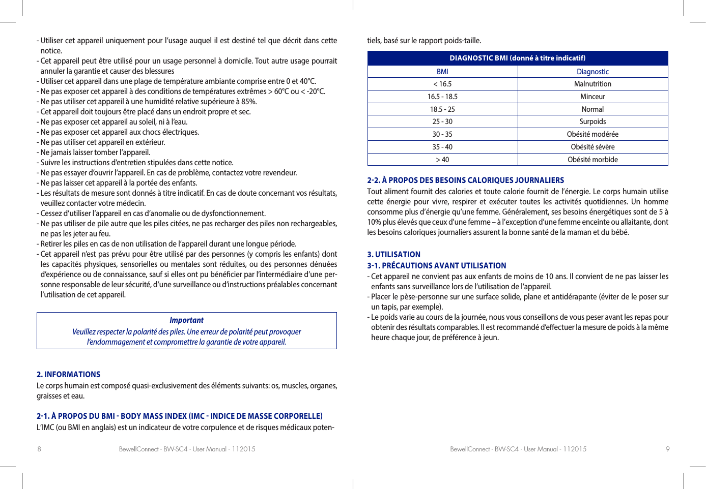 BewellConnect - BW-SC4 - User Manual - 112015 BewellConnect - BW-SC4 - User Manual - 1120158 9-  Utiliser cet appareil uniquement pour l’usage auquel il est destiné tel que décrit dans cette notice.-  Cet appareil peut être utilisé pour un usage personnel à domicile. Tout autre usage pourrait annuler la garantie et causer des blessures-  Utiliser cet appareil dans une plage de température ambiante comprise entre 0 et 40°C.-  Ne pas exposer cet appareil à des conditions de températures extrêmes &gt; 60°C ou &lt; -20°C.-  Ne pas utiliser cet appareil à une humidité relative supérieure à 85%.-  Cet appareil doit toujours être placé dans un endroit propre et sec.-  Ne pas exposer cet appareil au soleil, ni à l’eau.-  Ne pas exposer cet appareil aux chocs électriques.-  Ne pas utiliser cet appareil en extérieur.-  Ne jamais laisser tomber l’appareil.- Suivre les instructions d’entretien stipulées dans cette notice.-  Ne pas essayer d’ouvrir l’appareil. En cas de problème, contactez votre revendeur.-  Ne pas laisser cet appareil à la portée des enfants.-  Les résultats de mesure sont donnés à titre indicatif. En cas de doute concernant vos résultats, veuillez contacter votre médecin.-  Cessez d’utiliser l’appareil en cas d’anomalie ou de dysfonctionnement.-  Ne pas utiliser de pile autre que les piles citées, ne pas recharger des piles non rechargeables, ne pas les jeter au feu.-  Retirer les piles en cas de non utilisation de l’appareil durant une longue période.-  Cet appareil n’est pas prévu pour être utilisé par des personnes (y compris les enfants) dont les capacités physiques, sensorielles ou mentales sont réduites, ou des personnes dénuées d’expérience ou de connaissance, sauf si elles ont pu bénécier par l’intermédiaire d’une per-sonne responsable de leur sécurité, d’une surveillance ou d’instructions préalables concernant l’utilisation de cet appareil.ImportantVeuillez respecter la polarité des piles. Une erreur de polarité peut provoquer l’endommagement et compromettre la garantie de votre appareil.2. INFORMATIONSLe corps humain est composé quasi-exclusivement des éléments suivants: os, muscles, organes, graisses et eau.21. À PROPOS DU BMI  BODY MASS INDEX IMC  INDICE DE MASSE CORPORELLEL’IMC (ou BMI en anglais) est un indicateur de votre corpulence et de risques médicaux poten-tiels, basé sur le rapport poids-taille.DIAGNOSTIC BMI donné à titre indicatifBMI Diagnostic&lt; 16.5 Malnutrition16.5 - 18.5 Minceur18.5 - 25 Normal25 - 30 Surpoids30 - 35 Obésité modérée35 - 40 Obésité sévère&gt; 40 Obésité morbide22. À PROPOS DES BESOINS CALORIQUES JOURNALIERSTout aliment fournit des calories et toute calorie fournit de l’énergie. Le corps humain utilise cette énergie pour vivre, respirer et exécuter toutes les activités quotidiennes. Un homme consomme plus d’énergie qu’une femme. Généralement, ses besoins énergétiques sont de 5 à 10% plus élevés que ceux d’une femme – à l’exception d’une femme enceinte ou allaitante, dont les besoins caloriques journaliers assurent la bonne santé de la maman et du bébé. 3. UTILISATION31. PRÉCAUTIONS AVANT UTILISATION-  Cet appareil ne convient pas aux enfants de moins de 10 ans. Il convient de ne pas laisser les enfants sans surveillance lors de l’utilisation de l’appareil. -  Placer le pèse-personne sur une surface solide, plane et antidérapante (éviter de le poser sur un tapis, par exemple). -  Le poids varie au cours de la journée, nous vous conseillons de vous peser avant les repas pour obtenir des résultats comparables. Il est recommandé d’eectuer la mesure de poids à la même heure chaque jour, de préférence à jeun. 