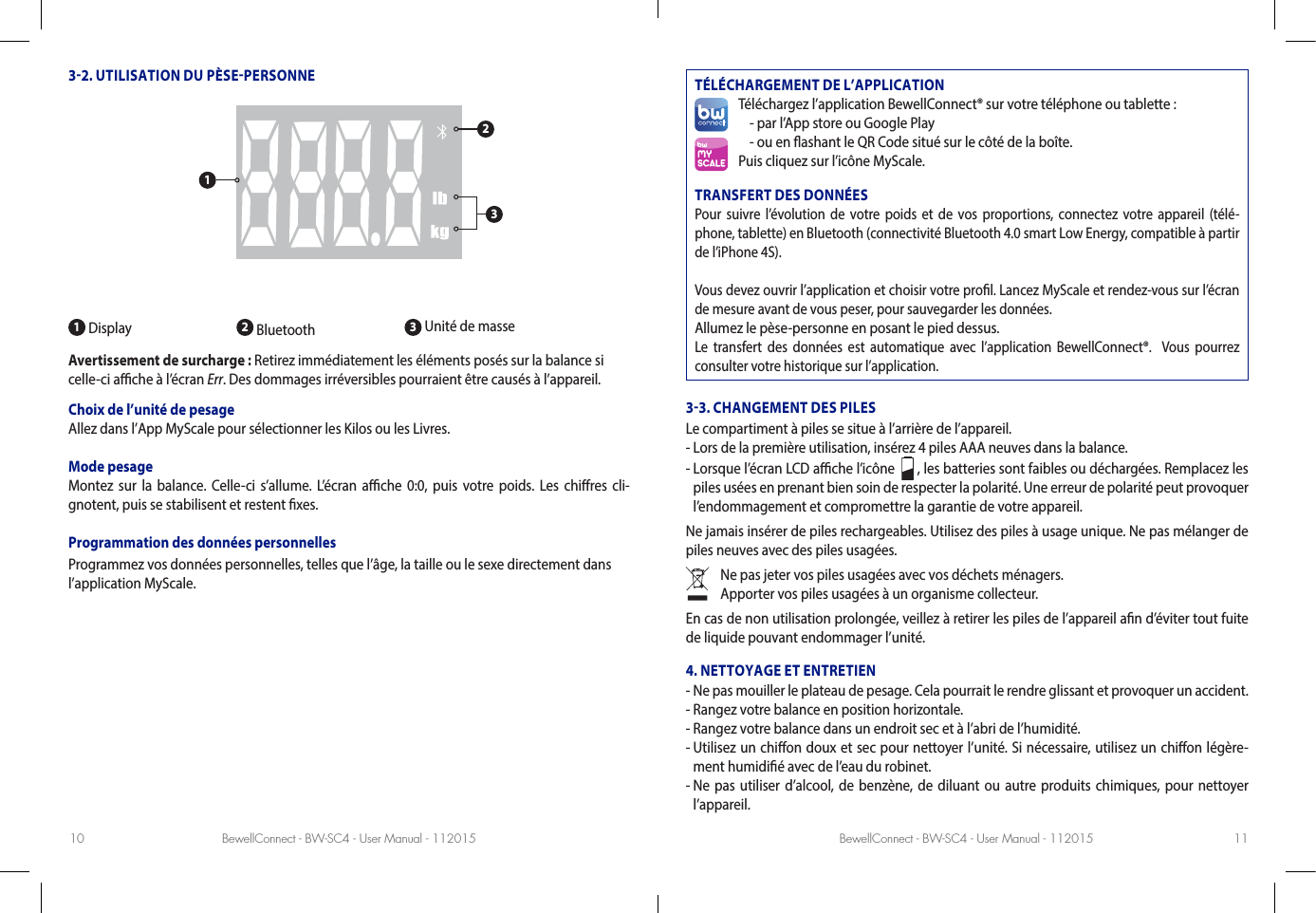 BewellConnect - BW-SC4 - User Manual - 112015 BewellConnect - BW-SC4 - User Manual - 11201510 1132. UTILISATION DU PÈSEPERSONNE1 Display 2 Bluetooth  3 Unité de masseAvertissement de surcharge : Retirez immédiatement les éléments posés sur la balance si celle-ci ache à l’écran Err. Des dommages irréversibles pourraient être causés à l’appareil. Choix de l’unité de pesage Allez dans l’App MyScale pour sélectionner les Kilos ou les Livres.Mode pesageMontez sur la balance. Celle-ci s’allume. L’écran ache 0:0, puis votre poids. Les chires cli-gnotent, puis se stabilisent et restent xes.Programmation des données personnellesProgrammez vos données personnelles, telles que l’âge, la taille ou le sexe directement dans l’application MyScale.TÉLÉCHARGEMENT DE L’APPLICATIONTéléchargez l’application BewellConnect® sur votre téléphone ou tablette :- par l’App store ou Google Play - ou en ashant le QR Code situé sur le côté de la boîte.Puis cliquez sur l’icône MyScale.TRANSFERT DES DONNÉESPour suivre l’évolution de votre poids et de vos proportions, connectez votre appareil (télé-phone, tablette) en Bluetooth (connectivité Bluetooth 4.0 smart Low Energy, compatible à partir de l’iPhone 4S).Vous devez ouvrir l’application et choisir votre prol. Lancez MyScale et rendez-vous sur l’écran de mesure avant de vous peser, pour sauvegarder les données.Allumez le pèse-personne en posant le pied dessus.Le transfert des données est automatique avec l’application BewellConnect®.  Vous pourrez consulter votre historique sur l’application.33. CHANGEMENT DES PILESLe compartiment à piles se situe à l’arrière de l’appareil. - Lors de la première utilisation, insérez 4 piles AAA neuves dans la balance. -  Lorsque l’écran LCD ache l’icône    , les batteries sont faibles ou déchargées. Remplacez les piles usées en prenant bien soin de respecter la polarité. Une erreur de polarité peut provoquer l’endommagement et compromettre la garantie de votre appareil. Ne jamais insérer de piles rechargeables. Utilisez des piles à usage unique. Ne pas mélanger de piles neuves avec des piles usagées. Ne pas jeter vos piles usagées avec vos déchets ménagers.Apporter vos piles usagées à un organisme collecteur.En cas de non utilisation prolongée, veillez à retirer les piles de l’appareil an d’éviter tout fuite de liquide pouvant endommager l’unité. 4. NETTOYAGE ET ENTRETIEN-  Ne pas mouiller le plateau de pesage. Cela pourrait le rendre glissant et provoquer un accident. -  Rangez votre balance en position horizontale. -  Rangez votre balance dans un endroit sec et à l’abri de l’humidité.-  Utilisez un chion doux et sec pour nettoyer l’unité. Si nécessaire, utilisez un chion légère-ment humidié avec de l’eau du robinet. -  Ne pas utiliser d’alcool, de benzène, de diluant ou autre produits chimiques, pour nettoyer l’appareil.123