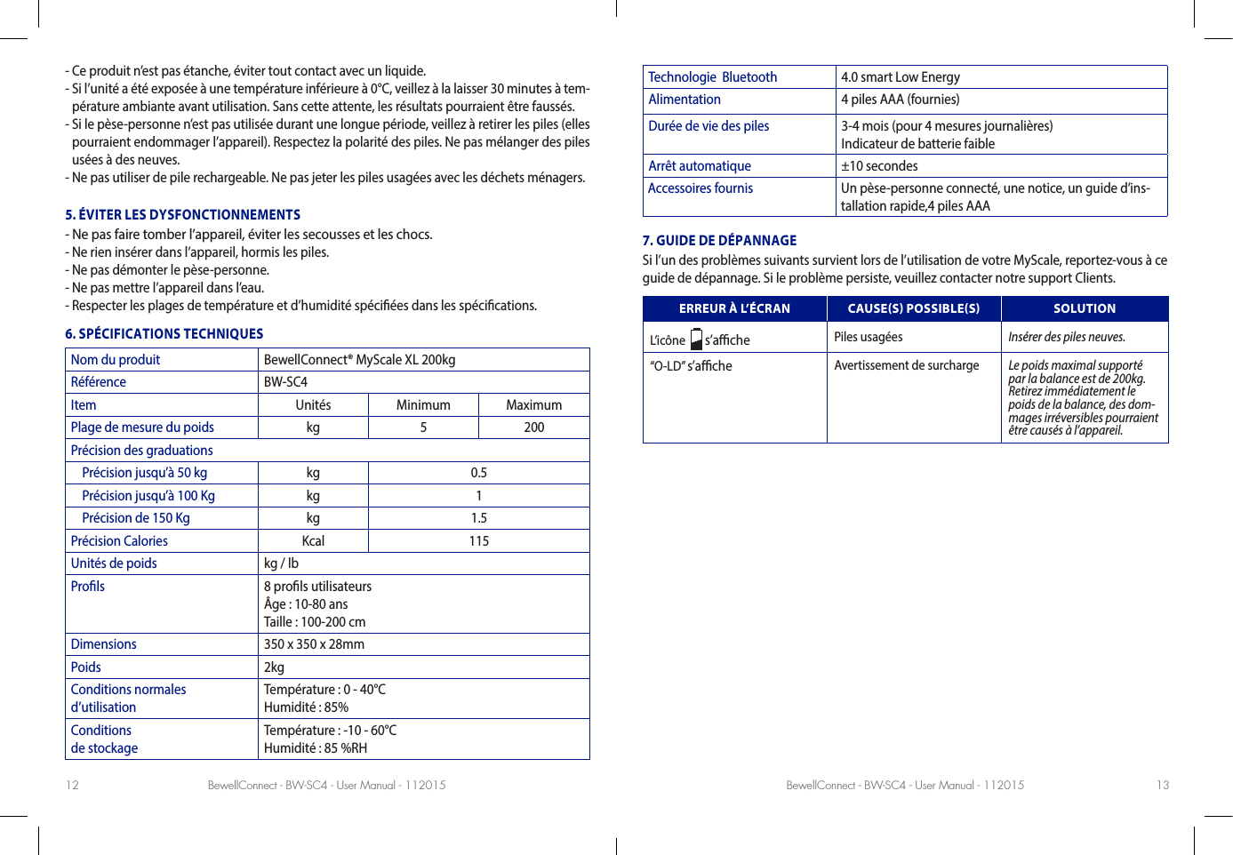 BewellConnect - BW-SC4 - User Manual - 112015 BewellConnect - BW-SC4 - User Manual - 11201512 13-  Ce produit n’est pas étanche, éviter tout contact avec un liquide.-  Si l’unité a été exposée à une température inférieure à 0°C, veillez à la laisser 30 minutes à tem-pérature ambiante avant utilisation. Sans cette attente, les résultats pourraient être faussés. -  Si le pèse-personne n’est pas utilisée durant une longue période, veillez à retirer les piles (elles pourraient endommager l’appareil). Respectez la polarité des piles. Ne pas mélanger des piles usées à des neuves. -  Ne pas utiliser de pile rechargeable. Ne pas jeter les piles usagées avec les déchets ménagers. 5. ÉVITER LES DYSFONCTIONNEMENTS- Ne pas faire tomber l’appareil, éviter les secousses et les chocs. - Ne rien insérer dans l’appareil, hormis les piles.- Ne pas démonter le pèse-personne. - Ne pas mettre l’appareil dans l’eau.-  Respecter les plages de température et d’humidité spéciées dans les spécications.6. SPÉCIFICATIONS TECHNIQUESNom du produit BewellConnect® MyScale XL 200kgRéférence BW-SC4Item Unités Minimum MaximumPlage de mesure du poids kg 5 200Précision des graduations    Précision jusqu’à 50 kg kg 0.5    Précision jusqu’à 100 Kg kg 1    Précision de 150 Kg kg 1.5Précision Calories Kcal 115Unités de poids kg / lb Prols 8 prols utilisateurs Âge : 10-80 ans Taille : 100-200 cmDimensions 350 x 350 x 28mmPoids 2kgConditions normales  d’utilisationTempérature : 0 - 40°C  Humidité : 85%Conditions  de stockageTempérature : -10 - 60°C  Humidité : 85 %RHTechnologie  Bluetooth 4.0 smart Low EnergyAlimentation 4 piles AAA (fournies)Durée de vie des piles 3-4 mois (pour 4 mesures journalières) Indicateur de batterie faibleArrêt automatique ±10 secondesAccessoires fournis Un pèse-personne connecté, une notice, un guide d’ins-tallation rapide,4 piles AAA7. GUIDE DE DÉPANNAGESi l’un des problèmes suivants survient lors de l’utilisation de votre MyScale, reportez-vous à ce guide de dépannage. Si le problème persiste, veuillez contacter notre support Clients.ERREUR À L’ÉCRAN CAUSES POSSIBLES SOLUTIONL’icône    s’ache Piles usagées Insérer des piles neuves.“O-LD” s’ache Avertissement de surcharge Le poids maximal supporté par la balance est de 200kg. Retirez immédiatement le poids de la balance, des dom-mages irréversibles pourraient être causés à l’appareil.