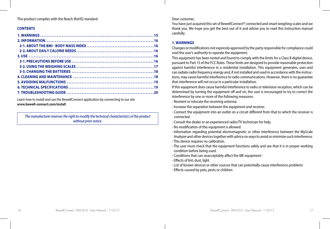 BewellConnect - BW-SC4 - User Manual - 112015 BewellConnect - BW-SC4 - User Manual - 11201516 17This product complies with the Reach (RoHS) standard.CONTENTSLearn how to install and use the BewellConnect application by connecting to our site www.bewell-connect.com/installThe manufacturer reserves the right to modify the technical characteristics of the product without prior notice.Dear customer,You have just acquired this set of BewellConnect® connected and smart weighing scales and we thank you. We hope you get the best out of it and advise you to read this instruction manual carefully.1. WARNINGSChanges or modications not expressly approved by the party responsible for compliance could void the user’s authority to operate the equipment.This equipment has been tested and found to comply with the limits for a Class B digital device, pursuant to Part 15 of the FCC Rules. These limits are designed to provide reasonable protection against harmful interference in a residential installation. This equipment generates, uses and can radiate radio frequency energy and, if not installed and used in accordance with the instruc-tions, may cause harmful interference to radio communications. However, there is no guarantee that interference will not occur in a particular installation.If this equipment does cause harmful interference to radio or television reception, which can be determined by turning the equipment o and on, the user is encouraged to try to correct the interference by one or more of the following measures:- Reorient or relocate the receiving antenna.- Increase the separation between the equipment and receiver.-  Connect the equipment into an outlet on a circuit dierent from that to which the receiver is connected.- Consult the dealer or an experienced radio/TV technician for help.- No modication of this equipment is allowed.-  Information regarding potential electromagnetic or other interference between the MyScale Analyzer and other devices together with advice on ways to avoid or minimize such interference.- This device requires no calibration.-  The user must check that the equipment functions safely and see that it is in proper working condition before being used.- Conditions that can unacceptably aect the ME equipment :- Eects of lint, dust, light- List of known devices or other sources that can potentially cause interference problems- Eects caused by pets, pests or children1. WARNINGS .....................................................................152. INFORMATION ..................................................................16   21. ABOUT THE BMI  BODY MASS INDEX .........................................16   22. ABOUT DAILY CALORIE NEEDS ...............................................163. USE  ............................................................................16   31. PRECAUTIONS BEFORE USE ..................................................16   32. USING THE WEIGHING SCALES ...............................................17   33. CHANGING THE BATTERIES ..................................................184. CLEANING AND MAINTENANCE  .................................................185. AVOIDING MALFUNCTIONS .....................................................196. TECHNICAL SPECIFICATIONS ....................................................197. TROUBLESHOOTING GUIDE .....................................................20