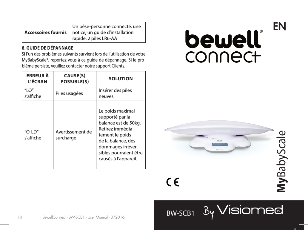 BewellConnect - BW-SCB1 - User Manual - 072016 BewellConnect - BW-SCB1 - User Manual - 07201618 19Accessoires fournisUn pèse-personne connecté, une notice, un guide d’installation rapide, 2 piles LR6-AA8. GUIDE DE DÉPANNAGESi l’un des problèmes suivants survient lors de l’utilisation de votre MyBabyScale®, reportez-vous à ce guide de dépannage. Si le pro-blème persiste, veuillez contacter notre support Clients.ERREUR À L’ÉCRANCAUSES   POSSIBLES SOLUTION“LO” s’ache Piles usagées Insérer des piles neuves.“O-LD” s’acheAvertissement de surchargeLe poids maximal supporté par la balance est de 50kg. Retirez immédia-tement le poids de la balance, des dommages irréver-sibles pourraient être causés à l’appareil.BW-SCB1ENMyBabyScale