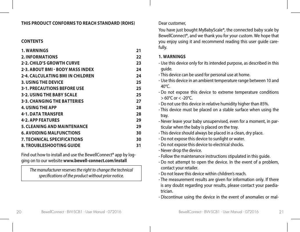 BewellConnect - BW-SCB1 - User Manual - 072016 BewellConnect - BW-SCB1 - User Manual - 07201620 21THIS PRODUCT CONFORMS TO REACH STANDARD ROHSCONTENTS1. WARNINGS  212. INFORMATIONS  2222. CHILD’S GROWTH CURVE  2323. ABOUT BMI  BODY MASS INDEX  2424. CALCULATING BMI IN CHILDREN  243. USING THE DEVICE  2531. PRECAUTIONS BEFORE USE  2532. USING THE BABY SCALE  2533. CHANGING THE BATTERIES  274. USING THE APP  2841. DATA TRANSFER  2842. APP FEATURES  295. CLEANING AND MAINTENANCE  296. AVOIDING MALFUNCTIONS  307. TECHNICAL SPECIFICATIONS  308. TROUBLESHOOTING GUIDE  31Find out how to install and use the BewellConnect® app by log-ging on to our website www.bewell-connect.com/installThe manufacturer reserves the right to change the technical specications of the product without prior notice.Dear customer, You have just bought MyBabyScale®, the connected baby scale by BewellConnect®, and we thank you for your custom. We hope that you enjoy using it and recommend reading this user guide care-fully.1. WARNINGS-  Use this device only for its intended purpose, as described in this guide.-  This device can be used for personal use at home.-  Use this device in an ambient temperature range between 10 and 40°C.-  Do not expose this device to extreme temperature conditions  &gt; 60°C or &lt; -20°C.-  Do not use this device in relative humidity higher than 85%.-  This device must be placed on a stable surface when using the tray. -  Never leave your baby unsupervised, even for a moment, in par-ticular when the baby is placed on the tray. -  This device should always be placed in a clean, dry place.-  Do not expose this device to sunlight or water.-  Do not expose this device to electrical shocks.-  Never drop the device.-  Follow the maintenance instructions stipulated in this guide.-  Do not attempt to open the device. In the event of a problem, contact your retailer.-  Do not leave this device within children’s reach.-  The measurement results are given for information only. If there is any doubt regarding your results, please contact your paedia-trician.-  Discontinue using the device in the event of anomalies or mal-