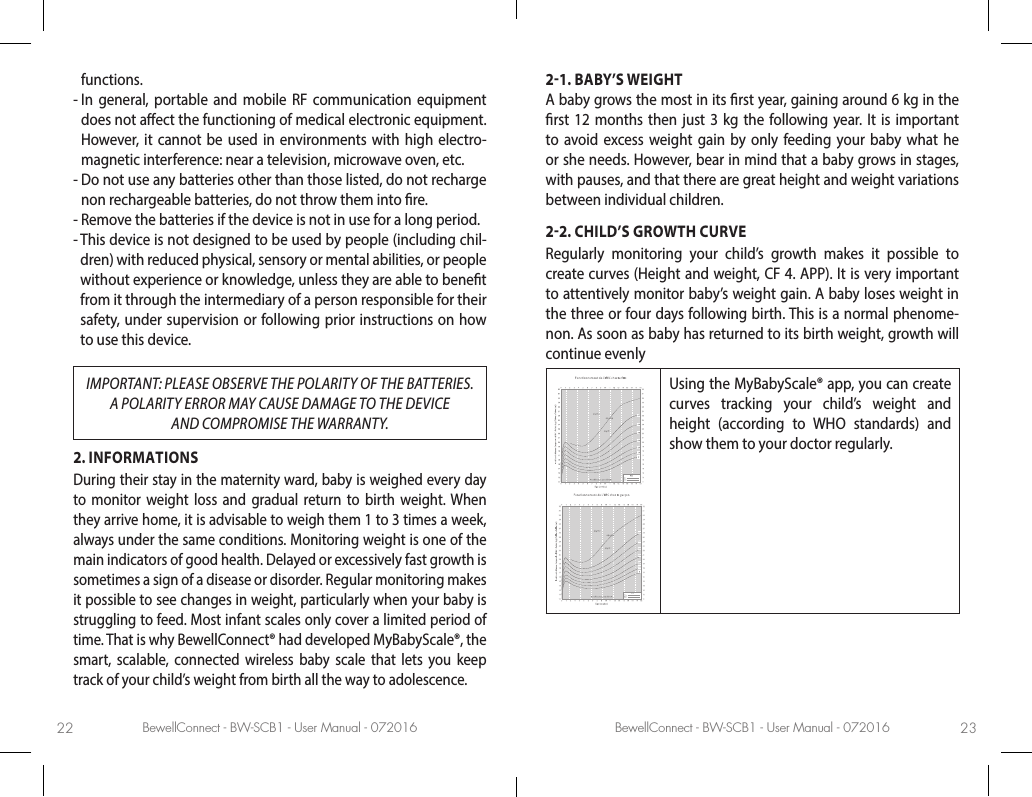 BewellConnect - BW-SCB1 - User Manual - 072016 BewellConnect - BW-SCB1 - User Manual - 07201622 23functions.-  In general, portable and mobile RF communication equipment does not aect the functioning of medical electronic equipment. However, it cannot be used in environments with high electro-magnetic interference: near a television, microwave oven, etc.-  Do not use any batteries other than those listed, do not recharge non rechargeable batteries, do not throw them into re.-  Remove the batteries if the device is not in use for a long period.-  This device is not designed to be used by people (including chil-dren) with reduced physical, sensory or mental abilities, or people without experience or knowledge, unless they are able to benet from it through the intermediary of a person responsible for their safety, under supervision or following prior instructions on how to use this device.IMPORTANT: PLEASE OBSERVE THE POLARITY OF THE BATTERIES. A POLARITY ERROR MAY CAUSE DAMAGE TO THE DEVICE  AND COMPROMISE THE WARRANTY.2. INFORMATIONSDuring their stay in the maternity ward, baby is weighed every day to monitor weight loss and gradual return to birth weight. When they arrive home, it is advisable to weigh them 1 to 3 times a week, always under the same conditions. Monitoring weight is one of the main indicators of good health. Delayed or excessively fast growth is sometimes a sign of a disease or disorder. Regular monitoring makes it possible to see changes in weight, particularly when your baby is struggling to feed. Most infant scales only cover a limited period of time. That is why BewellConnect® had developed MyBabyScale®, the smart, scalable, connected wireless baby scale that lets you keep track of your child’s weight from birth all the way to adolescence.21. BABY’S WEIGHTA baby grows the most in its rst year, gaining around 6 kg in the rst 12 months then just 3 kg the following year. It is important to avoid excess weight gain by only feeding your baby what he or she needs. However, bear in mind that a baby grows in stages, with pauses, and that there are great height and weight variations between individual children.22. CHILD’S GROWTH CURVERegularly monitoring your child’s growth makes it possible to create curves (Height and weight, CF 4. APP). It is very important to attentively monitor baby’s weight gain. A baby loses weight in the three or four days following birth. This is a normal phenome-non. As soon as baby has returned to its birth weight, growth will continue evenlyUsing the MyBabyScale® app, you can create curves tracking your child’s weight and height (according to WHO standards) and show them to your doctor regularly.