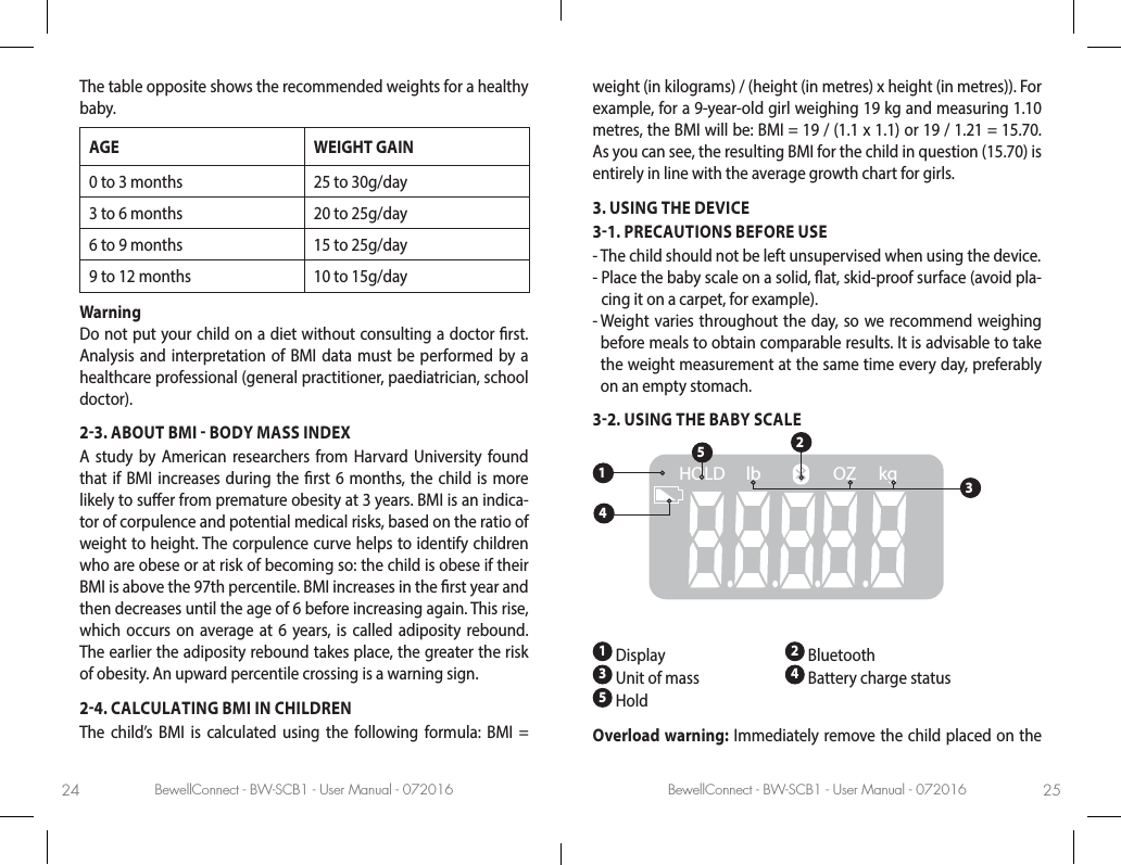 BewellConnect - BW-SCB1 - User Manual - 072016 BewellConnect - BW-SCB1 - User Manual - 07201624 25The table opposite shows the recommended weights for a healthy baby.AGE WEIGHT GAIN0 to 3 months 25 to 30g/day3 to 6 months 20 to 25g/day6 to 9 months 15 to 25g/day9 to 12 months 10 to 15g/dayWarning  Do not put your child on a diet without consulting a doctor rst. Analysis and interpretation of BMI data must be performed by a healthcare professional (general practitioner, paediatrician, school doctor). 23. ABOUT BMI  BODY MASS INDEXA study by American researchers from Harvard University found that if BMI increases during the rst 6 months, the child is more likely to suer from premature obesity at 3 years. BMI is an indica-tor of corpulence and potential medical risks, based on the ratio of weight to height. The corpulence curve helps to identify children who are obese or at risk of becoming so: the child is obese if their BMI is above the 97th percentile. BMI increases in the rst year and then decreases until the age of 6 before increasing again. This rise, which occurs on average at 6 years, is called adiposity rebound. The earlier the adiposity rebound takes place, the greater the risk of obesity. An upward percentile crossing is a warning sign.24. CALCULATING BMI IN CHILDRENThe child’s BMI is calculated using the following formula: BMI = weight (in kilograms) / (height (in metres) x height (in metres)). For example, for a 9-year-old girl weighing 19 kg and measuring 1.10 metres, the BMI will be: BMI = 19 / (1.1 x 1.1) or 19 / 1.21 = 15.70. As you can see, the resulting BMI for the child in question (15.70) is entirely in line with the average growth chart for girls. 3. USING THE DEVICE31. PRECAUTIONS BEFORE USE-  The child should not be left unsupervised when using the device. -  Place the baby scale on a solid, at, skid-proof surface (avoid pla-cing it on a carpet, for example).-  Weight varies throughout the day, so we recommend weighing before meals to obtain comparable results. It is advisable to take the weight measurement at the same time every day, preferably on an empty stomach.32. USING THE BABY SCALElbHOLD OZ kg134521 Display 2 Bluetooth  3 Unit of mass   4 Battery charge status  5 HoldOverload warning: Immediately remove the child placed on the 