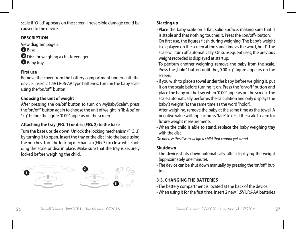 BewellConnect - BW-SCB1 - User Manual - 072016 BewellConnect - BW-SCB1 - User Manual - 07201626 27scale if “O-Ld” appears on the screen. Irreversible damage could be caused to the device.DESCRIPTIONView diagram page 2a Baseb Disc for weighing a child/teenager  c Baby trayFirst useRemove the cover from the battery compartment underneath the device. Insert 2 1.5V LR06-AA type batteries. Turn on the baby scale using the “on/o” button.Choosing the unit of weight After pressing the on/o button to turn on MyBabyScale®, press the “on/o” button again to choose the unit of weight in “lb &amp; oz” or “kg” before the gure “0.00” appears on the screen.Attaching the tray (FIG. 1) or disc (FIG. 2) to the baseTurn the base upside down. Unlock the locking mechanism (FIG. 3) by turning it to open. Insert the tray or the disc into the base using the notches. Turn the locking mechanism (FIG. 3) to close while hol-ding the scale or disc in place. Make sure that the tray is securely locked before weighing the child.OPEN  CLOSE123Starting up-  Place the baby scale on a at, solid surface, making sure that it is stable and that nothing touches it. Press the «on/o» button.-  On rst use, the gures ash during weighing. The baby‘s weight is displayed on the screen at the same time as the word „hold“. The scale will turn o automatically. On subsequent uses, the previous weight recorded is displayed at startup.  -  To perform another weighing, remove the baby from the scale. Press the „hold“ button until the „0.00 kg“ gure appears on the screen.-  If you wish to place a towel under the baby before weighing it, put it on the scale before turning it on. Press the “on/o” button and place the baby on the tray when “0.00” appears on the screen. The scale automatically performs the calculation and only displays the baby’s weight (at the same time as the word “hold”).-  After weighing, remove the baby at the same time as the towel. A negative value will appear, press “tare” to reset the scale to zero for future weight measurements.  -  When the child is able to stand, replace the baby weighing tray with the disc.Do not use the disc to weigh a child that cannot yet stand.Shutdown-  The device shuts down automatically after displaying the weight (approximately one minute). -  The device can be shut down manually by pressing the “on/o” but-ton.33. CHANGING THE BATTERIES-  The battery compartment is located at the back of the device. -  When using it for the rst time, insert 2 new 1.5V LR6-AA batteries 