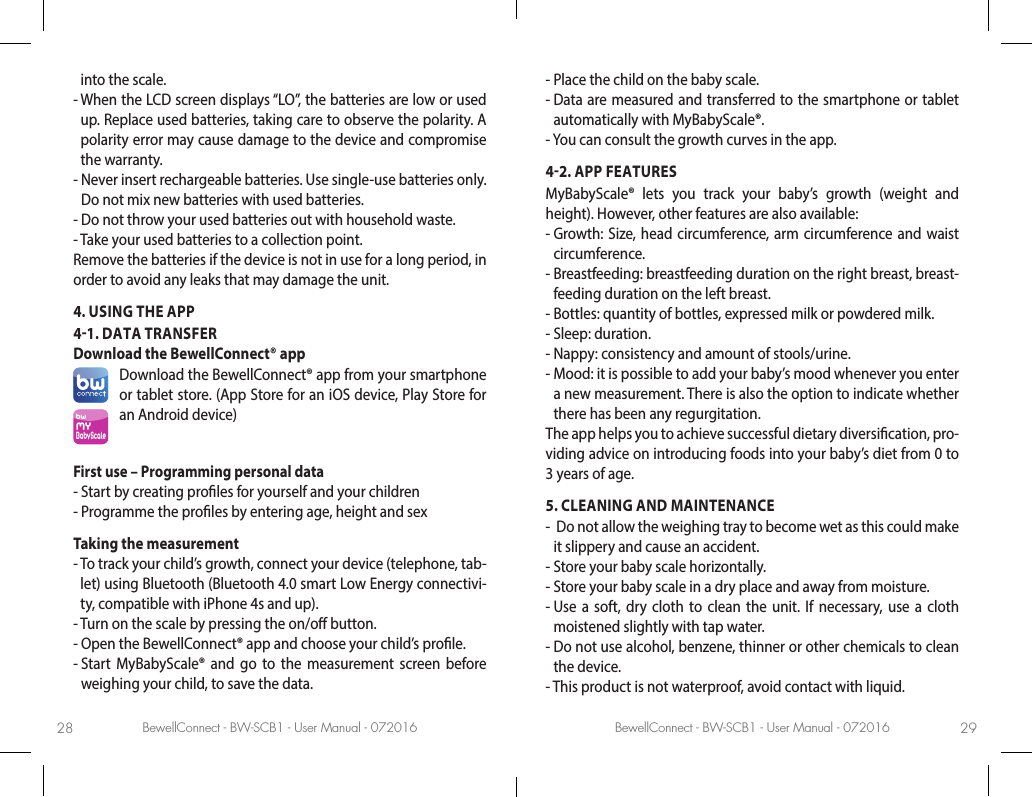 BewellConnect - BW-SCB1 - User Manual - 072016 BewellConnect - BW-SCB1 - User Manual - 07201628 29into the scale.-  When the LCD screen displays “LO”, the batteries are low or used up. Replace used batteries, taking care to observe the polarity. A polarity error may cause damage to the device and compromise the warranty.-  Never insert rechargeable batteries. Use single-use batteries only. Do not mix new batteries with used batteries. -  Do not throw your used batteries out with household waste.-  Take your used batteries to a collection point.Remove the batteries if the device is not in use for a long period, in order to avoid any leaks that may damage the unit.4. USING THE APP41. DATA TRANSFERDownload the BewellConnect® appbwMyBabyScaleDownload the BewellConnect® app from your smartphone or tablet store. (App Store for an iOS device, Play Store for an Android device)First use – Programming personal data -  Start by creating proles for yourself and your children-  Programme the proles by entering age, height and sexTaking the measurement-  To track your child’s growth, connect your device (telephone, tab-let) using Bluetooth (Bluetooth 4.0 smart Low Energy connectivi-ty, compatible with iPhone 4s and up).-  Turn on the scale by pressing the on/o button.-  Open the BewellConnect® app and choose your child’s prole.-  Start MyBabyScale® and go to the measurement screen before weighing your child, to save the data.-  Place the child on the baby scale.-  Data are measured and transferred to the smartphone or tablet automatically with MyBabyScale®.-  You can consult the growth curves in the app.42. APP FEATURESMyBabyScale® lets you track your baby’s growth (weight and height). However, other features are also available: -  Growth: Size, head circumference, arm circumference and waist circumference.-  Breastfeeding: breastfeeding duration on the right breast, breast-feeding duration on the left breast.-  Bottles: quantity of bottles, expressed milk or powdered milk.-  Sleep: duration.-  Nappy: consistency and amount of stools/urine.-  Mood: it is possible to add your baby’s mood whenever you enter a new measurement. There is also the option to indicate whether there has been any regurgitation. The app helps you to achieve successful dietary diversication, pro-viding advice on introducing foods into your baby’s diet from 0 to 3 years of age.5. CLEANING AND MAINTENANCE-   Do not allow the weighing tray to become wet as this could make it slippery and cause an accident. -  Store your baby scale horizontally.-  Store your baby scale in a dry place and away from moisture.-  Use a soft, dry cloth to clean the unit. If necessary, use a cloth moistened slightly with tap water. -  Do not use alcohol, benzene, thinner or other chemicals to clean the device.-  This product is not waterproof, avoid contact with liquid.