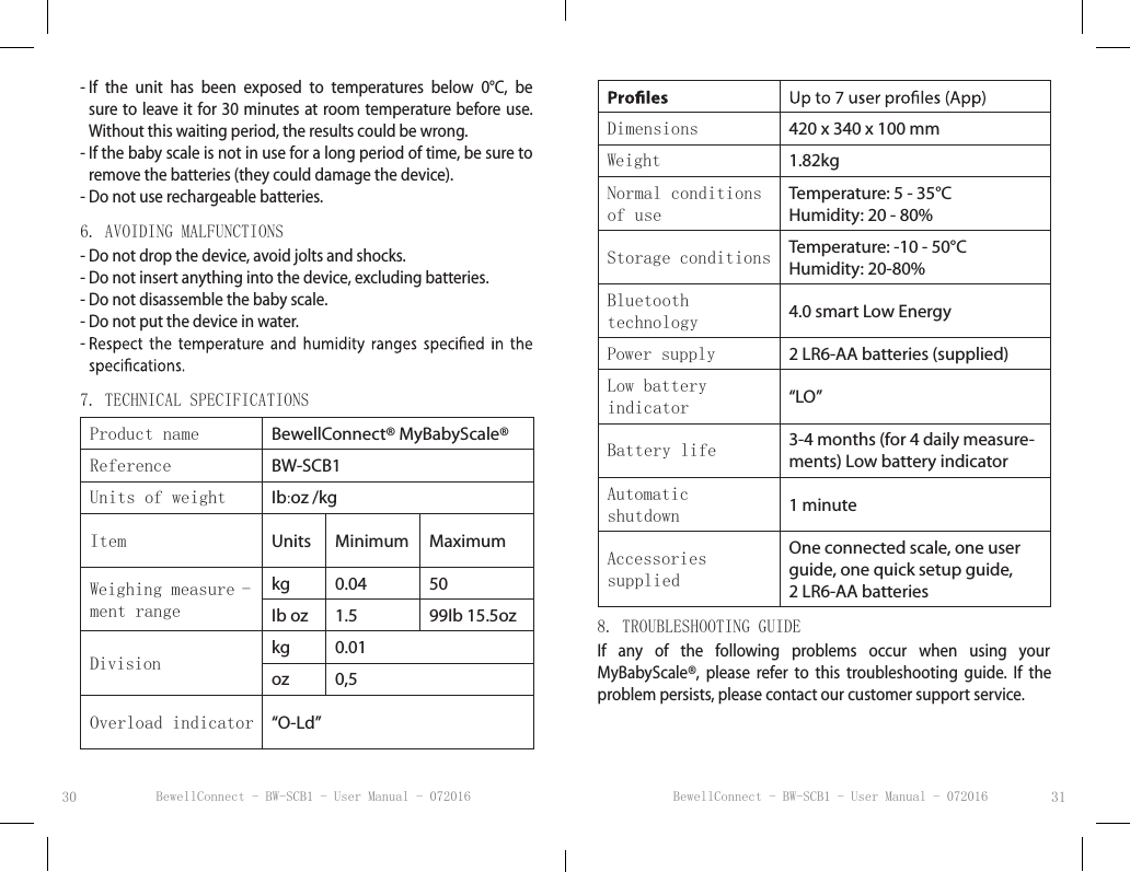 BewellConnect - BW-SCB1 - User Manual - 072016 BewellConnect - BW-SCB1 - User Manual - 07201630 31-  If  the  unit  has  been  exposed  to  temperatures  below  0°C,  be sure to leave it for 30  minutes at room temperature before use.  Without this waiting period, the results could be wrong.-  If the baby scale is not in use for a long period of time, be sure to remove the batteries (they could damage the device). -  Do not use rechargeable batteries.6. AVOIDING MALFUNCTIONS-  Do not drop the device, avoid jolts and shocks.- Do not insert anything into the device, excluding batteries.- Do not disassemble the baby scale.- Do not put the device in water.-  7. TECHNICAL SPECIFICATIONSProduct name BewellConnect® MyBabyScale®Reference BW-SCB1Units of weight Ib:oz /kgItem Units Minimum MaximumWeighing measure -ment rangekg 0.04 50Ib oz 1.5 99Ib 15.5ozDivision kg 0.01oz 0,5Overload indicator “O-Ld”Dimensions 420 x 340 x 100 mmWeight 1.82kgNormal conditions of useTemperature: 5 - 35°C Humidity: 20 - 80%Storage conditions Temperature: -10 - 50°C Humidity: 20-80% Bluetooth  technology  4.0 smart Low EnergyPower supply 2 LR6-AA batteries (supplied)Low battery  indicator “LO”Battery life 3-4 months (for 4 daily measure-ments) Low battery indicatorAutomatic  shutdown 1 minuteAccessories suppliedOne connected scale, one user guide, one quick setup guide,2 LR6-AA batteries8. TROUBLESHOOTING GUIDEIf  any  of  the  following  problems  occur  when  using  your  MyBabyScale®,  please  refer  to  this  troubleshooting  guide.  If  the problem persists, please contact our customer support service.