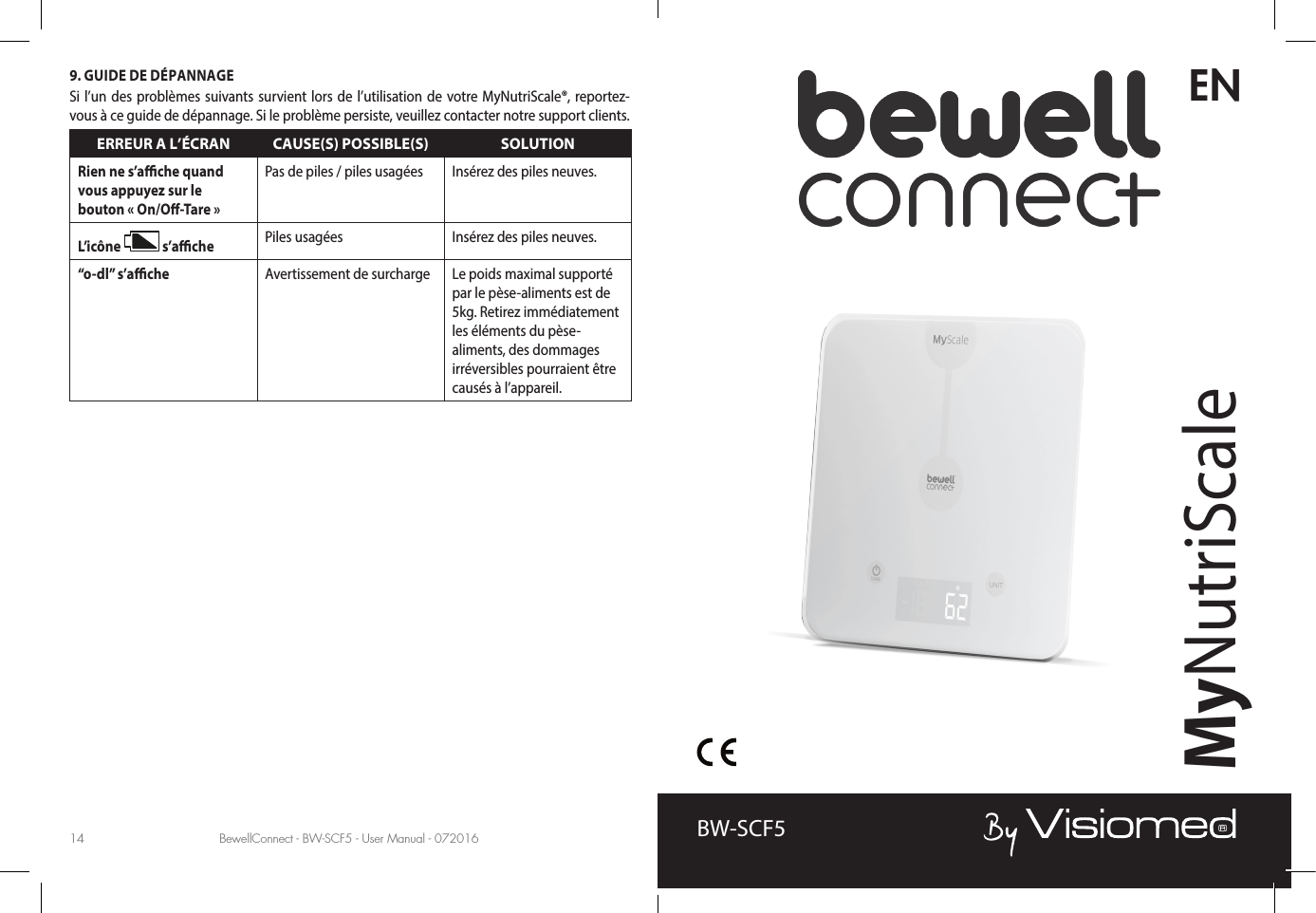 BewellConnect - BW-SCF5 - User Manual - 072016 BewellConnect - BW-SCF5 - User Manual - 07201614 15ENMyNutriScaleBW-SCF59. GUIDE DE DÉPANNAGESi l’un des problèmes suivants survient lors de l’utilisation de votre MyNutriScale®, reportez-vous à ce guide de dépannage. Si le problème persiste, veuillez contacter notre support clients.ERREUR A L’ÉCRAN CAUSE(S) POSSIBLE(S) SOLUTIONRien ne s’ache quand vous appuyez sur le  bouton « On/O-Tare »Pas de piles / piles usagées Insérez des piles neuves.L’icône   s’ache Piles usagées Insérez des piles neuves.“o-dl” s’ache Avertissement de surcharge Le poids maximal supporté par le pèse-aliments est de 5kg. Retirez immédiatement les éléments du pèse-aliments, des dommages irréversibles pourraient être causés à l’appareil.