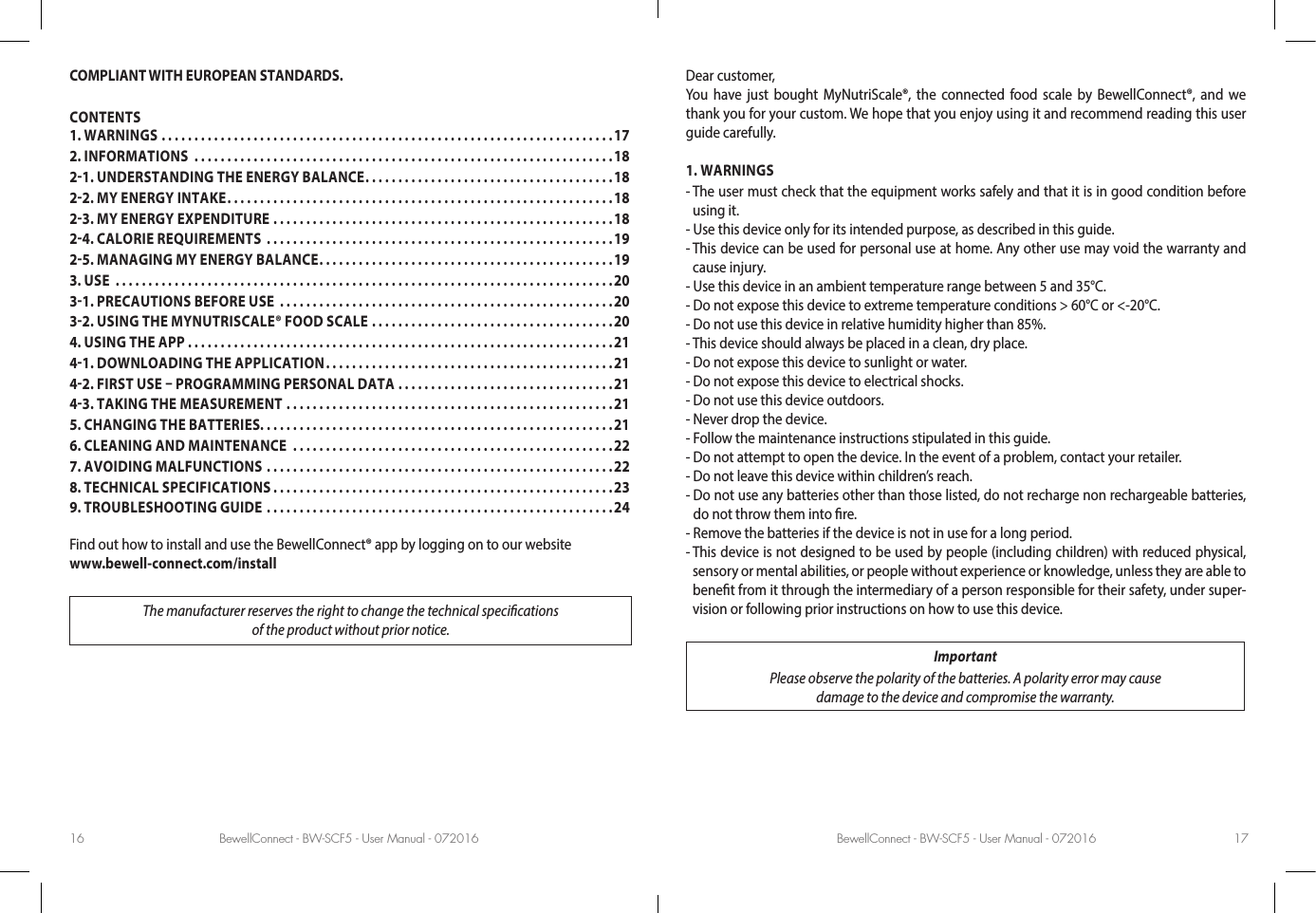 BewellConnect - BW-SCF5 - User Manual - 072016 BewellConnect - BW-SCF5 - User Manual - 07201616 17COMPLIANT WITH EUROPEAN STANDARDS. CONTENTSFind out how to install and use the BewellConnect® app by logging on to our website www.bewell-connect.com/installThe manufacturer reserves the right to change the technical specications of the product without prior notice.Dear customer, You have just bought MyNutriScale®, the connected food scale by BewellConnect®, and we thank you for your custom. We hope that you enjoy using it and recommend reading this user guide carefully.1. WARNINGS-  The user must check that the equipment works safely and that it is in good condition before using it.- Use this device only for its intended purpose, as described in this guide.-  This device can be used for personal use at home. Any other use may void the warranty and cause injury.- Use this device in an ambient temperature range between 5 and 35°C.- Do not expose this device to extreme temperature conditions &gt; 60°C or &lt;-20°C.- Do not use this device in relative humidity higher than 85%.- This device should always be placed in a clean, dry place.- Do not expose this device to sunlight or water.- Do not expose this device to electrical shocks.- Do not use this device outdoors.- Never drop the device.- Follow the maintenance instructions stipulated in this guide.- Do not attempt to open the device. In the event of a problem, contact your retailer.- Do not leave this device within children’s reach.-  Do not use any batteries other than those listed, do not recharge non rechargeable batteries, do not throw them into re.- Remove the batteries if the device is not in use for a long period.-  This device is not designed to be used by people (including children) with reduced physical, sensory or mental abilities, or people without experience or knowledge, unless they are able to benet from it through the intermediary of a person responsible for their safety, under super-vision or following prior instructions on how to use this device. ImportantPlease observe the polarity of the batteries. A polarity error may cause  damage to the device and compromise the warranty.1. WARNINGS .....................................................................172. INFORMATIONS  ................................................................1821. UNDERSTANDING THE ENERGY BALANCE ......................................1822. MY ENERGY INTAKE ...........................................................1823. MY ENERGY EXPENDITURE ....................................................1824. CALORIE REQUIREMENTS  .....................................................1925. MANAGING MY ENERGY BALANCE .............................................193. USE  ............................................................................2031. PRECAUTIONS BEFORE USE  ...................................................2032. USING THE MYNUTRISCALE® FOOD SCALE .....................................204. USING THE APP .................................................................2141. DOWNLOADING THE APPLICATION ............................................2142. FIRST USE  PROGRAMMING PERSONAL DATA  .................................2143. TAKING THE MEASUREMENT ..................................................215. CHANGING THE BATTERIES. . . . . . . . . . . . . . . . . . . . . . . . . . . . . . . . . . . . . . . . . . . . . . . . . . . . . .216. CLEANING AND MAINTENANCE  .................................................227. AVOIDING MALFUNCTIONS .....................................................228. TECHNICAL SPECIFICATIONS ....................................................239. TROUBLESHOOTING GUIDE .....................................................24