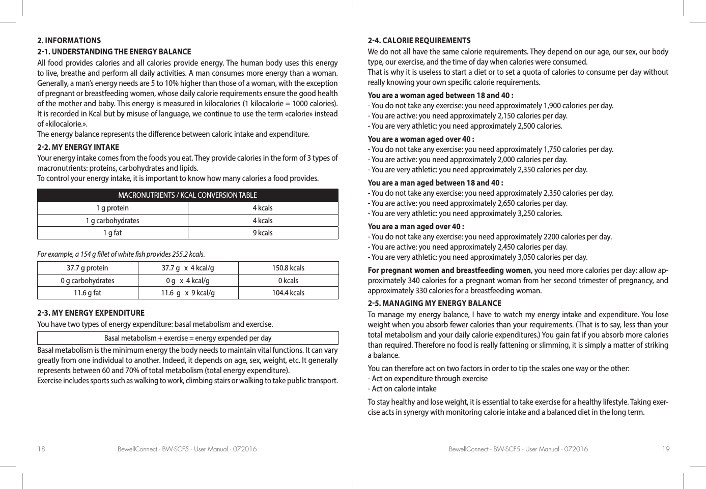 BewellConnect - BW-SCF5 - User Manual - 072016 BewellConnect - BW-SCF5 - User Manual - 07201618 192. INFORMATIONS21. UNDERSTANDING THE ENERGY BALANCEAll food provides calories and all calories provide energy. The human body uses this energy to live, breathe and perform all daily activities. A man consumes more energy than a woman. Generally, a man’s energy needs are 5 to 10% higher than those of a woman, with the exception of pregnant or breastfeeding women, whose daily calorie requirements ensure the good health of the mother and baby. This energy is measured in kilocalories (1 kilocalorie = 1000 calories). It is recorded in Kcal but by misuse of language, we continue to use the term «calorie» instead of «kilocalorie.».The energy balance represents the dierence between caloric intake and expenditure.22. MY ENERGY INTAKEYour energy intake comes from the foods you eat. They provide calories in the form of 3 types of macronutrients: proteins, carbohydrates and lipids. To control your energy intake, it is important to know how many calories a food provides.MACRONUTRIENTS / KCAL CONVERSION TABLE1 g protein 4 kcals1 g carbohydrates 4 kcals1 g fat 9 kcalsFor example, a 154 g llet of white sh provides 255.2 kcals.37.7 g protein 37.7 g   x  4 kcal/g 150.8 kcals0 g carbohydrates 0 g   x  4 kcal/g 0 kcals11.6 g fat 11.6  g   x  9 kcal/g 104.4 kcals23. MY ENERGY EXPENDITUREYou have two types of energy expenditure: basal metabolism and exercise.  Basal metabolism + exercise = energy expended per dayBasal metabolism is the minimum energy the body needs to maintain vital functions. It can vary greatly from one individual to another. Indeed, it depends on age, sex, weight, etc. It generally represents between 60 and 70% of total metabolism (total energy expenditure).Exercise includes sports such as walking to work, climbing stairs or walking to take public transport. 24. CALORIE REQUIREMENTSWe do not all have the same calorie requirements. They depend on our age, our sex, our body type, our exercise, and the time of day when calories were consumed.That is why it is useless to start a diet or to set a quota of calories to consume per day without really knowing your own specic calorie requirements.You are a woman aged between 18 and 40 :- You do not take any exercise: you need approximately 1,900 calories per day.- You are active: you need approximately 2,150 calories per day.- You are very athletic: you need approximately 2,500 calories.You are a woman aged over 40 :- You do not take any exercise: you need approximately 1,750 calories per day.- You are active: you need approximately 2,000 calories per day.- You are very athletic: you need approximately 2,350 calories per day. You are a man aged between 18 and 40 :- You do not take any exercise: you need approximately 2,350 calories per day.- You are active: you need approximately 2,650 calories per day.- You are very athletic: you need approximately 3,250 calories.You are a man aged over 40 :- You do not take any exercise: you need approximately 2200 calories per day.- You are active: you need approximately 2,450 calories per day.- You are very athletic: you need approximately 3,050 calories per day. For pregnant women and breastfeeding women, you need more calories per day: allow ap-proximately 340 calories for a pregnant woman from her second trimester of pregnancy, and approximately 330 calories for a breastfeeding woman.25. MANAGING MY ENERGY BALANCETo manage my energy balance, I have to watch my energy intake and expenditure. You lose weight when you absorb fewer calories than your requirements. (That is to say, less than your total metabolism and your daily calorie expenditures.) You gain fat if you absorb more calories than required. Therefore no food is really fattening or slimming, it is simply a matter of striking a balance. You can therefore act on two factors in order to tip the scales one way or the other: - Act on expenditure through exercise- Act on calorie intakeTo stay healthy and lose weight, it is essential to take exercise for a healthy lifestyle. Taking exer-cise acts in synergy with monitoring calorie intake and a balanced diet in the long term.