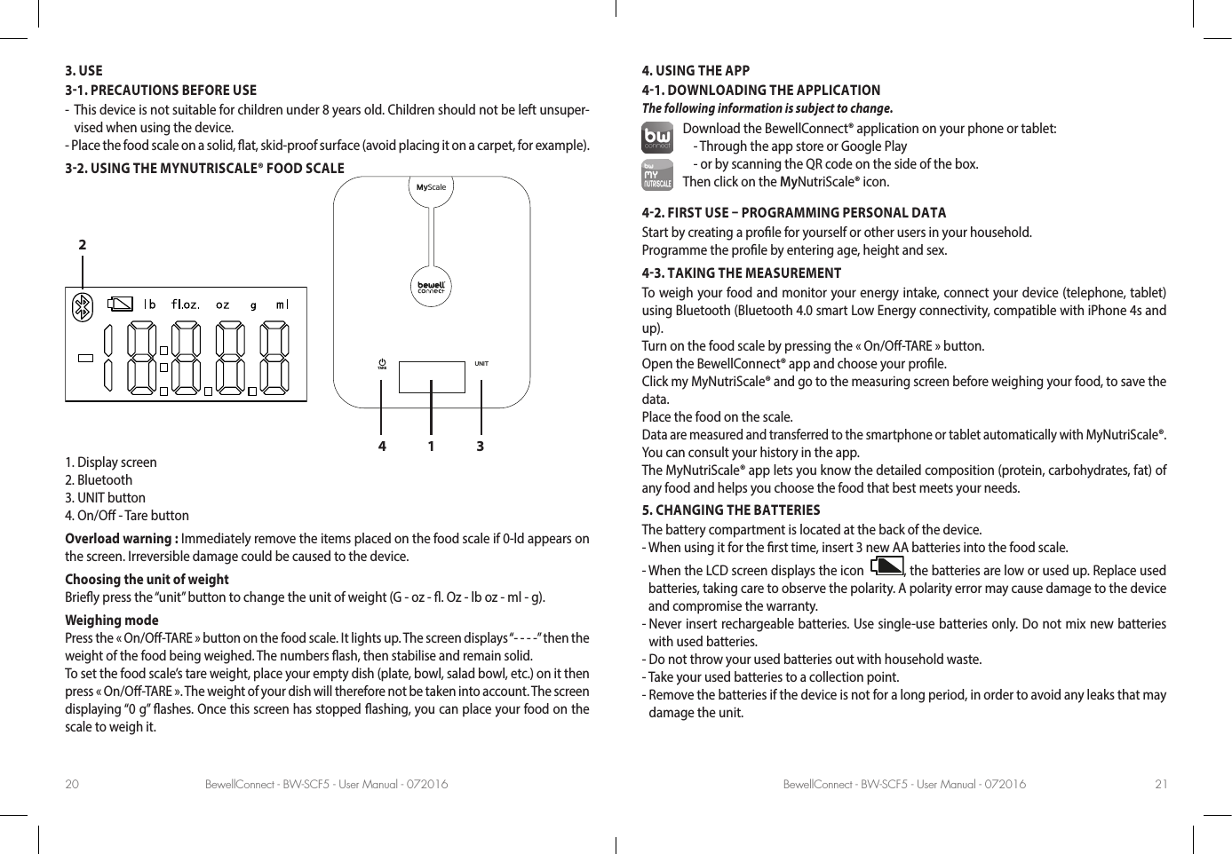 BewellConnect - BW-SCF5 - User Manual - 072016 BewellConnect - BW-SCF5 - User Manual - 07201620 213. USE31. PRECAUTIONS BEFORE USE-   This device is not suitable for children under 8 years old. Children should not be left unsuper-vised when using the device.- Place the food scale on a solid, at, skid-proof surface (avoid placing it on a carpet, for example).32. USING THE MYNUTRISCALE® FOOD SCALE1 342MyScaleUNITTARE1. Display screen   2. Bluetooth3. UNIT button4. On/O - Tare buttonOverload warning : Immediately remove the items placed on the food scale if 0-ld appears on the screen. Irreversible damage could be caused to the device. Choosing the unit of weight Briey press the “unit” button to change the unit of weight (G - oz - . Oz - lb oz - ml - g).Weighing modePress the « On/O-TARE » button on the food scale. It lights up. The screen displays “- - - -” then the weight of the food being weighed. The numbers ash, then stabilise and remain solid.To set the food scale’s tare weight, place your empty dish (plate, bowl, salad bowl, etc.) on it then press « On/O-TARE ». The weight of your dish will therefore not be taken into account. The screen displaying “0 g” ashes. Once this screen has stopped ashing, you can place your food on the scale to weigh it.4. USING THE APP41. DOWNLOADING THE APPLICATION The following information is subject to change.Download the BewellConnect® application on your phone or tablet:- Through the app store or Google Play - or by scanning the QR code on the side of the box.Then click on the MyNutriScale® icon.42. FIRST USE  PROGRAMMING PERSONAL DATA Start by creating a prole for yourself or other users in your household.Programme the prole by entering age, height and sex.43. TAKING THE MEASUREMENTTo weigh your food and monitor your energy intake, connect your device (telephone, tablet) using Bluetooth (Bluetooth 4.0 smart Low Energy connectivity, compatible with iPhone 4s and up).Turn on the food scale by pressing the « On/O-TARE » button.Open the BewellConnect® app and choose your prole. Click my MyNutriScale® and go to the measuring screen before weighing your food, to save the data.Place the food on the scale.Data are measured and transferred to the smartphone or tablet automatically with MyNutriScale®.  You can consult your history in the app.The MyNutriScale® app lets you know the detailed composition (protein, carbohydrates, fat) of any food and helps you choose the food that best meets your needs.5. CHANGING THE BATTERIESThe battery compartment is located at the back of the device. - When using it for the rst time, insert 3 new AA batteries into the food scale.-  When the LCD screen displays the icon   , the batteries are low or used up. Replace used batteries, taking care to observe the polarity. A polarity error may cause damage to the device and compromise the warranty. -  Never insert rechargeable batteries. Use single-use batteries only. Do not mix new batteries with used batteries. - Do not throw your used batteries out with household waste.- Take your used batteries to a collection point.-  Remove the batteries if the device is not for a long period, in order to avoid any leaks that may damage the unit.