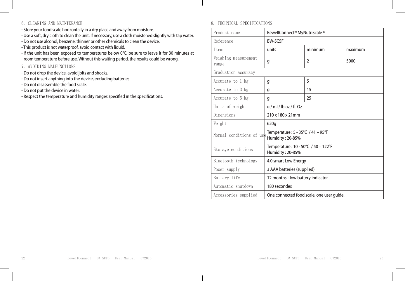 BewellConnect - BW-SCF5 - User Manual - 072016 BewellConnect - BW-SCF5 - User Manual - 07201622 236. CLEANING AND MAINTENANCE- Store your food scale horizontally in a dry place and away from moisture.- Use a soft, dry cloth to clean the unit. If necessary, use a cloth moistened slightly with tap water.- Do not use alcohol, benzene, thinner or other chemicals to clean the device.- This product is not waterproof, avoid contact with liquid.-  If the unit has been exposed to temperatures below 0°C, be sure to leave it for 30 minutes at room temperature before use. Without this waiting period, the results could be wrong.7. AVOIDING MALFUNCTIONS- Do not drop the device, avoid jolts and shocks.- Do not insert anything into the device, excluding batteries.- Do not disassemble the food scale.- Do not put the device in water.8. TECHNICAL SPECIFICATIONSProduct name BewellConnect® MyNutriScale ®Reference BW-SC5FItem units minimum maximumWeighing measurement range g 2 5000Graduation accuracyAccurate to 1 kg g 5Accurate to 3 kg g 15Accurate to 5 kg g 25Units of weightDimensions 210 x 180 x 21mmWeight 620gNormal conditions of use Temperature : 5 - 35°C  / 41 – 95°FHumidity : 20-85%Storage conditions Temperature : 10 - 50°C  / 50 – 122°FHumidity : 20-85%Bluetooth technology 4.0 smart Low EnergyPower supply 3 AAA batteries (supplied)Battery life 12 months - low battery indicatorAutomatic shutdown 180 secondesAccessories supplied One connected food scale, one user guide.