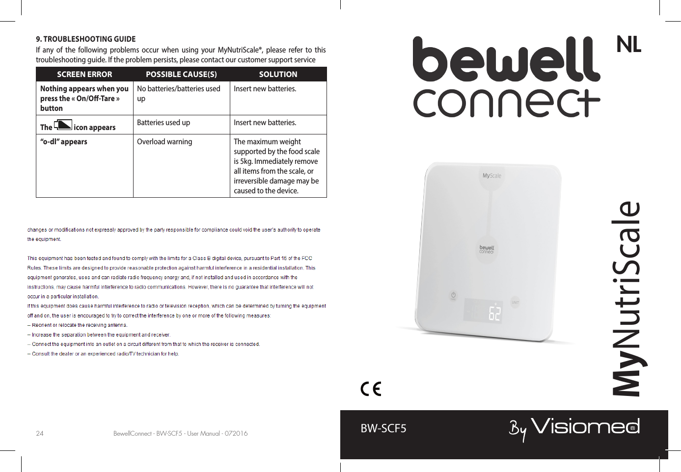 BewellConnect - BW-SCF5 - User Manual - 072016 BewellConnect - BW-SCF5 - User Manual - 07201624 25NLMyNutriScaleBW-SCF59. TROUBLESHOOTING GUIDEIf any of the following problems occur when using your MyNutriScale®, please refer to this troubleshooting guide. If the problem persists, please contact our customer support serviceSCREEN ERROR POSSIBLE CAUSE(S) SOLUTIONNothing appears when you press the « On/O-Tare » buttonNo batteries/batteries used upInsert new batteries.The   icon appears Batteries used up Insert new batteries.“o-dl” appears Overload warning The maximum weight supported by the food scale is 5kg. Immediately remove all items from the scale, or irreversible damage may be caused to the device.