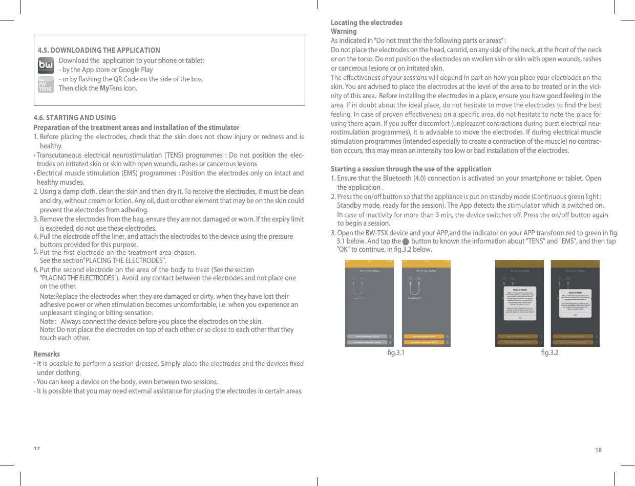 17184.5. DOWNLOADING THE APPLICATIONDownload the  application to your phone or tablet:- by the App store or Google PlayThen click the MyTens icon.4.6. STARTING AND USING Preparation of the treatment areas and installation of the stimulator1.  Before placing the electrodes, check that the skin does not show injury or redness and is healthy.t Transcutaneous electrical neurostimulation (TENS) programmes : Do not position the elec-trodes on irritated skin or skin with open wounds, rashes or cancerous lesions t Electrical muscle stimulation (EMS) programmes : Position the electrodes only on intact and healthy muscles. 2.  Using a damp cloth, clean the skin and then dry it. To receive the electrodes, it must be clean and dry, without cream or lotion. Any oil, dust or other element that may be on the skin could prevent the electrodes from adhering. 3.  Remove the electrodes from the bag, ensure they are not damaged or worn. If the expiry limit is exceeded, do not use these electrodes.4. Pull the electrode o the liner, and attach the electrodes to the device using the pressure buttons provided for this purpose. 5.  See the section&quot;PLACING THE ELECTRODES&quot;.6.  Put the second electrode on the area of the body to treat (See the section&quot;PLACING THE ELECTRODES&quot;).  Avoid  any contact between the electrodes and not place one on the otheNote:Replace the electrodes when they are damaged or dirty, when they have lost their adhesive power or when stimulation becomes uncomfortable, i.e. when you experience an unpleasant stinging or biting sensation.Note：Always connect the device before you place the electrodes on the skin.Note: Do not place the electrodes on top of each other or so close to each other that they touch each other.r.   Remarks-  under clothing.- You can keep a device on the body, even between two sessions.- It is possible that you may need external assistance for placing the electrodes in certain areas.Locating the electrodesWarning As indicated in “Do not treat the the following parts or areas” :Do not place the electrodes on the head, carotid, on any side of the neck, at the front of the neck or on the torso. Do not position the electrodes on swollen skin or skin with open wounds, rashes or cancerous lesions or on irritated skin. skin. You are advised to place the electrodes at the level of the area to be treated or in the vici-nity of this area.  Before installing the electrodes in a place, ensure you have good feeling in the -rostimulation programmes), it is advisable to move the electrodes. If during electrical muscle stimulation programmes (intended especially to create a contraction of the muscle) no contrac-tion occurs, this may mean an intensity too low or bad installation of the electrodes.Starting a session through the use of the  application   1.  Ensure that the Bluetooth (4.0) connection is activated on your smartphone or tablet. Open the application .   2. 3   Standby mode, ready for the session). The App detects the stimulator which is switched on.  t3. Open the BW-TSX device and your APP,and the indicator on your APP transform red to green in g.    3.1 below. And tap the       button to known the information about &quot;TENS&quot; and &quot;EMS&quot;, and then tap     &quot;OK&quot; to continue, in g.3.2 below.o begin a session. In  g.3.1 g.3.2