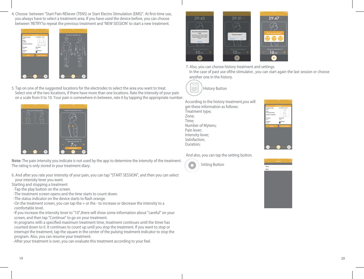  In the case of past use ofthe stimulator , you can start again the last session or choose another one in the history.  History Button4. Choose  between &quot;Start Pain REliever (TENS) or Start Electro Stimulation (EMS)&quot;. At rst-time use,     you always have to select a treatment area. If you have used the device before, you can choose     between ‘RETRY’to repeat the previous treatment and ‘NEW SESSION’ to start a new treatment. 5. Tap on one of the suggested locations for the electrodes to select the area you want to treat.     Select one of the two locations, if there have more than one locations. Rate the intensity of your pain     on a scale from 0 to 10. Your pain is somewhere in between, rate it by tapping the appropriate number. Note: The pain intensity you indicate is not used by the app to determine the intensity of the treatment. The rating is only stored in your treatment diary.6. And after you rate your intensity of your pain, you can tap &quot;START SESSION&quot;, and then you can select     your intensity lever you want. Starting and stopping a treatment  -Tap the play button on the screen.  -The treatment screen opens and the time starts to count down.  -The status indicator on the device starts to ash orange.  -On the treatment screen, you can tap the + or the - to increase or decrease the intensity to a    comfortable level.  -If you increase the intensity lever to &quot;10&quot;,there will show some information about &quot;careful&quot; on your    screen, and then tap &quot;Continue&quot; to go on your treatment.  -In programs with a specied maximum treatment time, treatment continues until the timer has    counted down to 0. It continues to count up until you stop the treatment. If you want to stop or    interrupt the treatment, tap the square in the center of the pulsing treatment indicator to stop the    program. Also, you can resume your treatment.  -After your treatment is over, you can evaluate this treatment according to your feel.19 20According to the history treatment,you will get these information as follows:Treatment type;Zone;Time;Number of Mytens;Pain lever;Intensity lever;Satisfaction;Duration; 7. Also, you can choose history treatment and settings. And also, you can tap the setting button.                            Srtting Button