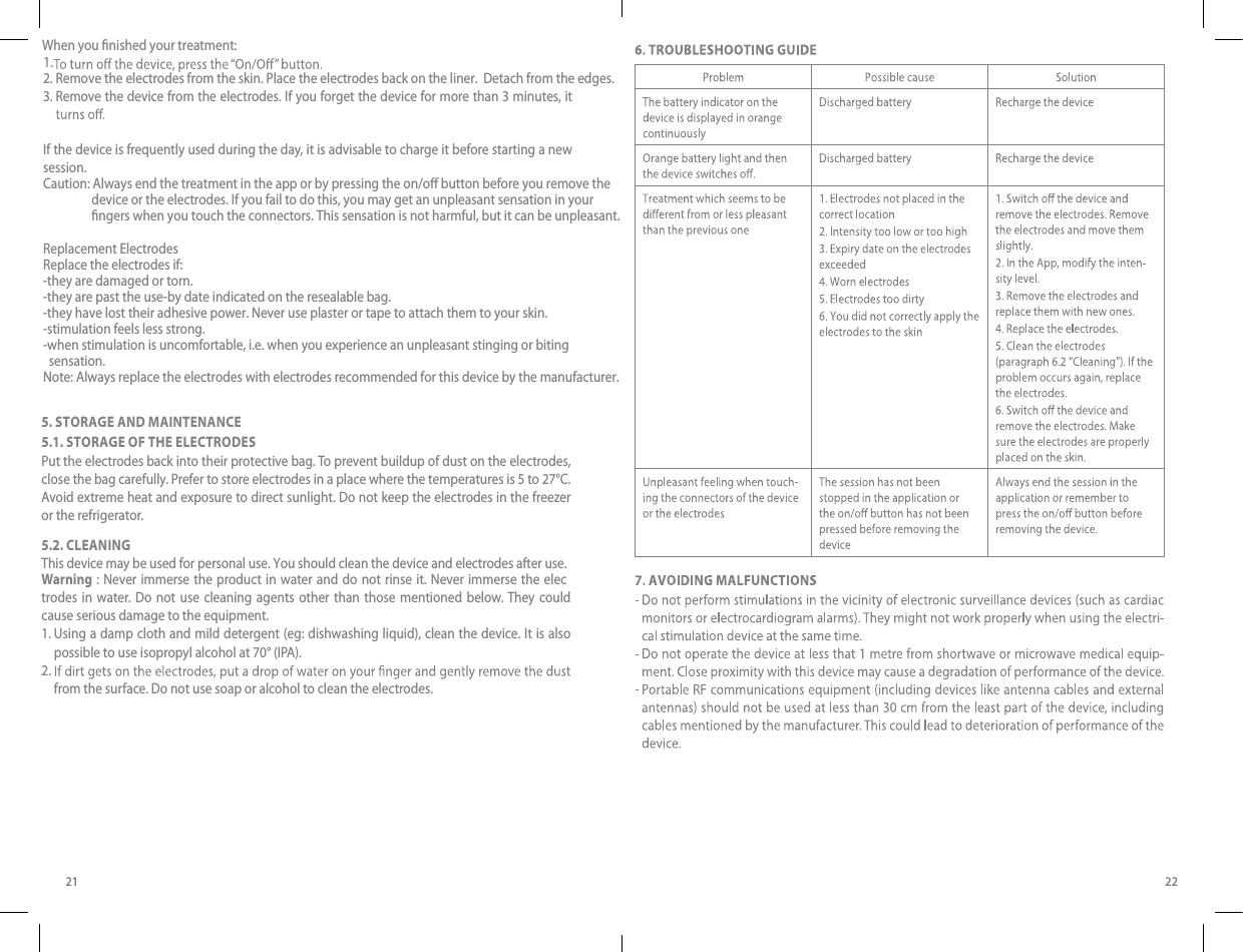 21 222. 1. Remove the electrodes from the skin. Place the electrodes back on the liner.  Detach from the edges.When you nished your treatment:3.  Remove the device from the electrodes. If you forget the device for more than 3 minutes, it If the device is frequently used during the day, it is advisable to charge it before starting a new session.Caution: Always end the treatment in the app or by pressing the on/o button before you remove the                  device or the electrodes. If you fail to do this, you may get an unpleasant sensation in your                  ngers when you touch the connectors. This sensation is not harmful, but it can be unpleasant.Replacement ElectrodesReplace the electrodes if:-they are damaged or torn.-they are past the use-by date indicated on the resealable bag.-they have lost their adhesive power. Never use plaster or tape to attach them to your skin.-stimulation feels less strong.-when stimulation is uncomfortable, i.e. when you experience an unpleasant stinging or biting   sensation.Note: Always replace the electrodes with electrodes recommended for this device by the manufacturer.5. STORAGE AND MAINTENANCE5.1. STORAGE OF THE ELECTRODESPut the electrodes back into their protective bag. To prevent buildup of dust on the electrodes, close the bag carefully. Prefer to store electrodes in a place where the temperatures is 5 to 27°C. Avoid extreme heat and exposure to direct sunlight. Do not keep the electrodes in the freezer or the refrigerator.5.2. CLEANINGWarning : Never immerse the product in water and do not rinse it. Never immerse the elecThis device may be used for personal use. You should clean the device and electrodes after use. trodes in water. Do not use cleaning agents other than those mentioned below. They could cause serious damage to the equipment.1.  Using a damp cloth and mild detergent (eg: dishwashing liquid), clean the device. It is also possible to use isopropyl alcohol at 70° (IPA).  2.  from the surface. Do not use soap or alcohol to clean the electrodes. 