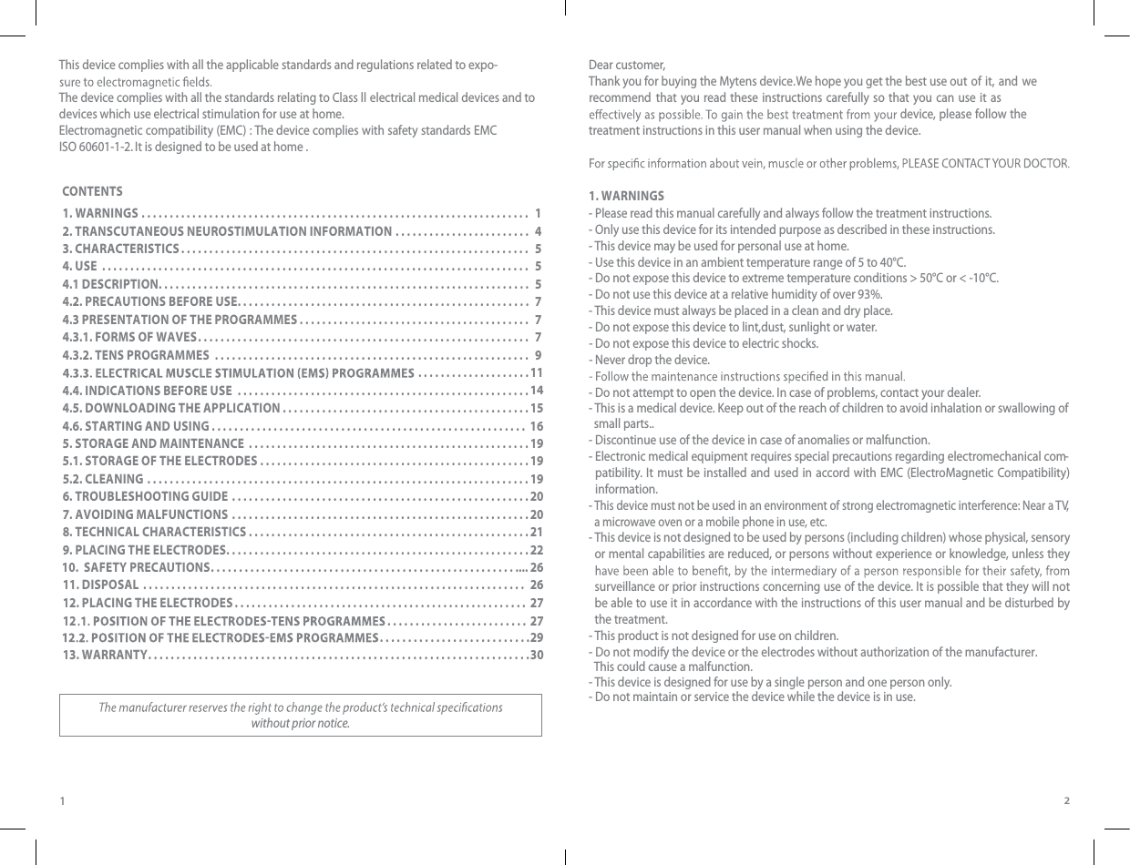 12This device complies with all the applicable standards and regulations related to expo- The device complies with all the standards relating to Class ll electrical medical devices and to devices which use electrical stimulation for use at home.Electromagnetic compatibility (EMC) : The device complies with safety standards EMC   ISO 60601-1-2.  It is designed to be used at home . without prior notice.Dear customer, Thank you for buying the Mytens device. We hope you get the best use out of it,  and  we recommend that you read these instructions carefully so that you can use it as  device, please follow the treatment instructions in this user manual when using the device.1. WARNINGS- Please read this manual carefully and always follow the treatment instructions.-  Only use this device for its intended purpose as described in these instructions.- This device may be used for personal use at home.- Use this device in an ambient temperature range of 5 to 40°C.- Do not expose this device to extreme temperature conditions &gt; 50°C or &lt; -10°C.- Do not use this device at a relative humidity of over 93%.- This device must always be placed in a clean and dry place.- Do not expose this device to lint,dust, sunlight or water.- Do not expose this device to electric shocks.- Never drop the device.- Do not attempt to open the device. In case of problems, contact your dealer.- This is a medical device. Keep out of the reach of children to avoid inhalation or swallowing of   small parts.. - Discontinue use of the device in case of anomalies or malfunction.-  Electronic medical equipment requires special precautions regarding electromechanical com-patibility. It must be installed and used in accord with EMC (ElectroMagnetic Compatibility) information.-  This device must not be used in an environment of strong electromagnetic interference: Near a TV, a microwave oven or a mobile phone in use, etc.-  This device is not designed to be used by persons (including children) whose physical, sensory or mental capabilities are reduced, or persons without experience or knowledge, unless they surveillance or prior instructions concerning use of the device. It is possible that they will not be able to use it in accordance with the instructions of this user manual and be disturbed by the treatment.- This product is not designed for use on children.- Do not modify the device or the electrodes without authorization of the manufacturer.   This could cause a malfunction.- This device is designed for use by a single person and one person only.- Do not maintain or service the device while the device is in use. CONTENTS1. WARNINGS . . . . . . . . . . . . . . . . . . . . . . . . . . . . . . . . . . . . . . . . . . . . . . . . . . . . . . . . . . . . . . . . . ....  12. TRANSCUTANEOUS NEUROSTIMULATION INFORMATION . . . . . . . . . . . . . . . . . . . . . . . .  43. CHARACTERISTICS . . . . . . . . . .....................................................  54. USE ............................................................................  54.1 DESCRIPTION. . . . . . . . . . . . . . . . . . . . . . . . . . . . . . . . . . . . . . . . . . . . . . . . . . . . . . . . . . . . . . . . . .  54.2. PRECAUTIONS BEFORE USE ....................................................    74.3 PRESENTATION OF THE PROGRAMMES . . . . . . . . . . . . .............................  74.3.1. FORMS OF WAVES . . . . . . . . ...................................................  74.3.2. TENS PROGRAMMES  . . . . . . . . . . . . . . . . . . . . . . . . . . . . . . . . . . . . . . . . . . . .............  9 .................... .................... .....114.4. INDICATIONS BEFORE USE  . . . . . . . . . . . . . . . . . . . . . . . . . . ..........................144.5. DOWNLOADING THE APPLICATION . . . . . . . . . . . . . . . . . ...........................154.6. STARTING AND USING  . . . . . . . . . . . ..................................... ........   165. STORAGE AND MAINTENANCE  . . . . . . . . . . . . . . . . . . . . . . . . . . ........................195.1. STORAGE OF THE ELECTRODES . . . . . . . . . . . . . . . . . . . . . . . . . . ......................195.2. CLEANING . . . . . . . . . . . . . . . . . . . . . . . . . . . . . . . . . . . . . . . . . . . . . . . . . . ..................196. TROUBLESHOOTING GUIDE  . . . . . . . . .............................................207. AVOIDING MALFUNCTIONS  . . . . . . . . .............................................208. TECHNICAL CHARACTERISTICS . . . . . . . . . . . . . . . . . . . . . . . . . . ........................219. PLACING THE ELECTRODES . . . . . . . . . . . . . . . . . . . . . . . . . . . . . . . . . . . . . . . . . . . . . .........22 ......................................................  .... 2611. DISPOSAL  . . . . . ................................................. .............. 26............. ..............2913. WARRANTY . . . . . . . . . . . . . . . . . . . . . . . . . . . . . . . . . . . . . . . . . . . . . . . . . . .... ..............3012. PLACING THE ELECTRODES . . . . . . . . . . . . . . . . . . . . . . . . . . . . . . . . . . . . . . .............. 272712 10.  SAFETY PRECAUTIONS