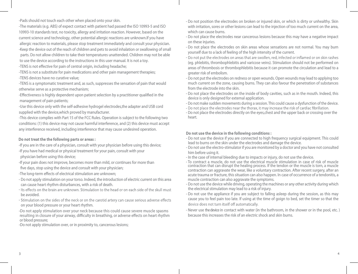 34-Pads should not touch each other when placed onto your skin.-The materials (e.g. ABS) of expect contact with patient had passed the ISO 10993-5 and ISO 10993-10 standards test, no toxicity, allergy and irritation reaction. However, based on the current science and technology, other potential allergic reactions are unknown.If you have allergic reaction to materials, please stop treatment immediately and consult your physician.-Keep the device out of the reach of children and pets to avoid inhalation or swallowing of small  parts. Do not allow children to take their temperatures unattended. Children may not be able to use the device according to the instructions in this user manual. It is not a toy.-TENS is not eective for pain of central origin, including headache;-TENS is not a substitute for pain medications and other pain management therapies;-TENS devices have no curative value;-TENS is a symptomatic treatment and, as such, suppresses the sensation of pain that would otherwise serve as a protective mechanism;-Eectiveness is highly dependent upon patient selection by a practitioner qualied in the management of pain patients;-Use this device only with the self-adhesive hydrogel electrodes,the adapter and USB cord supplied with the device,which proved by manufacturer.-This device complies with Part 15 of the FCC Rules. Operation is subject to the following two conditions: (1) this device may not cause harmful interference, and (2) this device must accept any interference received, including interference that may cause undesired operation.Do not treat the the following parts or areas :-  D-If you are in the care of a physician, consult with your physician before using this device;-If you have had medical or physical treatment for your pain, consult with your  physician before using this device;-If your pain does not improve, becomes more than mild, or continues for more than  ve days, stop using the device and consult with your physician;-The long-term eects of electrical stimulation are unknown;o not apply stimulation on your torso. Indeed, the introduction of electric current on this area can cause heart rhythm disturbances, with a risk of death.-  be avoided.-  on your blood pressure or your heart rhythm.-  Do not position the electrodes on broken or injured skin, or which is dirty or unhealthy. Skin with irritation, sores or other lesions can lead to the injection of too much current on the area, which can cause burns.-  Do not place the electrodes near cancerous lesions because this may have a negative impact on these injuries.-  Do not place the electrodes on skin areas whose sensations are not normal. You may burn yourself due to a lack of feeling of the high intensity of the current.-  (eg. phlebitis, thrombophlebitis and varicose veins). Stimulation should not be performed on areas of thrombosis or thrombophlebitis because it can promote the circulation and lead to a greater risk of embolism.-  Do not put the electrodes on redness or open wounds. Open wounds may lead to applying too much current on the zone, causing burns. They can also favour the penetration of substances from the electrode into the skin.-  Do not place the electrodes on the inside of body cavities, such as in the mouth. Indeed, this device is only designed for external application. - - -  Do not make sudden movements during a session. This could cause a dysfunction of the device.Do not place the electrodes directly on the eyes,chest and the upper back or crossing over the heart.Do not use the device in the following conditions :-  Do not use the device if you are connected to high frequency surgical equipment. This could lead to burns on the skin under the electrodes and damage the device.-  Do not use the electro-stimulator if you are monitored by a doctor and you have not consulted him before using it.- In the case of internal bleeding due to impacts or injury, do not use the device. -  To contract a muscle, do not use the electrical muscle stimulation in case of risk of muscle contraction that can disrupt the healing process. If the tendon or the muscle is torn, a muscle contraction can aggravate the wear, like a voluntary contraction. After recent surgery, after an acute trauma or fracture, this situation can also happen. In case of occurrence of a tendonitis, a muscle contraction can also aggravate the symptoms.-  Do not use the device while driving, operating the machines or any other activity during which the electrical stimulation may lead to a risk of injury.-  Do not use the appliance if you are subject to falling asleep during the session, as this may cause you to feel pain too late. If using at the time of goign to bed, set the timer so that the -  Never use the device  in  contac t with water (in the bathroom, in the shower or in the pool, etc. ) because this increases the risk of an electric shock and skin burns.-Do not apply stimulation over your neck because this could cause severe muscle spasms  resulting in closure of your airway, diculty in breathing, or adverse eects on heart rhythm  or blood pressure;-Do not apply stimulation over, or in proximity to, cancerous lesions;