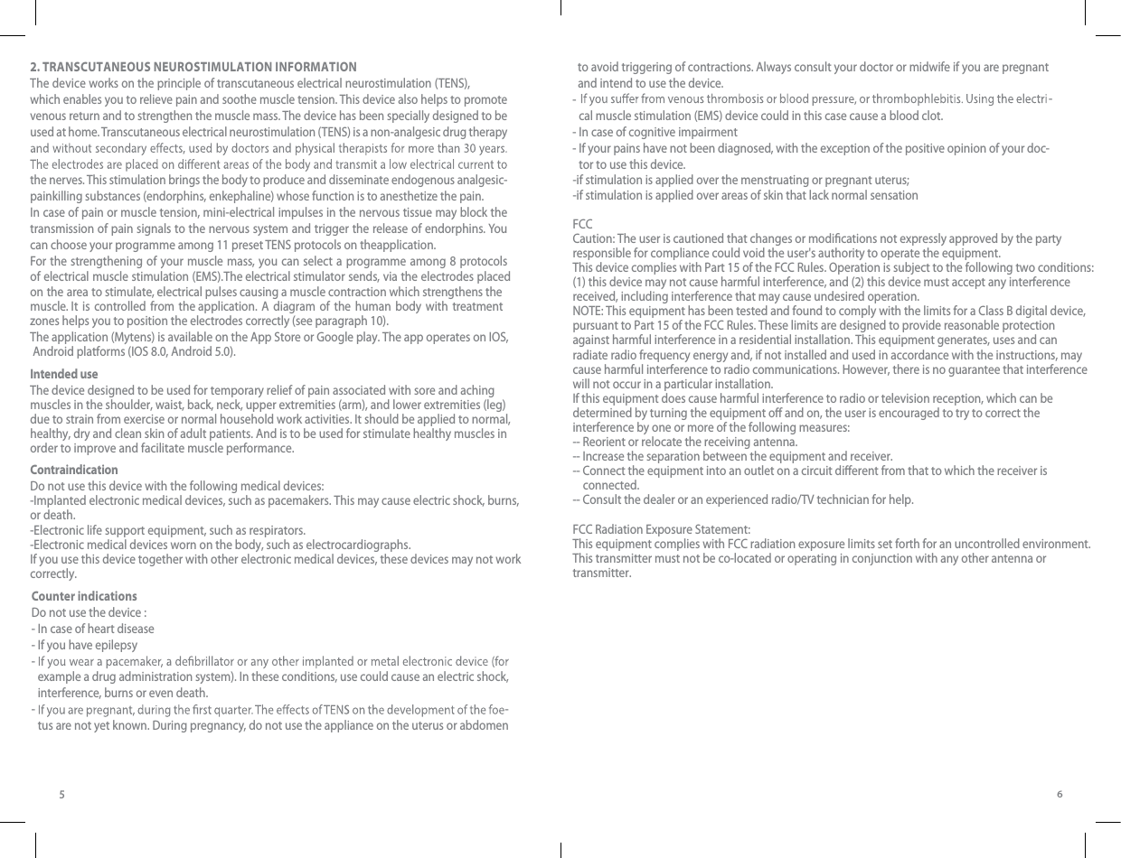 562. TRANSCUTANEOUS NEUROSTIMULATION INFORMATIONThe device works on the principle of transcutaneous electrical neurostimulation (TENS), which enables you to relieve pain and soothe muscle tension. This device also helps to promote venous return and to strengthen the muscle mass. The device has been specially designed to be used at home. Transcutaneous electrical neurostimulation (TENS) is a non-analgesic drug therapy the nerves. This stimulation brings the body to produce and disseminate endogenous analgesic-painkilling substances (endorphins, enkephaline) whose function is to anesthetize the pain.In case of pain or muscle tension, mini-electrical impulses in the nervous tissue may block the transmission of pain signals to the nervous system and trigger the release of endorphins. You can choose your programme among 11 preset TENS protocols on theapplication.  For the strengthening of your muscle mass, you can select a programme among 8 protocols of electrical muscle stimulation (EMS). The electrical stimulator sends, via the electrodes placed zones helps you to position the electrodes correctly (see paragraph 10).The application (Mytens) is available on the App Store or Google play. The app operates on IOS,  Android platforms (IOS 8.0, Android 5.0).Intended useThe device designed to be used for temporary relief of pain associated with sore and aching muscles in the shoulder, waist, back, neck, upper extremities (arm), and lower extremities (leg) due to strain from exercise or normal household work activities. It should be applied to normal, healthy, dry and clean skin of adult patients. And is to be used for stimulate healthy muscles in order to improve and facilitate muscle performance.ContraindicationDo not use this device with the following medical devices:-Implanted electronic medical devices, such as pacemakers. This may cause electric shock, burns, or death.-Electronic life support equipment, such as respirators.-Electronic medical devices worn on the body, such as electrocardiographs.If you use this device together with other electronic medical devices, these devices may not work correctly.on the area to stimulate, electrical pulses causing a muscle contraction which strengthens the muscle. It is controlled from the application. A diagram of the human body with treatment  to avoid triggering of contractions. Always consult your doctor or midwife if you are pregnant and intend to use the device.-  cal muscle stimulation (EMS) device could in this case cause a blood clot. - In case of cognitive impairment- -  If your pains have not been diagnosed, with the exception of the positive opinion of your doc-tor to use this device-if stimulation is applied over the menstruating or pregnant uterus; -if stimulation is applied over areas of skin that lack normal sensationFCCCaution: The user is cautioned that changes or modications not expressly approved by the party responsible for compliance could void the user&apos;s authority to operate the equipment.This device complies with Part 15 of the FCC Rules. Operation is subject to the following two conditions: (1) this device may not cause harmful interference, and (2) this device must accept any interference received, including interference that may cause undesired operation.NOTE: This equipment has been tested and found to comply with the limits for a Class B digital device, pursuant to Part 15 of the FCC Rules. These limits are designed to provide reasonable protection against harmful interference in a residential installation. This equipment generates, uses and can radiate radio frequency energy and, if not installed and used in accordance with the instructions, may cause harmful interference to radio communications. However, there is no guarantee that interference will not occur in a particular installation. If this equipment does cause harmful interference to radio or television reception, which can be determined by turning the equipment o and on, the user is encouraged to try to correct the interference by one or more of the following measures: -- Reorient or relocate the receiving antenna.-- Increase the separation between the equipment and receiver. -- Connect the equipment into an outlet on a circuit dierent from that to which the receiver is     connected. -- Consult the dealer or an experienced radio/TV technician for help.FCC Radiation Exposure Statement:This equipment complies with FCC radiation exposure limits set forth for an uncontrolled environment. This transmitter must not be co-located or operating in conjunction with any other antenna ortransmitter..Counter indicationsDo not use the device :- In case of heart disease- If you have epilepsy-  example a drug administration system). In these conditions, use could cause an electric shock, interference, burns or even death. -   -tus are not yet known. During pregnancy, do not use the appliance on the uterus or abdomen  