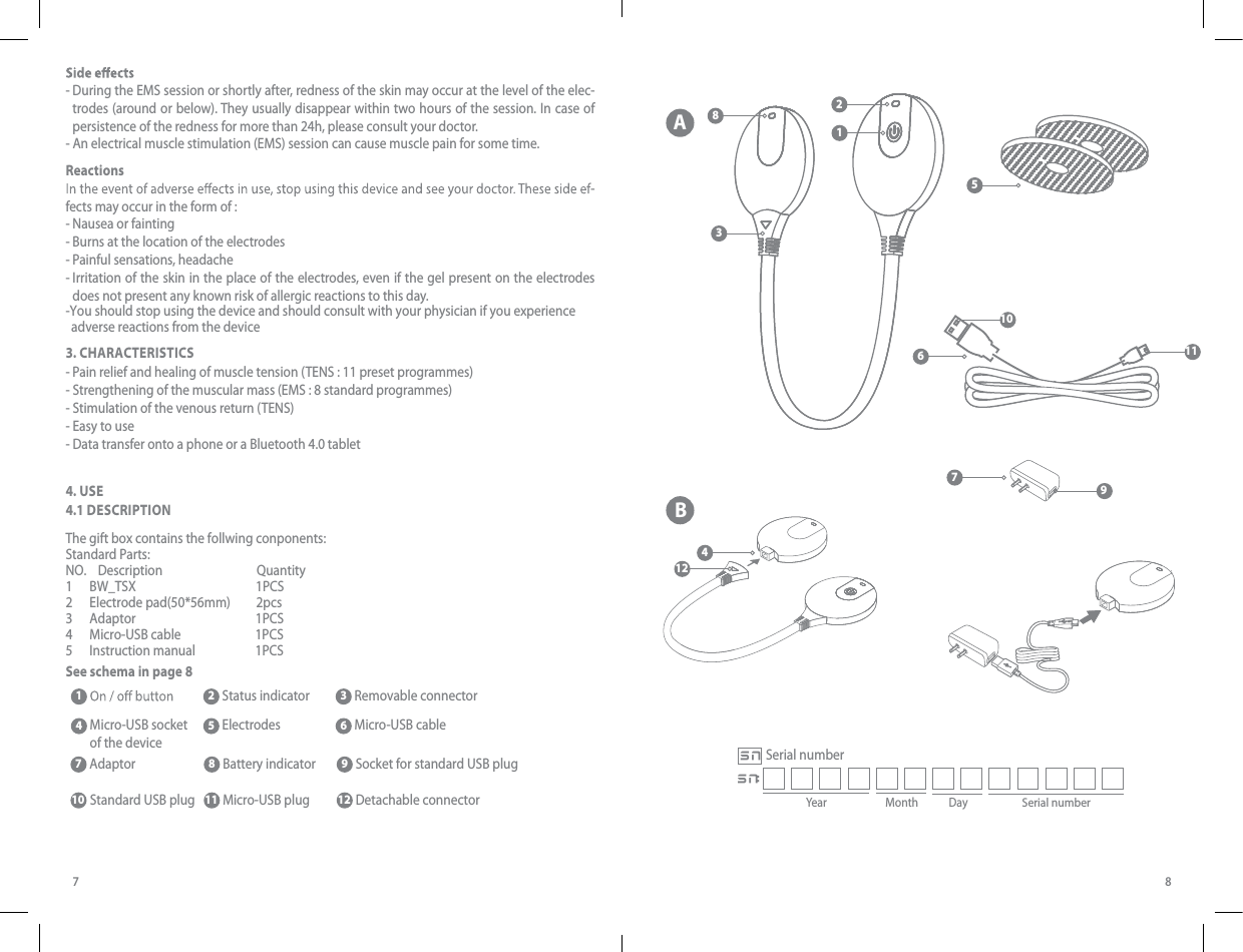 587-  During the EMS session or shortly after, redness of the skin may occur at the level of the elec-trodes (around or below). They usually disappear within two hours of the session. In case of persistence of the redness for more than 24h, please consult your doctor. - An electrical muscle stimulation (EMS) session can cause muscle pain for some time. Reactions-fects may occur in the form of :- Nausea or fainting- Burns at the location of the electrodes- Painful sensations, headache-  Irritation of the skin in the place of the electrodes, even if the gel present on the electrodes does not present any known risk of allergic reactions to this day.3. CHARACTERISTICS- Pain relief and healing of muscle tension (TENS : 11 preset programmes)- Strengthening of the muscular mass (EMS : 8 standard programmes)- Stimulation of the venous return (TENS)- Easy to use- Data transfer onto a phone or a Bluetooth 4.0 tablet 4. USE4.1 DESee schema in page 8SCRIPTIONSee schema A page 6 2 Status indicat 4  Micro-USB socket of the device 5  Electrodes-You should stop using the device and should consult with your physician if you experience   adverse reactions from the deviceThe gift box contains the follwing conponents:Standard Parts:NO.    Description                                 Quantity1      BW_TSX                                          1PCS2      Electrode pad(50*56mm)         2pcs3      Adaptor                                          1PCS4      Micro-USB cable                          1PCS5      Instruction manual                     1PCS1  2 Status indicator3  Removable connector 4  Micro-USB socket of the device 5  8  EleBattery indicator 9 Socket for standard USB plugctrodes 6  Micro-USB cable7 10  AdaptorStandard USB plug11 12 Micro-USB plug Detachable connectorABYear Month DaySerial numberSNSN:Serial number132412678109511