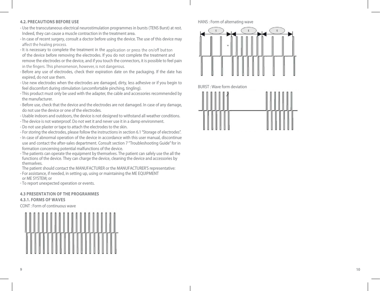 9 104.2. PRECAUTIONS BEFORE USE-  Use the transcutaneous electrical neurostimulation programmes in bursts (TENS Burst) at rest. Indeed, they can cause a muscle contraction in the treatment area.-  In case of recent surgery, consult a doctor before using the device. The use of this device may -  It is necessary to complete the treatment in the of the device before removing the electrodes. If you do not complete the treatment and remove the electrodes or the device, and if you touch the connectors, it is possible to feel pain -  Before any use of electrodes, check their expiration date on the packaging. If the date has expired, do not use them. -  Use new electrodes when the electrodes are damaged, dirty, less adhesive or if you begin to feel discomfort during stimulation (uncomfortable pinching, tingling).-  This product must only be used with the adapter, the cable and accessories recommended by the manufacturer.-  Before use, check that the device and the electrodes are not damaged. In case of any damage, do not use the device or one of the electrodes.- Usable indoors and outdoors, the device is not designed to withstand all weather conditions.- The device is not waterproof. Do not wet it and never use it in a damp environment.- Do not use plaster or tape to attach the electrodes to the skin.- For storing the electrodes, please follow the instructions in section 6.1 “Storage of electrodes”.- - - -  In case of abnormal operation of the device in accordance with this user manual, discontinue use and contact the after-sales department. Consult section 7 “Troubleshooting Guide” for information concerning potential malfunctions of the device. The patients can operate the equipment by themselves. The patient can safely use the all the functions of the device. They can charge the device, cleaning the device and accessories bythemselves.The patient should contact the MANUFACTURER or the MANUFACTURER&apos;S representative:For assistance, if needed, in setting up, using or maintaining the ME EQUIPMENT or ME SYSTEM; orTo report unexpected operation or events.4.3 PRESENTATION OF THE PROGRAMMES4.3.1. FORMS OF WAVESCONT : Form of continuous wave HANS : Form of alternating wave gBURST : Wave form deviation 