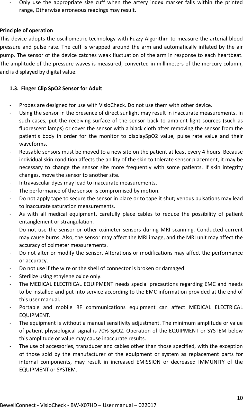 10 BewellConnect - VisioCheck - BW-X07HD – User manual – 022017 - Only  use  the  appropriate  size  cuff  when  the  artery  index  marker  falls  within  the  printed range, Otherwise erroneous readings may result.  Principle of operation This device adopts the oscillometric technology with Fuzzy Algorithm to measure the arterial blood pressure and pulse rate. The cuff is wrapped around the arm and automatically inflated by the air pump. The sensor of the device catches weak fluctuation of the arm in response to each heartbeat. The amplitude of the pressure waves is measured, converted in millimeters of the mercury column, and is displayed by digital value.  1.3. Finger Clip SpO2 Sensor for Adult  - Probes are designed for use with VisioCheck. Do not use them with other device.  - Using the sensor in the presence of direct sunlight may result in inaccurate measurements. In such cases, put  the  receiving surface of  the sensor  back  to  ambient light sources (such as fluorescent lamps) or cover the sensor with a black cloth after removing the sensor from the patient&apos;s  body  in  order  for  the  monitor  to  displaySpO2  value,  pulse  rate  value  and  their waveforms. - Reusable sensors must be moved to a new site on the patient at least every 4 hours. Because individual skin condition affects the ability of the skin to tolerate sensor placement, it may be necessary  to  change  the  sensor  site  more  frequently  with  some  patients.  If  skin  integrity changes, move the sensor to another site. - Intravascular dyes may lead to inaccurate measurements. - The performance of the sensor is compromised by motion.  - Do not apply tape to secure the sensor in place or to tape it shut; venous pulsations may lead to inaccurate saturation measurements. - As  with  all  medical  equipment,  carefully  place  cables  to  reduce  the  possibility  of  patient entanglement or strangulation. - Do not use the  sensor  or  other oximeter sensors  during  MRI  scanning. Conducted  current may cause burns. Also, the sensor may affect the MRI image, and the MRI unit may affect the accuracy of oximeter measurements. - Do not alter or modify the sensor. Alterations or modifications may affect the performance or accuracy. - Do not use if the wire or the shell of connector is broken or damaged. - Sterilize using ethylene oxide only. - The MEDICAL ELECTRICAL EQUIPMENT needs special precautions regarding EMC and needs to be installed and put into service according to the EMC information provided at the end of this user manual. - Portable  and  mobile  RF  communications  equipment  can  affect  MEDICAL  ELECTRICAL EQUIPMENT. - The equipment is without a manual sensitivity adjustment. The minimum amplitude or value of patient physiological signal is 70% SpO2. Operation of the EQUIPMENT or SYSTEM below this amplitude or value may cause inaccurate results. - The use of accessories, transducer and cables other than those specified, with the exception of  those  sold  by  the  manufacturer  of  the  equipment  or  system  as  replacement  parts  for internal  components,  may  result  in  increased  EMISSION  or  decreased  IMMUNITY  of  the EQUIPMENT or SYSTEM. 