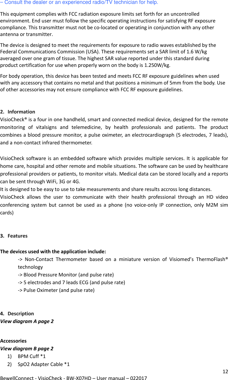 12 BewellConnect - VisioCheck - BW-X07HD – User manual – 022017 – Consult the dealer or an experienced radio/TV technician for help. This equipment complies with FCC radiation exposure limits set forth for an uncontrolled environment. End user must follow the specific operating instructions for satisfying RF exposure compliance. This transmitter must not be co-located or operating in conjunction with any other antenna or transmitter. The device is designed to meet the requirements for exposure to radio waves established by the Federal Communications Commission (USA). These requirements set a SAR limit of 1.6 W/kg averaged over one gram of tissue. The highest SAR value reported under this standard during product certification for use when properly worn on the body is 1.250W/kg.  For body operation, this device has been tested and meets FCC RF exposure guidelines when used with any accessory that contains no metal and that positions a minimum of 5mm from the body. Use of other accessories may not ensure compliance with FCC RF exposure guidelines.  2. Information VisioCheck® is a four in one handheld, smart and connected medical device, designed for the remote monitoring  of  vitalsigns  and  telemedicine,  by  health  professionals  and  patients.  The  product combines a blood pressure monitor, a pulse oximeter, an electrocardiograph (5 electrodes, 7 leads), and a non-contact infrared thermometer.   VisioCheck software is an embedded software which provides multiple services. It is applicable for home care, hospital and other remote and mobile situations. The software can be used by healthcare professional providers or patients, to monitor vitals. Medical data can be stored locally and a reports can be sent through WiFi, 3G or 4G. It is designed to be easy to use to take measurements and share results accross long distances.  VisioCheck  allows  the  user  to  communicate  with  their  health  professional  through  an  HD  video conferencing  system  but  cannot  be  used  as  a  phone  (no  voice-only  IP  connection,  only  M2M  sim cards)   3. Features  The devices used with the application include: -&gt;  Non-Contact  Thermometer  based  on  a  miniature  version  of  Visiomed’s  ThermoFlash® technology -&gt; Blood Pressure Monitor (and pulse rate) -&gt; 5 electrodes and 7 leads ECG (and pulse rate) -&gt; Pulse Oximeter (and pulse rate)   4. Description View diagram A page 2  Accessories View diagram B page 2 1) BPM Cuff *1 2) SpO2 Adapter Cable *1 