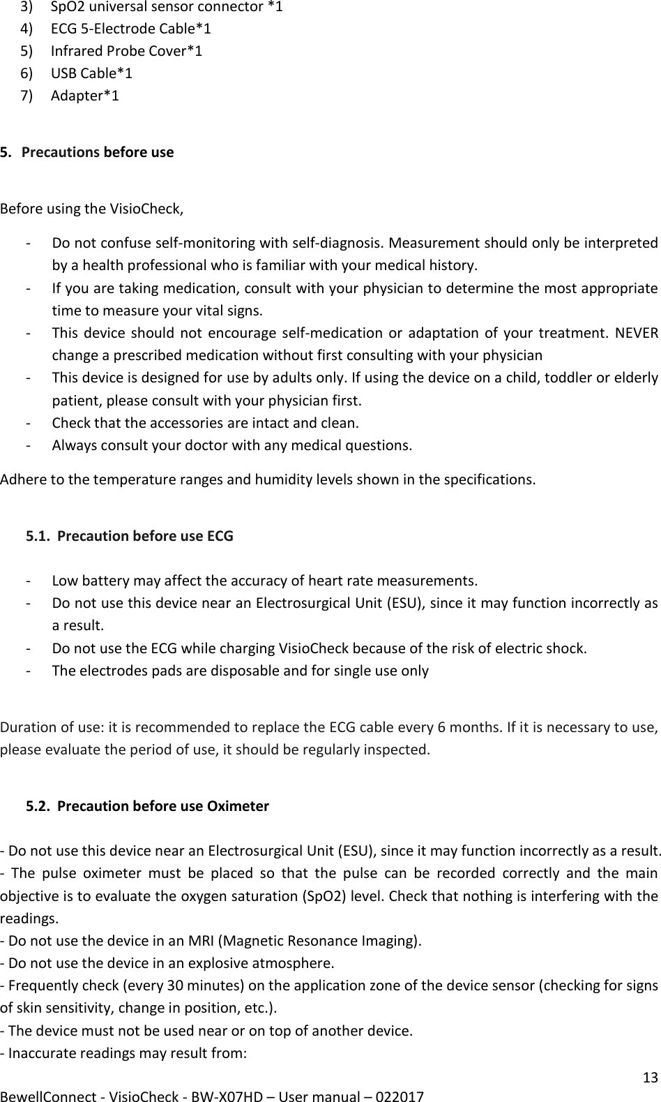 13 BewellConnect - VisioCheck - BW-X07HD – User manual – 022017 3) SpO2 universal sensor connector *1 4) ECG 5-Electrode Cable*1 5) Infrared Probe Cover*1 6) USB Cable*1 7) Adapter*1  5. Precautions before use  Before using the VisioCheck, - Do not confuse self-monitoring with self-diagnosis. Measurement should only be interpreted by a health professional who is familiar with your medical history. - If you are taking medication, consult with your physician to determine the most appropriate time to measure your vital signs.  - This device should not  encourage self-medication or  adaptation of your treatment. NEVER change a prescribed medication without first consulting with your physician - This device is designed for use by adults only. If using the device on a child, toddler or elderly patient, please consult with your physician first.  - Check that the accessories are intact and clean.  - Always consult your doctor with any medical questions.  Adhere to the temperature ranges and humidity levels shown in the specifications.  5.1. Precaution before use ECG  - Low battery may affect the accuracy of heart rate measurements.  - Do not use this device near an Electrosurgical Unit (ESU), since it may function incorrectly as a result. - Do not use the ECG while charging VisioCheck because of the risk of electric shock. - The electrodes pads are disposable and for single use only  Duration of use: it is recommended to replace the ECG cable every 6 months. If it is necessary to use, please evaluate the period of use, it should be regularly inspected.  5.2. Precaution before use Oximeter  - Do not use this device near an Electrosurgical Unit (ESU), since it may function incorrectly as a result. -  The  pulse  oximeter  must  be  placed  so  that  the  pulse  can  be  recorded  correctly  and  the  main objective is to evaluate the oxygen saturation (SpO2) level. Check that nothing is interfering with the readings. - Do not use the device in an MRI (Magnetic Resonance Imaging).  - Do not use the device in an explosive atmosphere. - Frequently check (every 30 minutes) on the application zone of the device sensor (checking for signs of skin sensitivity, change in position, etc.). - The device must not be used near or on top of another device. - Inaccurate readings may result from: 