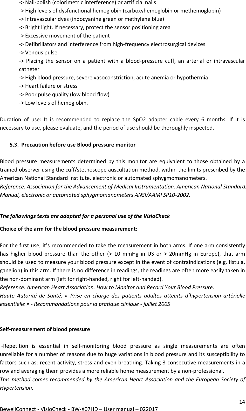 14 BewellConnect - VisioCheck - BW-X07HD – User manual – 022017 -&gt; Nail-polish (colorimetric interference) or artificial nails -&gt; High levels of dysfunctional hemoglobin (carboxyhemoglobin or methemoglobin) -&gt; Intravascular dyes (indocyanine green or methylene blue) -&gt; Bright light. If necessary, protect the sensor positioning area -&gt; Excessive movement of the patient -&gt; Defibrillators and interference from high-frequency electrosurgical devices -&gt; Venous pulse -&gt;  Placing  the  sensor  on  a  patient  with  a  blood-pressure  cuff,  an  arterial  or  intravascular catheter -&gt; High blood pressure, severe vasoconstriction, acute anemia or hypothermia -&gt; Heart failure or stress -&gt; Poor pulse quality (low blood flow) -&gt; Low levels of hemoglobin.  Duration  of  use:  It  is  recommended  to  replace  the  SpO2  adapter  cable  every  6  months.  If  it  is necessary to use, please evaluate, and the period of use should be thoroughly inspected.  5.3. Precaution before use Blood pressure monitor  Blood  pressure  measurements  determined  by  this  monitor  are  equivalent  to  those  obtained  by  a trained observer using the cuff/stethoscope auscultation method, within the limits prescribed by the American National Standard Institute, electronic or automated sphygmomanometers. Reference: Association for the Advancement of Medical Instrumentation. American National Standard. Manual, electronic or automated sphygmomanometers ANSI/AAMI SP10-2002.  The followings texts are adapted for a personal use of the VisioCheck  Choice of the arm for the blood pressure measurement:   For the first use, it’s recommended to take the measurement in both arms. If one arm consistently has  higher  blood  pressure  than  the  other  (&gt;  10  mmHg  in  US  or  &gt;  20mmHg  in  Europe),  that  arm should be used to measure your blood pressure except in the event of contraindications (e.g. fistula, ganglion) in this arm. If there is no difference in readings, the readings are often more easily taken in the non-dominant arm (left for right-handed, right for left-handed). Reference: American Heart Association. How to Monitor and Record Your Blood Pressure.  Haute  Autorité  de  Santé.  «  Prise  en  charge  des  patients  adultes  atteints  d’hypertension  artérielle essentielle » - Recommandations pour la pratique clinique - juillet 2005    Self-measurement of blood pressure    -Repetition  is  essential  in  self-monitoring  blood  pressure  as  single  measurements  are  often unreliable for a number of reasons due to huge variations in blood pressure and its susceptibility to factors such as: recent activity, stress and even breathing. Taking 3 consecutive measurements in a row and averaging them provides a more reliable home measurement by a non-professional.  This method comes recommended by  the  American Heart  Association  and the European  Society  of Hypertension. 